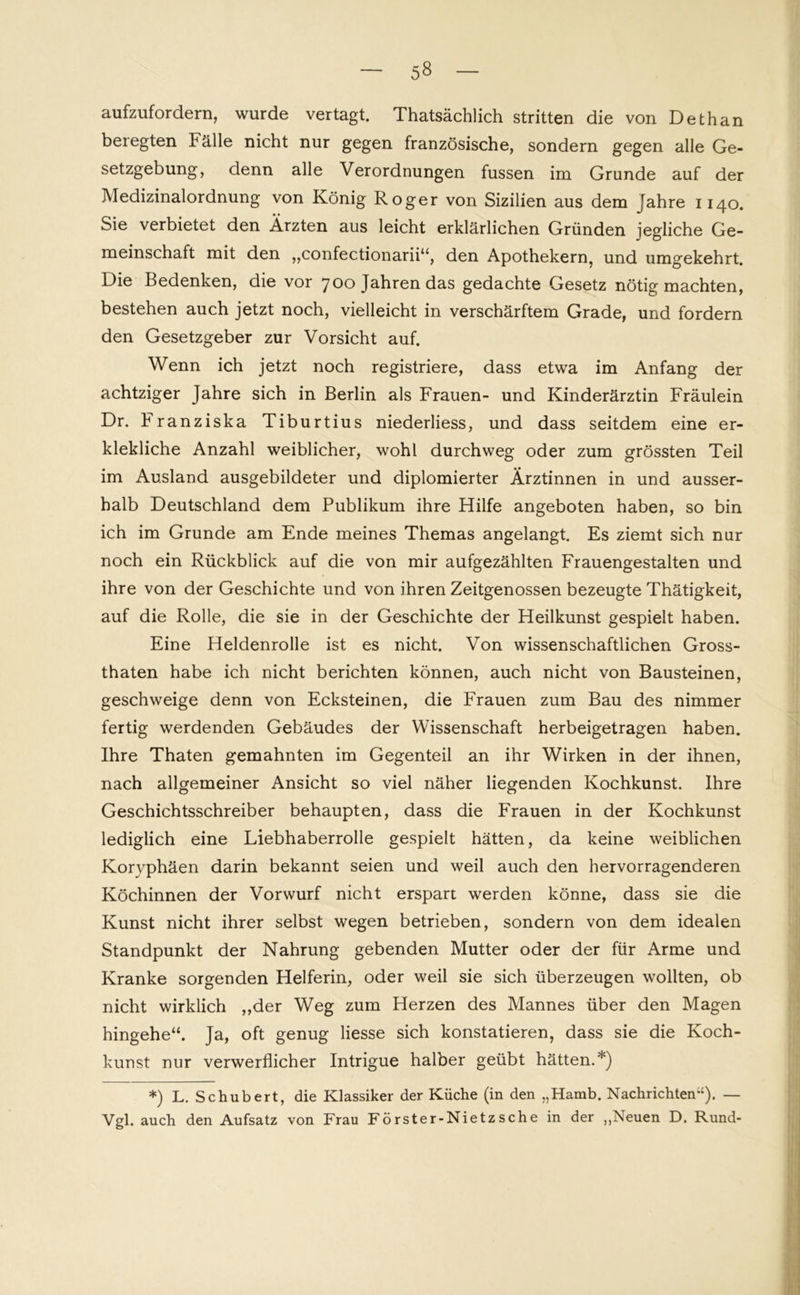 aufzufordern, wurde vertagt. Thatsächlich stritten die von Dethan beregten källe nicht nur gegen französische, sondern gegen alle Ge- setzgebung, denn alle Verordnungen fussen im Grunde auf der Medizinalordnung von König Roger von Sizilien aus dem Jahre 1140. Sie verbietet den Ärzten aus leicht erklärlichen Gründen jegliche Ge- meinschaft mit den „confectionarii“, den Apothekern, und umgekehrt. Die Bedenken, die vor 700 Jahren das gedachte Gesetz nötig machten, bestehen auch jetzt noch, vielleicht in verschärftem Grade, und fordern den Gesetzgeber zur Vorsicht auf. Wenn ich jetzt noch registriere, dass etwa im Anfang der achtziger Jahre sich in Berlin als Frauen- und Kinderärztin Fräulein Dr. Franziska Tiburtius niederliess, und dass seitdem eine er- klekliche Anzahl weiblicher, wohl durchweg oder zum grössten Teil im Ausland ausgebildeter und diplomierter Ärztinnen in und ausser- halb Deutschland dem Publikum ihre Hilfe angeboten haben, so bin ich im Grunde am Ende meines Themas angelangt. Es ziemt sich nur noch ein Rückblick auf die von mir aufgezählten Frauengestalten und ihre von der Geschichte und von ihren Zeitgenossen bezeugte Thätigkeit, auf die Rolle, die sie in der Geschichte der Heilkunst gespielt haben. Eine Heldenrolle ist es nicht. Von wissenschaftlichen Gross- thaten habe ich nicht berichten können, auch nicht von Bausteinen, geschweige denn von Ecksteinen, die Frauen zum Bau des nimmer fertig werdenden Gebäudes der Wissenschaft herbeigetragen haben. Ihre Thaten gemahnten im Gegenteil an ihr Wirken in der ihnen, nach allgemeiner Ansicht so viel näher liegenden Kochkunst. Ihre Geschichtsschreiber behaupten, dass die Frauen in der Kochkunst lediglich eine Liebhaberrolle gespielt hätten, da keine weiblichen Koryphäen darin bekannt seien und weil auch den hervorragenderen Köchinnen der Vorwurf nicht erspart werden könne, dass sie die Kunst nicht ihrer selbst wegen betrieben, sondern von dem idealen Standpunkt der Nahrung gebenden Mutter oder der für Arme und Kranke sorgenden Helferin, oder weil sie sich überzeugen wollten, ob nicht wirklich ,,der Weg zum Herzen des Mannes über den Magen hingehe“. Ja, oft genug Hesse sich konstatieren, dass sie die Koch- kunst nur verwerflicher Intrigue halber geübt hätten.*) *) L. Schubert, die Klassiker der Küche (in den „Hamb. Nachrichten”). — Vgl. auch den Aufsatz von Frau Förster-Nietzsche in der „Neuen D. Rund-