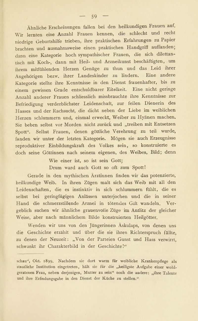 Ähnliche Erscheinungen fallen bei den heilkundigen Frauen auf. Wir lernten eine Anzahl Frauen kennen, die schlecht und recht niedrige Geburtshilfe trieben, ihre praktischen Erfahrungen zu Papier brachten und ausnahmsweise einen praktischen Handgriff auffanden; dann eine Kategorie hoch sympathischer Frauen, die sich dilettan- tisch mit Koch-, dann mit Heil- und Arzneikunst beschäftigten, um ihrem mitfühlenden Herzen Genüge zu thun und das Leid ihrer Angehörigen bezw. ihrer Landeskinder zu lindern. Eine andere Kategorie stellte ihre Kenntnisse in den Dienst frauenhafter, bis zu einem gewissen Grade entschuldbarer Eitelkeit. Eine nicht geringe Anzahl anderer Frauen schliesslich missbrauchte ihre Kenntnisse zur Befriedigung verderblichster Leidenschaft, zur feilen Dienerin des Hasses und der Rachsucht, die dicht neben der Liebe im weiblichen Herzen schlummern und, einmal erweckt, Weiber zu Hyänen machen. Sie beben selbst vor Morden nicht zurück und „treiben mit Entsetzen Spott“. Selbst Frauen, denen göttliche Verehrung zu teil wurde, fanden wir unter der letzten Kategorie. Mögen sie auch Erzeugnisse reproduktiver Einbildungskraft des Volkes sein, so konstruierte es doch seine Göttinnen nach seinem eigenen, des Weibes, Bild; denn Wie einer ist, so ist sein Gott; Drum ward auch Gott so oft zum Spott! Gerade in den mythischen Ärztinnen finden wir das potenzierte, heilkundige Weib. In ihren Zügen malt sich das Weib mit all den Leidenschaften, die es instinktiv in sich schlummern fühlt, die es selbst bei geringfügigen Anlässen unterjochen und die in seiner Hand die schmerzstillende Arznei in tötendes Gift wandeln. Ver- geblich suchen wir ähnliche grauenvolle Züge im Antlitz der gleicher Weise, aber nach männlichem Bilde konstruierten Heilgötter. Wenden wir uns von den Jüngerinnen Äskulaps, von denen uns die Geschichte erzählt und über die sie ihren Richterspruch fällte, zu denen der Neuzeit: „Von der Parteien Gunst und Hass verwirrt, schwankt ihr Charakterbild in der Geschichte!“ schau“, Okt. 1899. Nachdem sie dort warm für weibliche Krankenpflege als staatliche Institution eingetreten, hält sie für die „heiligste Aufgabe einer wohl- geratenen Frau, neben derjenigen, Mutter zu sein“ noch die andere: „ihre Talente und ihre Erfindungsgabe in den Dienst der Küche zu stellen.“