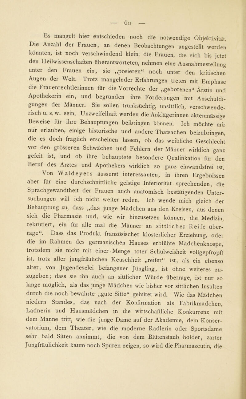 Es mangelt hier entschieden noch die notwendige Objektivität Die Anzahl der Frauen, an denen Beobachtungen angestellt werden könnten, ist noch verschwindend klein; die Frauen, die sich bis jetzt den Heilwissenschaften überantworteten, nehmen eine Ausnahmestellung unter den Frauen ein, sie „posieren“ noch unter den kritischen Augen der Welt. Trotz mangelnder Erfahrungen treten mit Emphase die t rauenrechtlerinnen füi die Vorrechte der „geborenen“ Ärztin und Apothekerin ein, und begründen ihre Forderungen mit Anschuldi- gungen der Männer. Sie sollen trunksüchtig, unsittlich, verschwende- risch u. s. w. sein. Unzweifelhaft werden die Anklägerinnen aktenmässige Beweise für ihre Behauptungen beibringen können. Ich möchte mir nur erlauben, einige historische und andere Thatsachen beizubringen, die es doch fraglich erscheinen lassen, ob das weibliche Geschlecht vor den grösseren Schwächen und Fehlern der Männer wirklich ganz gefeit ist, und ob ihre behauptete besondere Qualifikation für den Beruf des Arztes und Apothekers wirklich so ganz einwandsfrei ist. Von Waldeyers äusserst interessanten, in ihren Ergebnissen aber für eine durchschnittliche geistige Inferiorität sprechenden, die Sprachgewandtheit der krauen auch anatomisch bestätigenden Unter- suchungen will ich nicht weiter reden. Ich wende mich gleich der Behauptung zu, dass „das junge Mädchen aus den Kreisen, aus denen sich die Pharmazie und, wie wir hinzusetzen können, die Medizin, rekrutiert, ein für alle mal die Männer an sittlicher Reife über- rage . Dass das Produkt französischer klösterlicher Erziehung, oder die im Rahmen des germanischen Hauses erblühte Mädchenknospe, trotzdem sie nicht mit einer-Menge toter Schulweisheit vollgepfropft ist, trotz aller jungfräulichen Keuschheit „reifer“ ist, als ein ebenso alter, von Jugendeselei befangener Jüngling, ist ohne weiteres zu- zugeben, dass sie inn auch an sittlicher Würde überrage, ist nur so lange möglich, als das junge Mädchen wie bisher vor sittlichen Insulten durch die noch bewahrte „gute Sitte“ gehütet wird. Wie das Mädchen niedern Standes, das nach der Konfirmation als Fabrikmädchen, Ladnerin und Hausmädchen in die wirtschaftliche Konkurrenz mit dem Manne tritt, wie die junge Dame auf der Akademie, dem Konser- vatorium, dem Theater, wie die moderne Radlerin oder Sportsdame sehr bald Sitten annimmt, die von dem Blütenstaub holder, zarter Jungfräulichkeit kaum noch Spuren zeigen, so wird die Pharmazeutin, die