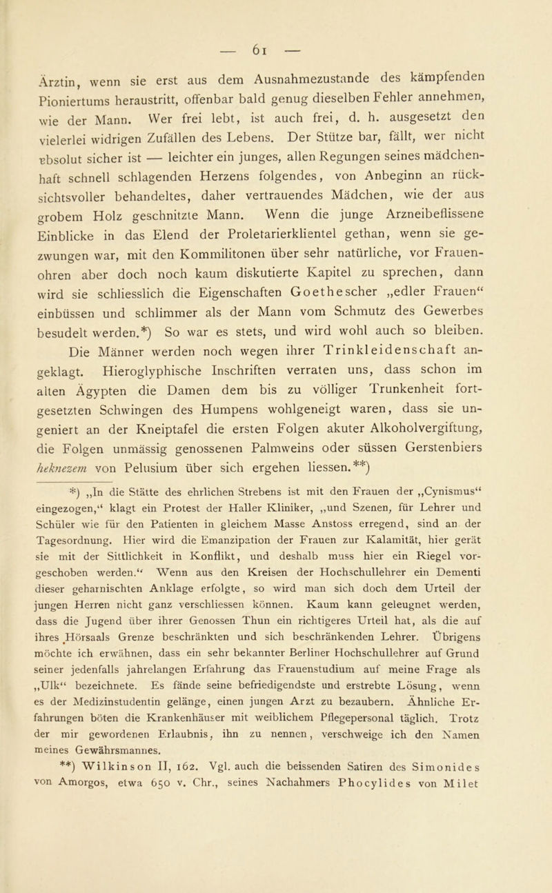 Ärztin, wenn sie erst aus dem Ausnahmezustände des kämpfenden Pioniertums heraustritt, offenbar bald genug dieselben Fehler annehmen, wie der Mann. Wer frei lebt, ist auch frei, d. h. ausgesetzt den vielerlei widrigen Zufällen des Lebens. Der Stütze bar, fällt, wer nicht absolut sicher ist — leichter ein junges, allen Regungen seines mädchen- haft schnell schlagenden Herzens folgendes, von Anbeginn an rück- sichtsvoller behandeltes, daher vertrauendes Mädchen, wie der aus grobem Holz geschnitzte Mann. Wenn die junge Arzneibeflissene Einblicke in das Elend der Proletarierklientel gethan, wenn sie ge- zwungen war, mit den Kommilitonen über sehr natürliche, vor Frauen- ohren aber doch noch kaum diskutierte Kapitel zu sprechen, dann wird sie schliesslich die Eigenschaften Goethescher „edler Frauen“ einbüssen und schlimmer als der Mann vom Schmutz des Gewerbes besudelt werden.*) So war es stets, und wird wohl auch so bleiben. Die Männer werden noch wegen ihrer Trinkleidenschaft an- geklagt. Hieroglyphische Inschriften verraten uns, dass schon im alten Ägypten die Damen dem bis zu völliger Trunkenheit fort- gesetzten Schwingen des Humpens wohlgeneigt waren, dass sie un- geniert an der Kneiptafel die ersten Folgen akuter Alkoholvergiftung, die Folgen unmässig genossenen Palmweins oder süssen Gerstenbiers heknezem von Pelusium über sich ergehen Hessen.**) *) „In die Stätte des ehrlichen Strebens ist mit den Frauen der „Cynismus“ eingezogen,“ klagt ein Protest der Haller Kliniker, „und Szenen, für Lehrer und Schüler wie für den Patienten in gleichem Masse Anstoss erregend, sind an der Tagesordnung. Hier wird die Emanzipation der Frauen zur Kalamität, hier gerät sie mit der Sittlichkeit in Konflikt, und deshalb muss hier ein Riegel vor- geschoben werden.“ Wenn aus den Kreisen der Hochschullehrer ein Dementi dieser geharnischten Anklage erfolgte, so wird man sich doch dem Urteil der jungen Herren nicht ganz verschliessen können. Kaum kann geleugnet werden, dass die Jugend über ihrer Genossen Thun ein richtigeres Urteil hat, als die auf ihres Hörsaals Grenze beschränkten und sich beschränkenden Lehrer. Übrigens möchte ich erwähnen, dass ein sehr bekannter Berliner Hochschullehrer auf Grund seiner jedenfalls jahrelangen Erfahrung das Frauenstudium auf meine Frage als „Ulk“ bezeichnete. Es fände seine befriedigendste und erstrebte Lösung, wenn es der Medizinstudentin gelänge, einen jungen Arzt zu bezaubern. Ähnliche Er- fahrungen böten die Krankenhäuser mit weiblichem Pflegepersonal täglich. Trotz der mir gewordenen Erlaubnis, ihn zu nennen, verschweige ich den Kamen meines Gewährsmannes. **) Wilkinson II, 162. Vgl. auch die heissenden Satiren des Simonides von Amorgos, etwa 650 v. Chr., seines Nachahmers Phocylides von Milet