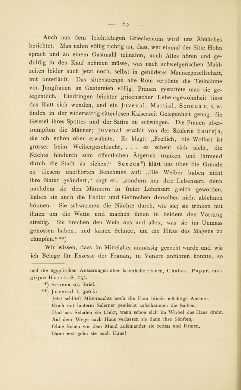 Auch aus dem leichtlebigen Griechentum wird uns Ähnliches berichtet. Man nahm völlig richtig an, dass, wer einmal der Sitte Hohn sprach und an einem Gastmahl teilnahm, auch Alles hören und ge- duldig in den Kauf nehmen müsse, was nach schwelgerischen Mahl- zeiten leider auch jetzt noch, selbst in gebildeter Männergesellschaft, mit unterläuft. Das sittenstrenge alte Rom verpönte die Teilnahme von Jungfrauen an Gastereien völlig, Frauen gestattete man sie ge- legentlich. Eindringen leichter griechischer Lebensgewohnheit Hess das Blatt sich wenden, und ein Juvenal, Martial, Senecau. s. w. finden in der widerwärtig-sittenlosen Kaiserzeit Gelegenheit genug, die Geissei ihres Spottes und der Satire zu schwingen. Die Frauen über- trumpften die Männer; Juvenal erzählt von der Säuferin Saufeja, die ich schon oben erwähnte. Er klagt: „Freilich, die Wollust ist grösser beim Weibergeschlecht, ... es scheut sich nicht, die Nächte hindurch zum öffentlichen Ärgernis trunken und lärmend durch die Stadt zu ziehen.“ Seneca* *) klärt uns über die Gründe zu diesem unerhörten Benehmen auf: „Die Weiber haben nicht ihre Natur geändert,“ sagt er, „sondern nur ihre Lebensart, denn nachdem sie den Männern in freier Lebensart gleich geworden, haben sie auch die Fehler und Gebrechen derselben nicht ablehnen können. Sie schwärmen die Nächte durch, wie sie; sie trinken mit ihnen um die Wette und machen ihnen in beidem den Vorrang streitig. Sie brechen den Wein aus und alles, was sie im Unmass genossen haben, und kauen Schnee, um die Hitze des Magens zu dämpfen.“ **) Wir wissen, dass im Mittelalter unmässig gezecht wurde und wie ich Belege für Exzesse der Frauen, in Venere anführen konnte, so und die ägyptischen Äusserungen über lasterhafte Frauen, Chabas, Papyr. ma- gique Harris S. 135» *) Seneca 95. Brief. **) Juvenal I, 300 f.: Jetzt schlürft Mitternachts noch die Frau hinein mächtige Austern. Hoch mit lauterm Salerner gemischt aufschäumen die Salben, Und aus Schalen sie trinkt, wenn schon sich im Wirbel das Haus dreht. Auf dem Wege nach Haus verlassen sie dann ihre Sänften, Ohne Scheu vor dem Mond aufeinander sie reiten und lärmen. Dann erst gehn sie nach Haus!