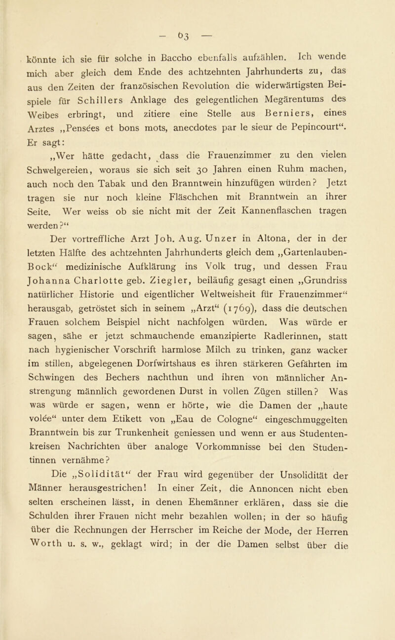 t>3 könnte ich sie für solche in ßaccho ebenfalls aufzählen. Ich wende mich aber gleich dem Ende des achtzehnten Jahrhunderts zu, das aus den Zeiten der französischen Revolution die widerwärtigsten Bei- spiele für Schillers Anklage des gelegentlichen Megärentums des Weibes erbringt, und zitiere eine Stelle aus Berniers, eines Arztes „Pensees et bons mots, anecdotes par le sieur de Pepincourt“. Er sagt: ,,Wer hätte gedacht, dass die Frauenzimmer zu den vielen Schwelgereien, woraus sie sich seit 30 Jahren einen Ruhm machen, auch noch den Tabak und den Branntwein hinzufügen würden? Jetzt tragen sie nur noch kleine Fläschchen mit Branntwein an ihrer Seite. Wer weiss ob sie nicht mit der Zeit Kannenflaschen tragen werden ?“ Der vortreffliche Arzt Joh. Aug. Unzer in Altona, der in der letzten Hälfte des achtzehnten Jahrhunderts gleich dem „Gartenlauben- Bock“ medizinische Aufklärung ins Volk trug, und dessen Frau Johanna Charlotte geb. Ziegler, beiläufig gesagt einen „Grundriss natürlicher Historie und eigentlicher Weltweisheit für Frauenzimmer“ herausgab, getröstet sich in seinem „Arzt“ (176g), dass die deutschen Frauen solchem Beispiel nicht nachfolgen würden. Was würde er sagen, sähe er jetzt schmauchende emanzipierte Radlerinnen, statt nach hygienischer Vorschrift harmlose Milch zu trinken, ganz wacker im stillen, abgelegenen Dorfwirtshaus es ihren stärkeren Gefährten im Schwingen des Bechers nachthun und ihren von männlicher An- strengung männlich gewordenen Durst in vollen Zügen stillen? Was was würde er sagen, wenn er hörte, wie die Damen der „haute volee“ unter dem Etikett von „Eau de Cologne“ eingeschmuggelten Branntwein bis zur Trunkenheit gemessen und wenn er aus Studenten- kreisen Nachrichten über analoge Vorkommnisse bei den Studen- tinnen vernähme? Die „Solidität“ der Frau wird gegenüber der Unsolidität der Männer herausgestrichen! In einer Zeit, die Annoncen nicht eben selten erscheinen lässt, in denen Ehemänner erklären, dass sie die Schulden ihrer Frauen nicht mehr bezahlen wollen; in der so häufig über die Rechnungen der Herrscher im Reiche der Mode, der Herren Worth u. s. w., geklagt wird; in der die Damen selbst über die