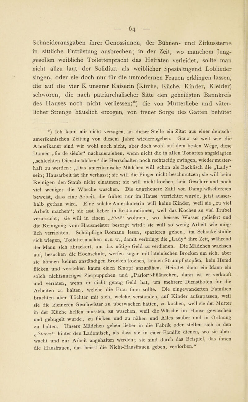 Schneiderausgaben ihrer Genossinnen, der Bühnen- und Zirkussterne in sittliche Entrüstung ausbrechen; in der Zeit, wo manchem Jung- gesellen weibliche Toilettenpracht das Heiraten verleidet, sollte man nicht allzu laut der Solidität als weiblicher Spezialtugend Loblieder singen, oder sie doch nur für die unmodernen Frauen erklingen lassen, die auf die vier K unserer Kaiserin (Kirche, Küche, Kinder, Kleider) schwören, die nach patriarchalischer Sitte den geheiligten Bannkreis des Hauses noch nicht verliessen;*) die von Mutterliebe und väter- licher Strenge häuslich erzogen, von treuer Sorge des Gatten behütet *) Ich kann mir nicht versagen, an dieser Stelle ein Zitat aus einer deutsch- amerikanischen Zeitung von diesem Jahre wiederzugeben. Ganz so weit wie die Amerikaner sind wir wohl noch nicht, aber doch wohl auf dem besten Wege, diese Damen ,,fin de siede“ nachzuerziehen, wenn nicht die in allen Tonarten angeklagten ,,schlechten Dienstmädchen“ die Herrschaften noch rechtzeitig zwingen, wieder muster- haft zu werden: „Das amerikanische Mädchen will schon als Backfisch die „Lady“ sein; Hausarbeit ist ihr verhasst; sie will die Finger nicht beschmutzen; sie will beim Reinigen den Staub nicht einatmen; sie will nicht kochen, kein Geschirr und noch viel weniger die Wäsche waschen. Die ungeheuere Zahl von Dampfwäschereien beweist, dass eine Arbeit, die früher nur im Hause verrichtet wurde, jetzt ausser- halb gethan wird. Eine solche Amerikanerin will keine Kinder, weil sie „zu viel Arbeit machen“; sie isst lieber in Restaurationen, weil das Kochen zu viel Trubel verursacht; sie wili in einem ,,Flatu wohnen, wo heisses Wasser geliefert und die Reinigung vom Hausmeister besorgt wird; sie will so wenig Arbeit wie mög- lich verrichten. Schlüpfrige Romane lesen, spazieren gehen, im Schaukelstuhle sich wiegen, Toilette machen u. s. w., damit verbringt die „Lady“ ihre Zeit, während der Mann sich abrackert, um das nötige Geld zu verdienen. Die Mädchen wachsen auf, besuchen die Hochschule, werfen sogar mit lateinischen Brocken um sich, aber sie können keinen anständigen Brocken kochen, keinen Strumpf stopfen, kein Hemd flicken und verstehen kaum einen Knopf anzunähen. Heiratet dann ein Mann ein solch nichtsnutziges Zierpüppchen und „Parlor“-Pflänzchen, dann ist er verkauft und verraten, wenn er nicht genug Geld hat, um mehrere Dienstboten für die Arbeiten zu halten, welche die Frau thun sollte. Die eingewanderten Familien brachten aber Töchter mit sich, welche verstanden, auf Kinder aufzupassen, weil sie die kleineren Geschwister zu überwachen hatten, zu kochen, weil sie der Mutter in der Küche helfen mussten, zu waschen, weil die Wäsche im Hause gewaschen und gebügelt wurde, zu flicken und zu nähen und Alles sauber und in Ordnung zu halten. Unsere Mädchen gehen lieber in die Fabrik oder stellen sich in den „ Stores“ hinter den Ladentisch, als dass sie in einer Familie dienen, wo sie über- wacht und zur Arbeit angehalten werden; sie sind durch das Beispiel, das ihnen die Hausfrauen, das heisst die Nicht-Hausfrauen geben, verdorben.“