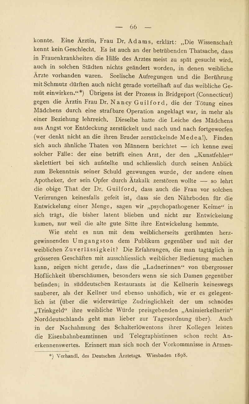 konnte. Eine Ärztin, Frau Dr. Adams, erklärt: „Die Wissenschaft kennt kein Geschlecht. Es ist auch an der betrübenden Thatsache, dass in Frauenkrankheiten die Hilfe des Arztes meist zu spät gesucht wird, auch in solchen Städten nichts geändert worden, in denen weibliche Ärzte vorhanden waren. Seelische Aufregungen und die Berührung mit Schmutz dürften auch nicht gerade vorteilhaft auf das weibliche Ge- müt einwirken.“*) Übrigens ist der Prozess in Bridgeport (Connecticut) gegen die Ärztin Frau Dr. N a n cy G u i 1 f o r d, die der Tötung eines Mädchens durch eine strafbare Operation angeklagt war, in mehr als einer Beziehung lehrreich. Dieselbe hatte die Leiche des Mädchens aus Angst vor Entdeckung zerstückelt und nach und nach fortgeworfen (wer denkt nicht an die ihren Bruder zerstückelnde Medea!). Finden sich auch ähnliche Thaten von Männern berichtet — ich kenne zwei solcher Fälle: der eine betrifft einen Arzt, der den „Kunstfehler“ skelettiert bei sich aufstellte und schliesslich durch seinen Anblick zum Bekenntnis seiner Schuld gezwungen wurde, der andere einen Apotheker, der sein Opfer durch Ätzkalk zerstören wollte — so lehrt die obige That der Dr. Guilford, dass auch die Frau vor solchen Verirrungen keinesfalls gefeit ist, dass sie den Nährboden für die Entwickelung einer Menge, sagen wir „psychopathogener Keime“ in sich trägt, die bisher latent blieben und nicht zur Entwickelung kamen, nur weil die alte gute Sitte ihre Entwickelung hemmte. Wie steht es nun mit dem weiblicherseits gerühmten herz- gewinnenden Umgangston dem Publikum gegenüber und mit der weiblichen Zuverlässigkeit? Die Erfahrungen, die man tagtäglich in grösseren Geschäften mit ausschliesslich weiblicher Bedienung machen kann, zeigen nicht gerade, dass die „Ladnerinnen“ von übergrosser Höflichkeit überschäumen, besonders wenn sie sich Damen gegenüber befinden; in süddeutschen Restaurants ist die Kellnerin keineswegs sauberer, als der Kellner und ebenso unhöflich, wie er es gelegent- lich ist (über die widerwärtige Zudringlichkeit der um schnödes „Trinkgeld“ ihre weibliche Würde preisgebenden „Animierkellnerin“ Norddeutscblands geht man lieber zur Tagesordnung über). Auch in der Nachahmung des Schalterlöwentons ihrer Kollegen leisten die Eisenbahnbeamtinnen und Telegraphistinnen schon recht An- erkennenswertes. Erinnert man sich noch der Vorkommnisse in Armen- *) Yerhandl. des Deutschen Ärztetags. Wiesbaden 189S.