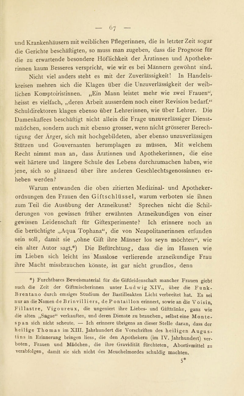 6y und Krankenhäusern mit weiblichen Pflegerinnen, die in letzter Zeit sogar die Gerichte beschäftigten, so muss man zugeben, dass die Prognose für die zu erwartende besondere Höflichkeit der Ärztinnen und Apotheke- rinnen kaum Besseres verspricht, wie wir es bei Männern gewöhnt sind. Nicht viel anders steht es mit der Zuverlässigkeit! In Handels- kreisen mehren sich die Klagen über die Unzuverlässigkeit der weib- lichen Komptoiristinnen. „Ein Mann leistet mehr wie zwei Frauen“, heisst es vielfach, „deren Arbeit ausserdem noch einer Revision bedarf.“ Schuldirektoren klagen ebenso über Lehrerinnen, wie über Lehrer. Die Damenkaffees beschäftigt nicht allein die Frage unzuverlässiger Dienst- mädchen, sondern auch mit ebenso grosser, wenn nicht grösserer Berech- tigung der Ärger, sich mit hochgebildeten, aber ebenso unzuverlässigen Stützen und Gouvernanten herumplagen zu müssen. Mit welchem Recht nimmt man an, dass Ärztinnen und Apothekerinnen, die eine weit härtere und längere Schule des Lebens durchzumachen haben, wie jene, sich so glänzend über ihre anderen Geschlechtsgenossinnen er- heben werden? Warum entwanden die oben zitierten Medizinal- und Apotheker- ordnungen den Frauen den Giftschlüssel, warum verboten sie ihnen zum Teil die Ausübung der Arzneikunst? Sprechen nicht die Schil- derungen von gewissen früher erwähnten Arzneikundigen von einer gewissen Leidenschaft für Giftexperimente? Ich erinnere noch an die berüchtigte „Aqua Tophana“, die von Neapolitanerinnen erfunden sein soll, damit sie „ohne Gift ihre Männer los seyn möchten“, wie ein alter Autor sagt.*) Die Befürchtung, dass die im Hassen wie im Lieben sich leicht ins Masslose verlierende arzneikundige Frau ihre Macht missbrauchen könnte, ist gar nicht grundlos, denn *) Furchtbares Beweismaterial für die Giftleidenschaft mancher Frauen giebt auch die Zeit der Giftmischerinnen unter Ludwig XIV., über die Funk- Brentano durch emsiges Studium der Bastilleakten Licht verbreitet hat. Es sei nur an dieNamen de Brin vil li ers, de P ontaillon erinnert, sowie an die Vo isin, Fillastre, Vigoureux, die ungeniert ihre Liebes- und Gifttränke, ganz wie die alten „Sagae“ verkauften, und deren Dienste zu brauchen, selbst eine Monte- span sich nicht scheute. — Ich erinnere übrigens an dieser Stelle daran, dass der heilige Thomas im XIII. Jahrhundert die Vorschriften des heiligen Augus- tins in Erinnerung bringen liess, die den Apothekern (im IV. Jahrhundert) ver- boten, Frauen und Mädchen, die ihre Gravidität fürchteten, Abortivmittel zu verabfolgen, damit sie sich nicht des Meuchelmordes schuldig machten. 5*