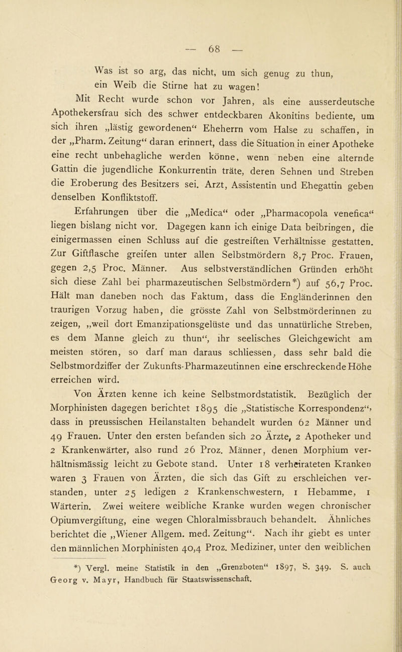 Was ist so arg, das nicht, um sich genug zu thun, ein Weib die Stirne hat zu wagen! Mit Recht wurde schon vor Jahren, als eine ausserdeutsche Apothekersfrau sich des schwer entdeckbaren Akonitins bediente, um sich ihren „lästig gewordenen“ Eheherrn vom Halse zu schaffen, in der „Pharm. Zeitung“ daran erinnert, dass die Situation in einer Apotheke eine recht unbehagliche werden könne, wenn neben eine alternde Gattin die jugendliche Konkurrentin träte, deren Sehnen und Streben die Eroberung des Besitzers sei. Arzt, Assistentin und Ehegattin geben denselben Konfliktstoff. Erfahrungen über die „Medica“ oder „Pharmacopola venefica“ liegen bislang nicht vor. Dagegen kann ich einige Data beibringen, die einigermassen einen Schluss auf die gestreiften Verhältnisse gestatten. Zur Giftflasche greifen unter allen Selbstmördern 8,7 Proc. Frauen, gegen 2,5 Proc. Männer. Aus selbstverständlichen Gründen erhöht sich diese Zahl bei pharmazeutischen Selbstmördern*) auf 56,7 Proc. Hält man daneben noch das Faktum, dass die Engländerinnen den traurigen Vorzug haben, die grösste Zahl von Selbstmörderinnen zu zeigen, „weil dort Emanzipationsgelüste und das unnatürliche Streben, es dem Manne gleich zu thun“, ihr seelisches Gleichgewicht am meisten stören, so darf man daraus schliessen, dass sehr bald die Selbstmordziffer der Zukunfts-Pharmazeutinnen eine erschreckende Höhe erreichen wird. Von Ärzten kenne ich keine Selbstmordstatistik. Bezüglich der Morphinisten dagegen berichtet 1895 die „Statistische Korrespondenz“? dass in preussischen Heilanstalten behandelt wurden 62 Männer und 49 Frauen. Unter den ersten befanden sich 20 Ärzte, 2 Apotheker und 2 Krankenwärter, also rund 26 Proz. Männer, denen Morphium ver- hältnismässig leicht zu Gebote stand. Unter 18 verheirateten Kranken waren 3 Frauen von Ärzten, die sich das Gift zu erschleichen ver- standen, unter 25 ledigen 2 Krankenschwestern, 1 Hebamme, 1 Wärterin. Zwei weitere weibliche Kranke wurden wegen chronischer Opium Vergiftung, eine wegen Chloralmissbrauch behandelt. Ähnliches berichtet die „Wiener Allgem. med. Zeitung“. Nach ihr giebt es unter den männlichen Morphinisten 40,4 Proz. Mediziner, unter den weiblichen *) Vergl. meine Statistik in den „Grenzboten“ 1897, B. 349. S. auch Georg v. Mayr, Handbuch für Staatswissenschaft.
