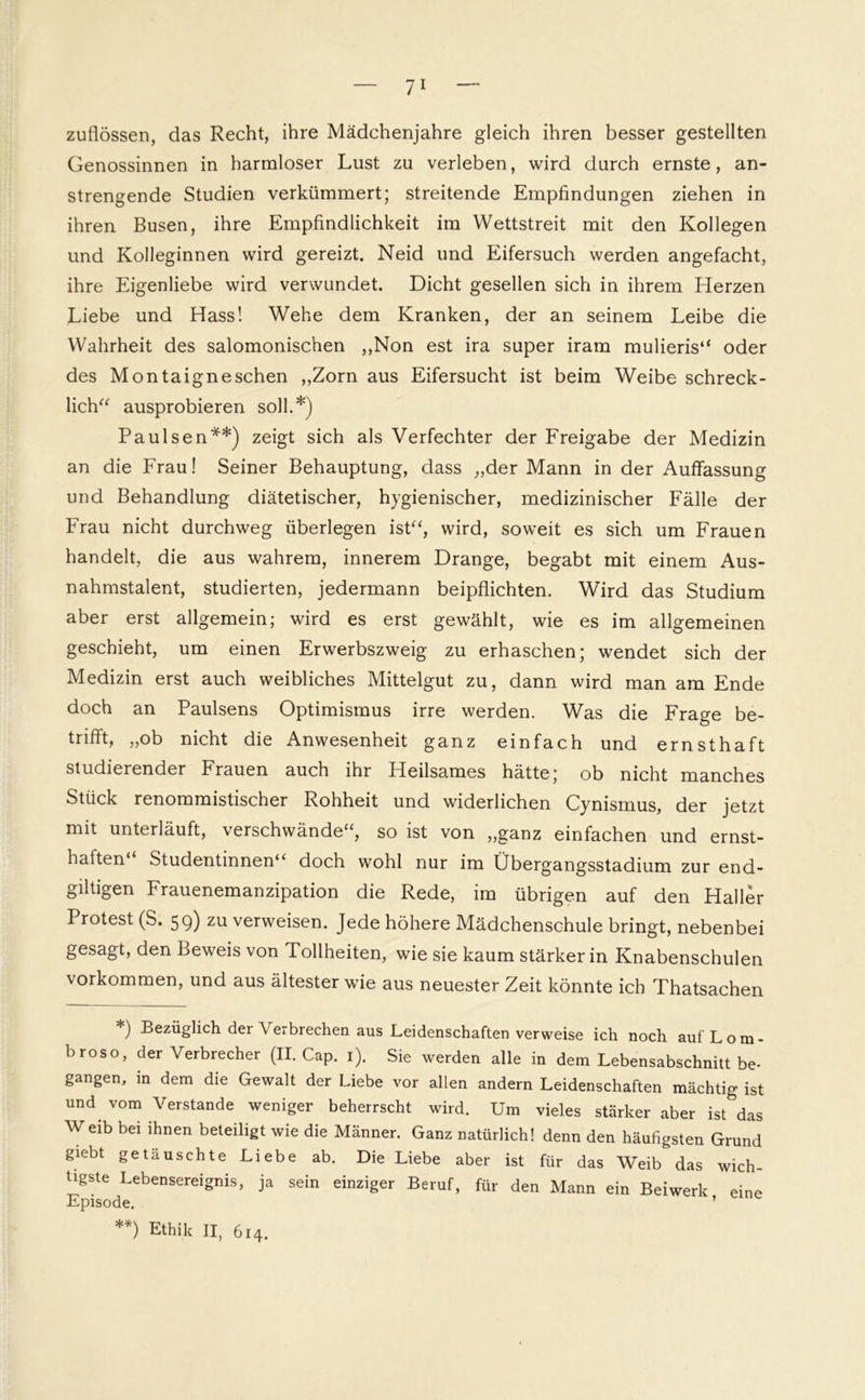 zuflössen, das Recht, ihre Mädchenjahre gleich ihren besser gestellten Genossinnen in harmloser Lust zu verleben, wird durch ernste, an- strengende Studien verkümmert; streitende Empfindungen ziehen in ihren Busen, ihre Empfindlichkeit im Wettstreit mit den Kollegen und Kolleginnen wird gereizt. Neid und Eifersuch werden angefacht, ihre Eigenliebe wird verwundet. Dicht gesellen sich in ihrem Herzen Liebe und Hass! Wehe dem Kranken, der an seinem Leibe die Wahrheit des salomonischen „Non est ira super iram mulieris“ oder des Montaigneschen „Zorn aus Eifersucht ist beim Weibe schreck- lich“ ausprobieren soll.*) Paulsen**) zeigt sich als Verfechter der Freigabe der Medizin an die Frau! Seiner Behauptung, dass „der Mann in der Auffassung und Behandlung diätetischer, hygienischer, medizinischer Fälle der Frau nicht durchweg überlegen ist“, wird, soweit es sich um Frauen handelt, die aus wahrem, innerem Drange, begabt mit einem Aus- nahmstalent, studierten, jedermann beipflichten. Wird das Studium aber erst allgemein; wird es erst gewählt, wie es im allgemeinen geschieht, um einen Erwerbszweig zu erhaschen; wendet sich der Medizin erst auch weibliches Mittelgut zu, dann wird man am Ende doch an Paulsens Optimismus irre werden. Was die Frage be- trifft, „ob nicht die Anwesenheit ganz einfach und ernsthaft studierender Frauen auch ihr Heilsames hätte; ob nicht manches Stück renommistischer Rohheit und widerlichen Cynismus, der jetzt mit unterläuft, verschwände“, so ist von „ganz einfachen und ernst- haften“ Studentinnen“ doch wohl nur im Übergangsstadium zur end- giltigen Frauenemanzipation die Rede, im übrigen auf den Haller Protest (S. 59) zu verweisen. Jede höhere Mädchenschule bringt, nebenbei gesagt, den Beweis von Tollheiten, wie sie kaum stärker in Knabenschulen Vorkommen, und aus ältester wie aus neuester Zeit könnte ich Thatsachen *) £>ezüglich der Verbrechen aus Leidenschaften verweise ich noch aufLom- broso, der Verbrecher (II. Cap. 1). Sie werden alle in dem Lebensabschnitt be- gangen, in dem die Gewalt der Liebe vor allen andern Leidenschaften mächtig ist und vom Verstände weniger beherrscht wird. Um vieles stärker aber ist das Weib bei ihnen beteiligt wie die Männer. Ganz natürlich! denn den häufigsten Grund giebt getäuschte Liebe ab. Die Liebe aber ist für das Weib das wich- tigste Lebensereignis, ja sein einziger Beruf, für den Mann ein Beiwerk eine Episode. ’ *0 Ethik II, 614.