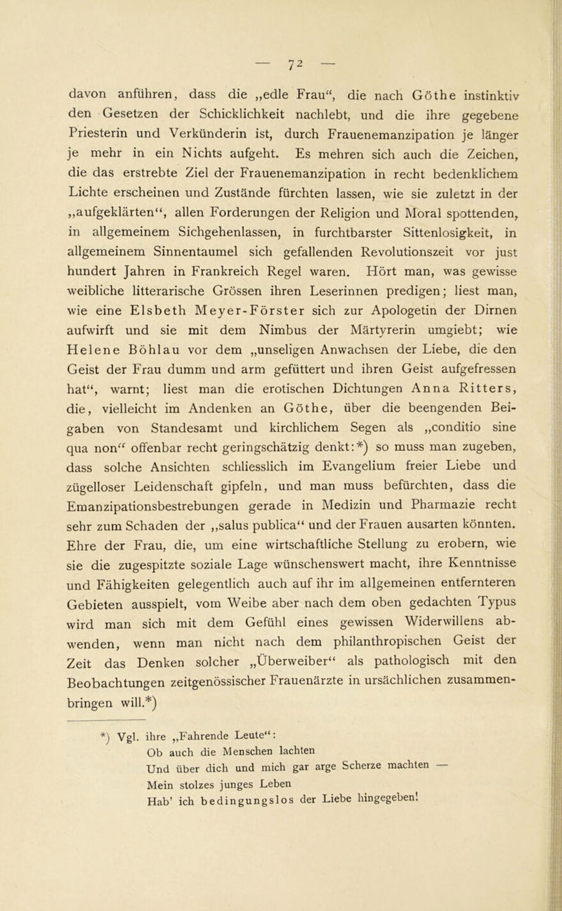davon anführen, dass die „edle Frau“, die nach Göthe instinktiv den Gesetzen der Schicklichkeit nachlebt, und die ihre gegebene Priesterin und Verkünderin ist, durch Frauenemanzipation je länger je mehr in ein Nichts aufgeht. Es mehren sich auch die Zeichen, die das erstrebte Ziel der Frauenemanzipation in recht bedenklichem Lichte erscheinen und Zustände fürchten lassen, wie sie zuletzt in der „aufgeklärten“, allen Forderungen der Religion und Moral spottenden, in allgemeinem Sichgehenlassen, in furchtbarster Sittenlosigkeit, in allgemeinem Sinnentaumel sich gefallenden Revolutionszeit vor just hundert Jahren in Frankreich Regel waren. Hört man, was gewisse weibliche litterarische Grössen ihren Leserinnen predigen; liest man, wie eine Elsbeth Meyer-Förster sich zur Apologetin der Dirnen aufwirft und sie mit dem Nimbus der Märtyrerin umgiebt; wie Helene Böhl au vor dem „unseligen Anwachsen der Liebe, die den Geist der Frau dumm und arm gefüttert und ihren Geist aufgefressen hat“, warnt; liest man die erotischen Dichtungen Anna Ritters, die, vielleicht im Andenken an Göthe, über die beengenden Bei- gaben von Standesamt und kirchlichem Segen als „conditio sine qua non“ offenbar recht geringschätzig denkt:*) so muss man zugeben, dass solche Ansichten schliesslich im Evangelium freier Liebe und zügelloser Leidenschaft gipfeln, und man muss befürchten, dass die Emanzipationsbestrebungen gerade in Medizin und Pharmazie recht sehr zum Schaden der „salus publica“ und der Frauen ausarten könnten. Ehre der Frau, die, um eine wirtschaftliche Stellung zu erobern, wie sie die zugespitzte soziale Lage wünschenswert macht, ihre Kenntnisse und Fähigkeiten gelegentlich auch auf ihr im allgemeinen entfernteren Gebieten ausspielt, vom Weibe aber nach dem oben gedachten Typus wird man sich mit dem Gefühl eines gewissen Widerwillens ab- wenden, wenn man nicht nach dem philanthropischen Geist der Zeit das Denken solcher „Überweiber“ als pathologisch mit den Beobachtungen zeitgenössischer Frauenärzte in ursächlichen zusammen- bringen will.*) *) Vgl. ihre „Fahrende Leute“: Ob auch die Menschen lachten Und über dich und mich gar arge Scherze machten — Mein stolzes junges Leben Hab’ ich bedingungslos der Liebe hingegeben!