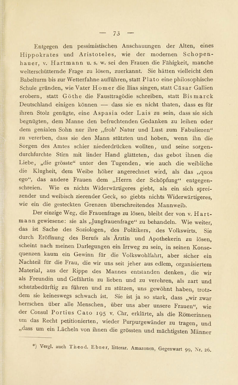 Entgegen den pessimistischen Anschauungen der Alten, eines Hippokrates und Aristoteles, wie der modernen Schopen- hauer, v. Hartmann u. s. w. sei den Frauen die Fähigkeit, manche welterschütternde Frage zu lösen, zuerkannt. Sie hätten vielleicht den Babelturm bis zur Wetterfahne aufführen, statt Plato eine philosophische Schule gründen, wie Vater Homer die Ilias singen, statt Cäsar Gallien erobern, statt Göthe die Fausttragödie schreiben, statt Bismarck Deutschland einigen können — dass sie es nicht thaten, dass es für ihren Stolz genügte, eine Aspasia oder Lais zu sein, dass sie sich begnügten, dem Manne den befruchtenden Gedanken zu leihen oder dem genialen Sohn nur ihre ,,froh’ Natur und Lust zum Fabulieren“ zu vererben, dass sie den Mann stützten und hoben, wenn ihn die Sorgen des Amtes schier niederdrücken wollten, und seine sorgen- durchfurchte Stirn mit linder Hand glätteten, das gebot ihnen die Liebe, „die grösste“ unter den Tugenden, wie auch die weibliche die Klugheit, dem Weibe höher angerechnet wird, als das ,,quos ego“, das andere Frauen dem „Herrn der Schöpfung“ entgegen- schreien. Wie es nichts Widerwärtigeres giebt, als ein sich sprei- zender und weibisch zierender Geck, so giebts nichts Widerwärtigeres, wie ein die gesteckten Grenzen überschreitendes Mannweib. Der einzige Weg, die Frauenfrage zu lösen, bleibt der von v. Hart- mann gewiesene: sie als „Jungfrauenfrage“ zu behandeln. Wie weiter, das ist Sache des Soziologen, des Politikers, des Volkswirts. Sie durch Eröffnung des Berufs als Ärztin und Apothekerin zu lösen, scheint nach meinen Darlegungen ein Irrweg zu sein, in seinen Konse- quenzen kaum ein Gewinn für die Volkswohlfahrt, aber sicher ein Nachteil für die Frau, die wir uns seit jeher aus edlem, organisiertem Material, aus der Rippe des Mannes entstanden denken, die wir als Freundin und Gefährtin zu lieben und zu verehren, als zart und schutzbedürftig zu führen und zu stützen, uns gewöhnt haben, trotz- dem sie keineswegs schwach ist. Sie ist ja so stark, dass „wir zwar herrschen über alle Menschen, über uns aber unsere Frauen“, wie der Consul Portius Cato 195 v. Chr. erklärte, als die Römerinnen um das Recht petitionierten, wieder Purpurgewänder zu tragen, und „dass um ein Lächeln von ihnen die grössten und mächtigsten Männer *) Vergl. auch Theod. Eb ner, litterar. Amazonen, Gegenwart 99, Nr. 26.