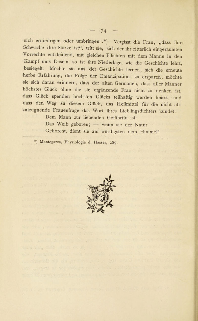 sich erniedrigen oder umbringen“.*) Vergisst die Frau, „dass ihre Schwäche ihre Stärke ist“, tritt sie, sich der ihr ritterlich eingeräumten \ orrechte entkleidend, mit gleichen Pflichten mit dem Manne in den Kampf ums Dasein, so ist ihre Niederlage, wie die Geschichte lehrt, besiegelt. Möchte sie aus der Geschichte lernen, sich die erneute herbe Erfahrung, die Folge der Emanzipation, zu ersparen, möchte sie sich daran erinnern, dass der alten Germanen, dass aller Männer höchstes Glück ohne die sie ergänzende Frau nicht zu denken ist. dass Glück spenden höchsten Glücks teilhaftig werden heisst, und dass den Weg zu diesem Glück, das Heilmittel für die nicht ab- zuleugnende Frauenfrage das Wort ihres Lieblingsdichters kündet: Dem Mann zur liebenden Gefährtin ist Das Weib geboren; — wenn sie der Natur Gehorcht, dient sie am würdigsten dem Himmel! *) Mantegazza, Physiologie d. Hasses, 289.