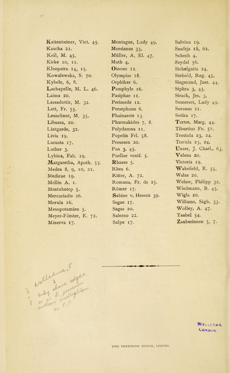 Kaltenbeiner, Vict. 45. Kascha 21. Keil, M. 45. Kirke 10, 11. Kleopatra 14, 15. Kowalewska, S. 70. Kybele, 6, 8. Lachapelle, M. L. 46. Laima 20. Lassadottir, M. 32. Lett, Fr. 55. Leuschner, M. 35. Libussa, 20. Lintgarde, 32. Livia 19. Lucusta 17. Luther 3. Lybica, Fab. 19. Margaretha, Apoth. 55. Medea 8, 9, 10, 21. Medicae 19. Mellin A. 1. Mentuhotep 5. Mercuriadis 26. Merula 16. Mesopotamien 5. Meyer-Förster, E. 72. Minerva 17. Montague, Lady 49. Morsianus 33. Müller, A. El. 47. Muth 4. Oinone 12. Olympias 18. Orphiker 6. Pamphyle 16. Pasiphae 11. Perimede 12. Persephone 6. Phainarete 13. Pharmakides 7, 8. Polydamna 11. Popelin Frl. 58. Preussen 20. Pua 3, 45. Puellae venif. 5. Rhazes 5. Rhea 6. Ritter, A. 72. Romana, Fr. de 25. Römer 17. Sabine v. Hessen 39. Sagae 17. Sagas 20. Salerno 22. Salpe 17. Salvina 19. Saufeja 18, 62. Schech 4. Seydal 56. Sichelgaita 24. Siebold, Reg. 45. Siegmund, Just. 44. Siphra 3, 45. Sirach, Jes. 3. Somerset, Lady 49. Soranus 21. Sotira 17. Tertre, Marg. 44. Tiburtius Fr. 58. Trottola 23, 24. Trotula 23, 24. Unzer, J. Charl., 63. Velena 20. Victoria 19. Wakefield, E. 55. Walas 20. Welser, Philipp 32. Wiedmann, B. 45. Wigla 20. Willums, Sigb. 33. Wolley, A. 47. Ysabel 54. Zauberinnen 5, 7. (f ■ ' £ ,i>f Wf U.COWR. t-O VDi)H EMIL HERRMANN SENIOR, LEIPZIG.