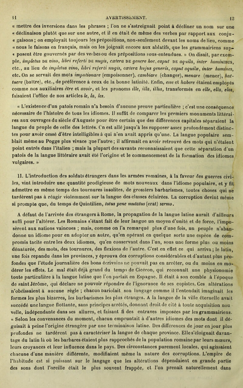 12 « mettre des inversions dans les phrases ; l’on ne s’astreignait point à décliner un nom sur une « déclinaison plutôt que sur une autre, et il en était de même des verbes par rapport aux conju- « gaisons; on employait toujours les prépositions, non-seulement devant les noms de lieu, comme « nous le faisons en français, mais on les joignait encore aux ablatifs, que les grammairiens sup- « posent être gouvernés par des veibesou des prépositions sous-entendues. » On disait, par exem- ple, impletus de vino, libri referti de nugis, cœtera de genere hoc, caput de aquila, inter /iomfniBUS, etc., au lieu de impletus vino, libri referti nugis, cœtera hujus generis, caput aquilæ, inter homines, etc. On se servait des mots impotionare (empoisonner), cambiare (changer), menare (mener), bat- tuere (battre), etc., de préférence à ceux de la bonne latinité. Enfin, esse et habere étaient employés comme nos auxiliaires être et avoir, et les pronoms ille, ilia, illos, transformés en elle, ella, elos, faisaient l’office de nos articles/e, la, les. « L’existence d’un patois romain n’a besoin d’aucune preuve particulière ; c’est une conséquence nécessaire de l’histoire de tous les idiomes. 11 suffit de comparer les premiers monuments littérai- res aux ouvrages du siècle d’Auguste pour être certain que des différences capitales séparaient la langue du peuple de celle des lettrés. Cnest allé jusqu’à les supposer assez profondément distinc- tes pour avoir cessé d’être intelligibles à qui n’en avait appris qu’une. La langue populaire sem- blait même au Pogge plus vivace que l’autre ; il affirmait en avoir retrouvé des mots qui n’étaient point entrés dans l’italien ; mais la plupart des savants reconnaissaient que cette séparation d’un patois de la langue littéraire avait été l’origine et le commencement de la formation des idiomes vulgaires. » II. L’introduction des soldats étrangers dans les armées romaines, à la faveur des guerres civi- les, vint introduire une quantité prodigieuse de mots nouveaux dans l’idiome populaire, et y fit admettre en même temps des tournures insolites, de grossiers barbarismes, toutes choses qui ne tardèrent pas à réagir violemment sur la langue des classes éclairées. La corruption devint même si prompte que, du temps de Quintilien, totus pene mutatus (erat) sermo. A défaut de l’arrivée des étrangers à Rome, la propagation de la langue latine aurait d’ailleurs suffi pour l’altérer. Les Romains .s’étant fait de leur langue un moyen d’unité et de force, l’impo- sèrent aux nations vaincues ; mais, comme on l’a remarqué plus d’une fois, un peuple n’aban- donne un idiome pour en adopter un autre, qu’en opérant en quelque sorte une espèce de com- promis tacite entre les deux idiomes, qu’en conservant dans l’un, sous une forme plus ou moins dénaturée, des mots, des tournures, des flexions de l’autre. C’est en eflet ce qui arriva; le latin, une fois répandu dans les provinces, y éprouva des corruptions considérables et d’autant plus pro- fondes que l’étude journalière des bons écrivains no pouvait pas en arrêter, ou du moins en mo- dérer les effets. Le mal était déjà grand du temps de Cicéron, qui reconnaît une physionomie toute particulière à la langue latine que l’on parlait en Espagne. Il était à son comble à l’époque de saint Jérôme, qui déclare ne pouvoir répondre de l’ignorance de ses copistes. Ces altérations n’obéissaient à aucune règle ; chacun bariolait son tangage comme il l’entendait imaginait les formes les plus bizarres, les barbarismes les plus étranges. A la langue de la ville éternelle avait succédé une langue flottante, sans principes arrêtés, donnant droit de cité à toute acquisition nou velle, indépendante dans ses allures, et faisant fi des entraves imposées par les grammairiens. « Selon les convenances du moment, chacun empruntait à d’autres idiomes des mots dont il dé- guisait à peine l’origine étrangère par une terminaison latine. Des différences de jour en jour plus profondes ne tardèrent pas à caractériser la langue de chaque province. Elle s’éloignait davan- tage du latin là où les barbares étaient plus rapprochés de la population romaine par leurs mœurs, leurs croyances et leur influence dans le pays. Des circonstances purement locales, qui agissaient chacune d’une manière diflérente, modifiaient même la nature des corruptions. L’empire de l’habitude est si puissant sur le langage que les altérations dépendaient en grande partie des sons dont l’oreille était le plus souvent frappée, et l’on prenait naturellement dans