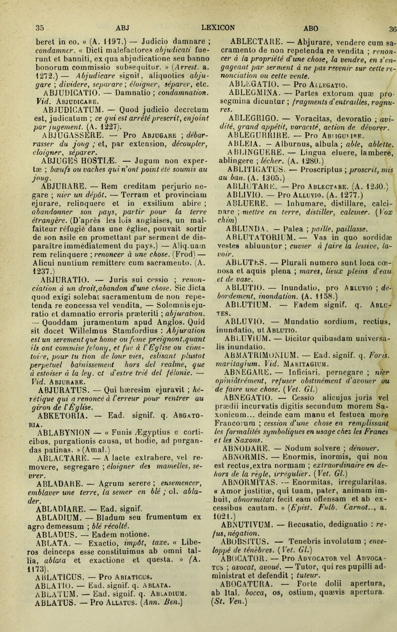 beret in eo. » (A. 1197.) — Judicio damnare ; condamner. « Dicti malefactores abjudicati fue- runt et banniti, ex qua abjudicatione seu banno bonorum commissio subsequitur. » [Arrest. a. 1272.)— Abjudicare signif, aliquoties abju- gare ; dividere, separare ; éloigner, séparer, etc. ADJUDICATIO. — Damnatio ; condamnation. Vid. Abjudicabe. ABJUDICATUM. — Quod judicio decretum est, judicatum ; ce qui est arrêté prescrit, enjoint par jugement. (A. 1227). ABJUGASSERE. — Pro AbjuGare ', débar- rasser du joug ; et, par extension, découpler, éloigner, séparer. ABJUGES HOSTIÆ. — Jugum non exper- tæ ; bœufs ou vaches qui n'ont point été soumis au joug. ABJURARE. — Rem creditam perjurio ne- gare ; nier un dépôt. — Terram et provinciam ejurare, relinquere et in exsilium abire ; abandonner son pays, partir pour la terre étrangère. (D’après les luis anglaises, un mal- faiteur réfugié dans une église, pouvait sortir de son asile en promettant par serment de dis- paraître immédiatement du pays.) — Aliq.uam rem relinquere ; renoncer à une chose. (Frod) — Alicui nuntium remittere cum sacramento. (A. 1237.) ADJURATIO. — Juris sui cessio ; renon- ciation à un droit,abandon d'une chose. Sic dicta quod exigi solebat sacramentum de non re[>e- tenda re concessa vel vendita, — Solemnis eju- ratio et damnatio erroris præteriti ; abjuration. — Quoddam juramentum apud Anglos. Quid sit docet WiÙelmus Stamfordius : Abjuration est un serement que home ou fume preignont,quant ils ont commise /elong, et fue à l'Église ou cime- toi''e, pour tu tion de lotir vies, eslisant plustot perpétuel bainissement hors del reaime, que à estoiser à la ley. et d'estre trié del félonie. — Vid. Abjurare. ABJURATUS. — Qui hæresim ejuravit ; hé- rétique qui a renoncé à üerreur pour rentrer au giron de l'Église. ABKETORIA. — Ead. signif. q. Abgato- RIA. ABLABYN10N — « Funis Ægyptius e corti- cibus, purgationis causa, ut hodie, ad purgan- das patinas. »(Amal.) ABLACTARE. — A lacte extrabere, vel re- movere, segregare ; éloigner des mamelles, se- vrer. ABLADAIIE. — Agrum serere; ensemencer, emblaver une terre, la semer en blé ; ol. abla- der. ABLADIARE. — Ead. signif. ABLADIUM. — Bladum seu frumentum ex agro demessum ; blé récolté. ABLADUS. — Eadem notione. ABLATA. — Exactio, impôt, taxe. « Libe- ros deinceps esse constituimus ab omni tal- lia, ablata et exactione et questa. « (k. 1173). ABLATICUS. — Pro Abiaticus. ABLA 110. — Ead. signif. q. Ablata. aBLATUM. — Ead. signif. q. Abladium. ABLATUS. — Pro Allatus. [Ann. Ben.) ABLECTARE. — Abjurare, vendere cum sa- cramento de non repetenda re vendita ; renon- cer à la propriété d'une chose, la vendre, en s'en- gageant pjar serment à ne pas revenir sur cette re- nonciation ou cette vente. ABLLGATIO. — Pro Ailegatio. ABLEGMINA. — Partes extorum quæ pro- segmina dicuntur ; fragments d'entrailles, rognu- res. ABLEGRIGO. — Voracitas, devoratio ; avi- dité, grand appétit, voracité, action de dévorer. ABLEGUBRIBE. —Pro Abmguhre. ABLEIA. — Alburnus, albula ; ûA/e, ablette. ABLINGUERE. — Lingua eluere, lambere, ablingere ; lécher. (A. 1280.) ABLITIGATUS. — Proscriptus ; proscrit, mis au ban. (A. 1305.) ABLIUTAKE. — Pro Ablectahe. (A. 1230.) ABLIVIO. — Pro Alluvio. (A. 1277.) ABLUERE. — Inhumare, distillare, calci- oare ; mettre en terre, distiller, calciner. [Vox chim) ABLUNDA. — Palea ; paille, paillasse. AHLUT.ATORIUM. — Vas in quo sordidæ vestes abluuntur ; cuvier à faire la lessive, la- voir. ABLUTES. — Plurali numero sunt loca coe- nosa et aquis plena ; mares, lieux pleins d'eau et de vase. aBLUTIO. — Inundatio, pro Abluvio ; dé- bordement, inondation. (A. 1138.) ABLUTIUM. — Fadem signif. q. Ablü- tes. ABLÜVIO. — Mundatio sordium, rectius, inundatio, ut Ablutio. ABLUVIUM. — Dicitur quibusdam universa- lis inundatio. ABMATRiMOiMUM. — Ead. signif. q. Fons, matitagium. Vid. MakitaGium. ABNEGARE. — Inficiari, pernegare ; nier opiniâtrément, refuser obstinément d'avouer ou de faire une chose. ( Vet. Gl.) ABNEGATIO. — Cessio alicujus juris vel prædii incurvatis digitis secundum morem Sa- xonicum... deinde cum manu et festuca more Francoi ura ; cession d'une chose en remplissant les formalités symboliques en usage chez les Francs et les Saxons. ABNODARE. — Nodum solvere ; dénouer. ABNORMIS. — Enormis, inormis, qui non est rectus,extra normam ; extraordinaire en de- hors de la regie, irrégulier. [Vet. Gl.) ABNORMITAS. — Enormitas, irregularitas, a Amor justitiae, qui tuam, pater, animam im- buit, abnormitati fecit eam offensam et ab ex- cessibus cautam. » [Epist. Fulb. Carnot.., a. 1021.) ABNUTIVUM. — Recusatio, dedignatio : re- fus, négation. ABOBSITUS. — Tenebris involutum ; enve- loppé de ténèbres. ( Vet. Gl.) ABOCATOR. — Pro Advocator vel Advoca- tus ; avocat, avoué. —Tutor, qui res pupilli ad- ministrat et defendit ; tuteur. ABOC.ATURA. — Forte dolii apertura, ab Ital. bocca, os, ostium, quaevis apertura. [St. Ven.)