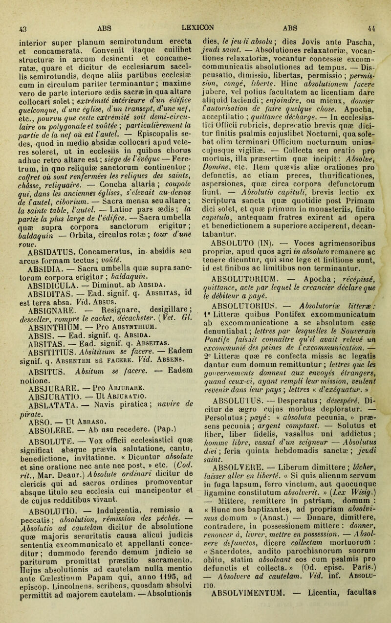 interior super planum semirotundum erecta et concamerata. Convenit itaque cuilibet structurae in arcum desinenti et concame- ratae, quare et dicitur de ecclesiarum sacel- lis semirotundis, deque aliis partibus ecclesiae cum in circulum pariter terminantur; maxime vero de parte interiore aedis sacrae in qua altare collocari solet ; extrémité intérieure d'un édifice quelconque, d'une église, d'un transept, d'une nef, etc., pourvu que celle extrémité soit demi-circu- laire ou polygonale et voûtée ; particulièrement la partie de la nef où est l'autel. — Episcopalis se- des, quod in medio absidæ collocari apud vete- res soleret, ut in ecclesiis in quibus chorus adhuc retro altare est ; siège de l'évêque — Fere- trum, in quo reliquiae sanctorum continentur ; co/Jret où sont renfermées les reliques des saints, châsse, reliquaire. — Concha altaria ; coupole qui, dans les anciennes églises, s'élevait au-dessus de l'autel, ciborium. — Sacra mensa seu altare ; la sainte table, l'autel. — Latior pars ædis ; la partie la plus large de l'édifice. — Sacra umbella quæ supra corpora sanctorum erigitur ; baldaquin — Orbita, circulus rolæ ; tour d'une roue. ABSIDATUS. Concameratus, in absidis seu arcus formam tectus ; voûté. ABSIDIA. — Sacra umbella quæ supra sanc- torum corpora erigitur ; baldaquin. ABSIDICULA. — Diminut. ab Absida. ABSIDITAS. — Ead. signif. q. Abseitas, id est terra absa. Fid. Absus. ABSIGNARE. — Resignare, desigillare ; desceller, rompre le cachet, décacheter. {Vet. Gl. ABSINTHIUM. — Pro Absymthium. ABSIS. — Ead. signif. q. Absida. ABSITAS. — Ead. signif. q. Abseitas. ABSITITIUS. Absititium se facere. — Eadem signif. q. Absentem se facere. Vid. Absens. ABSITUS. Absitum se facere. — Eadem notione. ABSJURARE. — Pro Abjurare. ABSJURATIO. — Ut Abjuratio. ABSLATATA.— Navis piratica; navire de pirate. ABSO. — Ut Abraso. ABSOLERE. — Ab usu recedere. (Pap.) ABSOLUTE. — Vox officii ecclesiastici quæ. significat absque prævia salutatione, cantu, benedictione, invitatione. « Dicuntur absolute et sine oratione nec ante nec post, » etc. {Cod. rit., Mar. \)es.av.) Absolute ordinari dicitur de clericis qui ad sacros ordines promoventur absque titulo seu ecclesia cui mancipentur et de cujus redditibus vivant. ABSOLUTIO. — Indulgentia, remissio a peccatis ; absolution, rémission des péchés. Absolutio ad cautelam dicitur de absolutione quæ majoris securitatis causa alicui judicis sententia excommunicato et appellanti conce- ditur; dummodo ferendo demum judicio se pariturum promittat præstito sacramento. Hujus absolutionis ad cautelam nulla mentio ante Cœlestinum Papam qui, anno H95, ad episcop. Lincolnens. scribens, quosdam absolvi permittit ad majorem cautelam. —Absolutionis dies, le jeu ii absolu ; dies Jovis ante Pascha, jeudi saint. — Absolutiones relaxatoriæ, vocan- tiones relaxatoriæ, vocantur concessæ excom- communicatis absolutiones ad tempus. — Dis- peusatio, dimissio, libertas, permissio; permis- sion, congé, liberte. Hinc absolutionem facere jubere, vel potius facultatem ac licentiam dare aliquid laciendi ; ««yoiut/re, ou mieux, donner l'autorisation de faire quelque chose. Apocha, acceptilatio ; quittance décharge. — In ecclesias- tici Üfficii rubricis, deprecatio brevis quæ dici- tur finitis psalmis cujuslibet Nocturni, qua sole- bat olim terminari Officium nocturnum unius- cujusque vigiliæ. — Collecta seu oratio pro mortuis, illa præsertim quæ incipit: Absolve, Domine, etc. Item quævis aliæ orationes pro defunctis, ac etiam preces, thurificationes, aspersiones, quæ circa corpora defunctorum fiunt. — Absolutio capituli, brevis lectio ex Scriptura sancta quæ quotidie post Primam dici solet, et quæ primum in monasteriis, finito capitulo, antequam fratres exirent ad opera et benedictionem a superiore acciperent, decan- tabantur. ABSOLUTO (IN). — Voces agrimensoribus propriæ, apud quos agri in absoluto remanere ac tenere dicuntur, qui sine lege et finitione sunt, id est finibus ac limitibus non terminantur. ABSOLUTORIUM. — Apocha ; récépissé, quittance, acte par lequel le créancier déclare que le débiteur a payé. ABSOLUTOBIUS. — Absolutoriæ litterae: 1“ Litteræ quibus Pontifex excommunicatum ab excommunicatione a se absolutum esse denuntiabat; lettres par lesquelles le Souverain Pontife faisait connaître qu'il avait relevé un excommunié des peines de l’excommunication. — 2® Litteræ quæ re confecta missis ac legatis dantur cum domum remittuntur; lettres que les gouvernements donnent aux envoyés étrangers, quand ceux-ci, ayant rempli leur mission, veulent revenir dans leur pays ; lettres « d'exéquatur. » ABSOLU tus. — Desperatus; désespéré. Di- citur de ægro cujus morbus deploratur. — Persolutus ; payé : « absoluta pecunia, » præ- sens pecunia ; comptant. — Solutus et liber, liber fidelis, vasallus uni addictus ; homme libre, vassal d'un seigneur — Absolutus diei ; feria quinta hebdomadis sanctæ ; jeudi saint. ABSOLVERE. — Liberum dimittere ; lâcher, laisser aller en liberté. « Si quis alienum servum in fuga lapsum, ferro vinclum, aut quocunque ligamine constitutum absolverit. » [Lex Wisig.) — Mittere, remittere in patriam, domum : « Hunc nos baptizantes, ad propriam absolvi- mus domum » (Anast.) — Donare, dimittere, contradere, in possessionem mittere : donner, renoncer à, livrer, mettre en possession. — Absol- vere defunctos, dicere collectam mortuorum ; « Sacerdotes, audito paroebianorum suorum obitu, statim absolvant eos cum psalmis pro defunctis et collecta.» (Od. episc. Paris.) — Absolvere ad cautelam. Vid. inf. Absolu- tio. ABSOLVIMENTUM. — Licentia, facultas