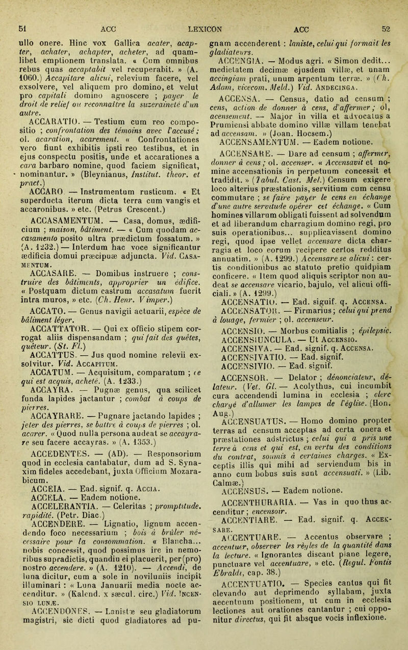 ullo onere. Hinc vox Gallica acater, acap- ter, achater, achapter, acheter, ad quam- libet emptionem translata, a Cum omnibus rebus quas accaptabit vel recuperabit. » (A. 1060.) Accapitare alicui, relevium facere, vel exsolvere, vel aliquem pro domino, et velut pro capitali domino agnoscere ; payer le droit de relief ou reconnaître la suzeraineté d'un autre. ACCARATIÜ. — Testium cum reo compo- sitio ; confrontation des témoins avec l'accusé ; oi. acaration, acarement. « Confronlationes vero fiunt exhibitis ipsti reo testibus, et in ejus conspectu positis, unde et accarationes a cara barbaro nomine, quod faciem significat, • nominantur. » (Bleynianus, Institut, theor. et prnct.) ACGARO — Instrumentum rusticum. « Et superducta iterum dicta terra cum vangis et accaronibus. » etc. (Petrus Crescent.) ACGASAMENTUM. — Casa, domus, ædifi- cium ; maison, bâtiment. — « Cum quodam ac- casamento posito ultra prædictum fossatum. » (A. 1232.) — Interdum hac voce significantur ædificia domui præcipuæ adjuncta. Vid. Gasa- MENTUM. ACGASARE. — Domibus instruere ; cons- truire des bâtiments, approprier un édifice. « Postquam dictum castrum accasatum fuerit intra muros, » etc. {Ch. Henr. Vimper.) AGCATO. — Genus navigii actuarii, esp'ece de bâliment léger. ACGATTATOR. — Qui ex officio stipem cor- rogat aliis dispensandam ; qui fait des quêtes, quêteur. {St. FI.) ACGATTUS. — Jus quod nomine relevii ex- solvitur. Vid. Accapitum. ACCATUM. — Acquisitum, comparatum ; le qui est aequis, acheté. (A. 1233.) AGCAYRA. — Pugnæ genus, qua scilicet funda lapides jactantur ; combat à coups de pierres. AGCAYRARE. —Pugnare jactando lapides ; jeter des pierres, se battre à coups de pierres ; ol. acarer. « Quod nulla persona audeat se accayra- re seu facere accayras. » (A. 1333.) ACCEDENTES. — (AD). — Responsorium quod in ecclesia cantabatur, dura ad S. Syna- xira fideles accedebant, juxta Officium Mozara- bicum. ACGEIA. — Ead. signif. q. Accia. AGGRLA. — Eadem notione. ACCELERANTIA. — Celeritas ; promptitude, rapidité. (Petr. Diae.) ACCENDERE. — Lignatio, lignum accen- dendo foco necessarium ; bois à brûler né- cessaire pour la consommation. « Dlaiicha... nobis concessit, quod possimus ire in nemo- ribus supradictis, quandiu ei placuerit, per(pro) nostro accendere. » (A. 121U). — Accendi, de luna dicitur, cum a sole in noviluniis incipit illuminari : « Luna Januarii media nocte ac- cenditur. » (Kalend. x sæcul. circ.) Vid. Incen- sio LONÆ. ACCENDONES. — Lanistie seu gladiatorum magistri, sic dicti quod gladiatores ad pu- gnam accenderent : laniste, celui qui foi'mait les gladiateurs. ACGENGIA. — Modus agri. « Simon dedit... medietatem decimae ejusdem villae, et unam accingiam prati, unum arpentum terrae. » {('h. Adam, vicecom. Meld.) Vid. Andecinga. ACCENSA. — Census, datio ad censum ; cens, action de donner à cens, d'affermer; ol, acensement. — Major in villa et advocatus a Prumierisi abbate domino villæ villam tenebat ad accensam. » (Joan. Hoesem.) ACCENSAMENTUM. —Eadem notione. AGCENSAHE. — Dare ad censum ; affermer, donner à cens ; ol. accenser. « Accensavit et no- mine accensationis in perpetuum concessit et tradidit. » {Tabui. Cast. Mei.) Censum exigere loco alterius praestationis, servitium cum censu commutare ; se faire payer le cens en échange d'une autre servitude opérer cet échange. « Cum homines villarum obligati fuissent ad solvendum et ad liberandum charragium domino régi, pro suis operationibus... supplicavissent domino regi, quod ipse vellet accensare dicta char- ragia et loco eorum recipere certos redditus annuatim. » (A. 1299.) Accensare se alicui', cer- tis conditionibus ac statuto pretio quidpiam conficere. « Item quod aliquis scriptor non au- deat se accensare vicario, bajulo, vel alicui offi- ciali. » (A. 1299.) ACCENSATlU. — Ead. siguif. q. Accensa. A GG EN SATOR. —Fir marius; celui qui pr end à louage, fermier ; ol. accenseur. ACCENSIO. — Morbus comitialis ; épilepsie. ACCENSlUNCULA. — Ut Accensio. ACCENSIVA. — Ead. signif. q. Accensa. AGCENSIVATIÜ. — Ead. signif. ACGENSIVIO. — Ead. signif. ACCENSOR. — Delator ; dénonciateur, dé- lateur. {Vet. Gl.— Acolythus, cui incumbit cura accendendi lumina in ecclesia ; clerc chargé d’allumer les lampes de l'église. (Hon. Aug.) ACCENSUATUS. — Homo domino propter terras ad censum acceptas ad certa onera et præstationes adstrictus ; celui qui a pris une terre à cens et qui est, en vertu des conditions du contrat, soumis à certaines charges. « Ex- ceptis illis qui mihi ad serviendum bis in anno cum bobus suis sunt accensuati. » (Lib. Galmæ.) ACCENSUS. — Eadem notione. ACCENTHURARIA. — Vas in quo thus ac- cenditur ; encensoir. ACGENTIARE. — Ead. signif. q. Accex- SARE. At^GENTUARB. — Accentus observare ; accentuer, observer les règles de la quantité dans la lecture. « Ignorantes discant plane legere, punctuare vel accentuare, » etc. {Regul. Fontis Ebraldi, cap. 38.) ACCENTUATIO. — Species cantus qui fit elevando aut deprimendo syllabam, juxta aecentuum positionem, ut cum in ecclesia lectiones aut orationes cantantur ; cui oppo- nitur d'irectus, qui fit absque vocis inflexione.