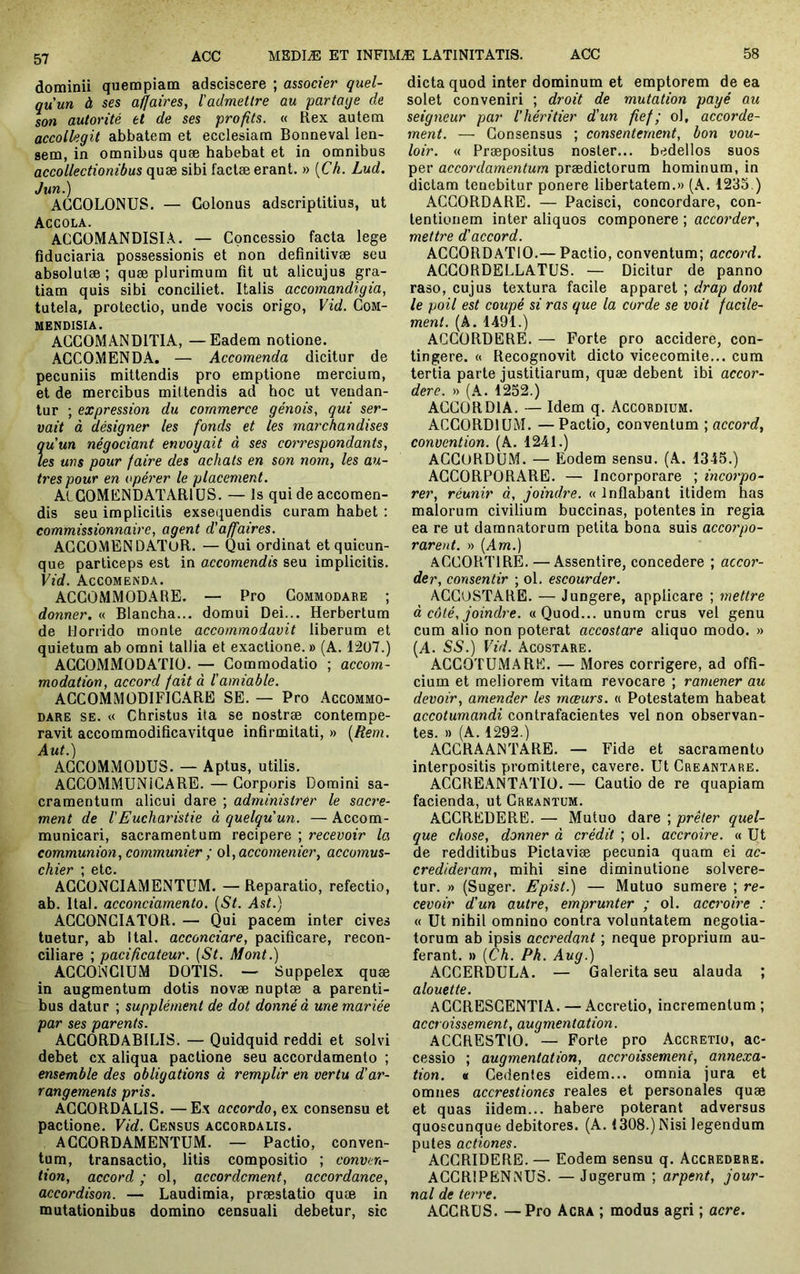 dominii quempiam adsciscere ; associer quel- qu’un à ses affaires, l'admettre au fartage de son autorité et de ses profits. « Rex autem accotlegit abbatem et ecclesiam Bonneval len- sem, in omnibus quæ babebat et in omnibus accollectionibus quæ sibi factæ erant. » [Ch. Lud. J un.) AGCOLONUS. — Colonus adscriptitius, ut Accola. ACCOMANDISLX. — Concessio facta lege fiduciaria possessionis et non definitivæ seu absolutæ ; quæ plurimum fit ut alicujus gra- tiam quis sibi conciliet. Italis accomandigia, tutela, protectio, unde vocis origo, Vid. CoM- MENDISIA. ACCOMANDITIA, —Eadem notione. ACCOMENDA. — Accomenda dicitur de pecuniis mittendis pro emptione mercium, et de mercibus mittendis ad hoc ut vendan- tur ; expression du commerce génois, qui ser- vait à désigner les fonds et les marchandises qu’un négociant envoyait à ses coi'respondants, les uns pour faire des achats en son nom, les au- tres pour en opérer le placement. AlCOMENDATARlüS. — Is qui de accomen- dis seu implicitis exsequendis curam habet : commissionnaire, agent d’affaires. ACCOlMENDATuR. — Qui ordinat et quicun- que particeps est in accomendis seu implicitis. Vid. Accomenda. ACCOMMODARE. — Pro Commodare ; donner. « Blancha... domui Dei... Herbertum de Horrido monte accommodavit liberum et quietum ab omni tallia et exactione. » (A. 1207.) ACCOMMODATIO. — Commodatio ; accom- modation, accord fait à l’amiable. ACCOMMODIFICARE SE. — Pro Accommo- dare SE. « Christus ita se nostræ contempe- ravit accommodificavitque infirmitati, » [Rem. Aut.) ACCOMMODUS. — Aptus, utilis. ACCOMMUNiCARE. — Corporis Domini sa- cramentum alicui dare ; administrer le sacre- ment de l'Eucharistie à quelqu’un. — Accom- municari, sacramentum recipere ; recevoir la communion, communier ; o\,accomenicr, accomus- chiév * 6tc* ACCONCIAMENTÜM. — Reparatio, refectio, ab. Ital. acconciamento. [St. Ast.) AGCONCI.ATOR. — Qui pacem inter cives tuetur, ab Ital. acconciare, pacificare, recon- ciliare ; pacificateur. (St. Mont.) AGCONCIUM DOTIS. — Suppelex quæ in augmentum dotis novæ nuptæ a parenti- bus datur ; supplément de dot donné à une mariée par ses parents. ACGORDABILIS. — Quidquid reddi et solvi debet ex aliqua pactione seu accordamento ; ensemble des obligations à remplir en vertu d’ar- rangements pris. AGGORDALIS. —Ex accorda, ex consensu et pactione. Vid. Census accordalis. AGGORDAMENTUM. — Pactio, conven- tum, transactio, litis compositio ; conven- tion, accord ; ol, accordement, accordance, accordison. — Laudimia, præstatio quæ in mutationibus domino censuali debetur, sic dicta quod inter dominum et emptorem de ea solet conveniri ; droit de mutation payé au seigneur par l'héritier d’un fief; ol, accorde- ment. — Consensus ; consentement, bon vou- loir. « Præpositus noster... bedellos suos per accordamentum prædictorum hominum, in dictam tenebitur ponere libertatem.» (A. 1235.) ACGORDARE. — Pacisci, concordare, con- tentionem inter aliquos componere ; accorder, mettre d’accord. ACGORDATIO.— Pactio, conventum; accord. ACGORDELLATUS. — Dicitur de panno raso, cujus textura facile apparet ; drap dont le poil est coupé si ras que la corde se voit facile- ment. [A. 1491.) AGCORDERE. — Forte pro accidere, con- tingere. (t Recognovit dicto vicecomite... cum tertia parte justitiarum, quæ debent ibi accor- dere. » (A. 1252.) ACCORDIA. — Idem q. Accordium. ACCORDIUM. — Pactio, conventum ; accord, convention. (A. 1241.) ACGORDÜM. — Eodem sensu. (A. 1345.) ACCORPORARE. — Incorporare ; incorpo- rer, réunir à, joindre. « Inflabant itidem has malorum civilium buccinas, potentes in regia ea re ut damnatorum petita bona suis accorpo- rarent. » [Am.) ACCORTIRE. — Assentire, concedere ; accor- der, consentir ; ol. escourder. ACGUSTARE. — Jungere, applicare ; mettre à côté, joindre. «Quod... unum crus vel genu cum alio non poterat accostare aliquo modo. » (A. SS.) Vid. Acostare. ACCOTUMARE. — Mores corrigere, ad offi- cium et meliorem vitam revocare ; ramener au devoir, amender les moeurs. « Potestatem habeat accotumandi contrafacientes vel non observan- tes. » (A. 1292.) AGCRAANTARE. — Fide et sacramento interpositis promittere, cavere. Ut Creantare. ACGREANTATIÜ. — Cautio de re quapiam facienda, ut Greantum. ACCREDERE. — Mutuo dare ; prêter quel- que chose, donner à crédit ; ol. accroire. « Ut de redditibus Piclaviæ pecunia quam ei ac- credideram, mihi sine diminutione solvere- tur. » (Suger. Epist.) — Mutuo sumere ; re- cevoir d’un autre, emprunter ; ol. accroire : « Ut nihil omnino contra voluntatem negotia- torum ab ipsis accredant ; neque proprium au- ferant. » [Ch. Ph. Aug.) ACCERDULA. — Galerita seu alauda ; alouette. ACCRESCENTIA. — Accretio, incrementum ; accroissement, augmentation. ACCRESTIO. — Forte pro Accretio, ac- cessio ; augmentation, accroissement, annexa- tion. « Cedentes eidem... omnia jura et omnes accrestiones reales et personales quæ et quas iidem... habere poterant adversus quoscunque debitores. (A. 1308.) Nisi legendum putes actiones. ACGRIDERE. — Eodem sensu q. Accredere. ACCRIPENNUS. — Jugerum ; arpent, jour- nal de terre. ACCRUS. —Pro Acra ; modus agri ; acre.