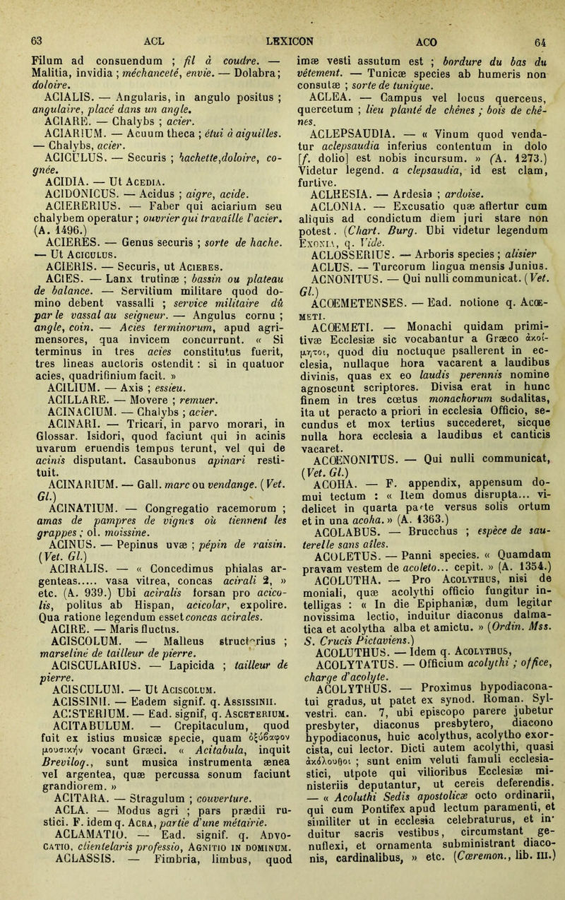 Filum ad consuendum ; fil à coudre. — Malitia, invidia ; méchanceté., envie. — Dolabra ; doloire. AGIALIS. — Angularis, in angulo positus ; angulah'e, placé dans un angle, ACIARK. — Chalybs ; acier. ACIARIUM. — Acuum theca ; étui à aiguilles. — Chalybs, acier. ACICULUS. — Securis ; hachette,doloire, co- gnée. ACIDIA. — Ut Acedia. ACIDONICUS. — Acidus ; aigre, acide. ACIERERIUS. — Faber qui aciarium seu chalybem operatur; ouvrier qui travaille l'acier. (A. 1496.) ACIERÉS. — Genus securis ; sorte de hache. — Ut Acicülus. ACIERIS. — Securis, ut Acieres. AClES. — Lanx trutinæ ; bassin ou plateau de balance. — Servilium militare quod do- mino debent vassalli ; service militaire dû par le vassal au seigneur. — Angulus cornu ; angle, coin. — Acies terminorum, apud agri- mensores, qua invicem concurrunt. « Si terminus in tres acies constitutus fuerit, tres lineas auctoris ostendit ; si in quatuor acies, quadrifinium facit. » ACILIUM. — Axis ; essieu. ACILLARE. — Movere ; remuer. ACINACIUM. — Chalybs ; acier. ACINARI. — Tricari, in parvo morari, in Glossar. Isidori, quod faciunt qui in acinis uvarum eruendis tempus terunt, vel qui de acinis disputant. Casaubonus apinari resti- tuit. ACINARIUM. — Gall. mare ou vendange. ( Vet. Gl.) ACINATIUM. — Congregatio racemorum ; amas de pampres de vignes où tiennent les grappes ; ol. moissine. ACINUS. — Pepinus uvæ ; pépin de raisin. {Vet. Gl.) ACIRALIS. — « Concedimus phialas ar- genteas vasa vitrea, coneas acirali 2, » etc. (A. 939.) Ubi aciralis lorsan pro acico- lis, politus ab Hispan, acicolar, expolire. Qua ratione legendum esset coneas acirales. ACIRE. — Maris fluctus. AGISCOLUM. — Malleus structorius ; marseliné de tailleur de pierre. AGISCULARIUS. — Lapicida ; tailleur de pierre. ACISCULUM. — Ut Acisgolum. ACISSINII. — Eadem signif. q. AssissiNii. ACISTERIUM. — Ead. signif, q. Asceterium. ACITABULUM. — Crepitaculum, quod fuit ex istius musicae specie, quam è^uêatpov [aouuixi^v vocant Græci. « Acitabula, inquit Breviloq., sunt musica instrumenta aenea vel argentea, quae percussa sonum faciunt grandiorem. » ACITARA. — Stragulum ; couverture. ACLA. — Modus agri ; pars praedii ru- stici. F. idem q. Acra, partie d'une métairie. AGLA.MATIO. — Ead. signif. q. Advo- catio, clientelaris professio, Agnitio in dominum. AGLASSIS. — Fimbria, limbus, quod imae vesti assutum est ; bordure du bas du vêtement. — Tunicae species ab humeris non consutae ; sorte de tunique. ACLEA. — Campus vel locus querceus, quercetum ; lieu planté de chênes ; bois de chê- nes. ACLEPSAUDIA. — « Vinum quod venda- tur aclepsaudia inferius contentum in dolo [f. dolio] est nobis incursum. » (k. 1273.) Videtur legend. a clepsaudia, id est clam, furtive. ACLHESIA. — Ardesia ; ardoise. ACLONIA. — Excusatio quae aftertur cum aliquis ad condictum diem juri stare non potest. {Chart. Burg. Ubi videtur legendum Exonia, q. Vide. ACLOSSERIUS. — Arboris species ; alisier ACLUS. — Tureorum lingua mensis Junius. ACNONITUS. — Qui nulli communicat. {Vet. Gl.) ACOEMETENSES. — Ead. notione q. Acqe- METI. ACOEMETI. — Monachi quidam primi- tivae Ecclesiae sic vocabantur a Graeco àxo!- (jirj-cot, quod diu noctuque psallerent in ec- clesia, nullaque hora vacarent a laudibus divinis, quas ex eo laudis perennis nomine agnoscunt scriptores. Divisa erat in hunc finem in tres coetus monachorum sodalitas, ita ut peracto a priori in ecclesia Officio, se- cundus et mox tertius succederet, sicque nulla hora ecclesia a laudibus et canticis V3rC8irôt« ACOENONITUS. — Qui nulli communicat, {Vet. Gl.) ACOHA. — F. appendix, appensum do- mui tectum : « Item domus disrupta... vi- delicet in quarta pa^te versus solis ortum et in una acoha. » (A. 4363.) AGOLABUS. — Brucchus ; espèce de sau- terelle sans ailes. AGüLETUS. — Panni species. « Quamdam pravam vestem de acoleto... cepit. » (A. 1354.) AGOLUTHA. ~ Pro Acolythus, nisi de moniali, quæ acolythi officio fungitur in- telligas : « In die Epiphaniae, dum legitur novissima lectio, induitur diaconus dalma- tica et acolytha alba et amictu. » {Ordin. Mss. S. Crucis Pictaviens.) ACOLUTHUS. — Idem q. Acolythus, AGOLYTATUS. — Officium acolythi ; office, charge d'acolyte. ACOLYTHUS. — Proximus bypodiacona- tui gradus, ut patet ex synod. Roman. Syl- vestri. can. 7, ubi episcopo parere jubetur presbyter, diaconus presbytero, diacono hypodiaconus, huic acolythus, acolytho exor- cista, cui lector. Dicti autem acolythi, quasi àx4Xou0oi ; sunt enim veluti famuli ecclesia- stici, utpote qui vilioribus Ecclesiae mi- nisteriis deputantur, ut cereis deferendis. — « Acoluthi Sedis apostolicæ octo ordinarii, qui cum Pontifex apud lectum paramenti, et similiter ut in ecclesia celebraturus, et in* duitur sacris vestibus, circumstant ge- nuflexi, et ornamenta subministrant diaco- nis, cardinalibus, » etc. {Cœremon., lib. iii.)