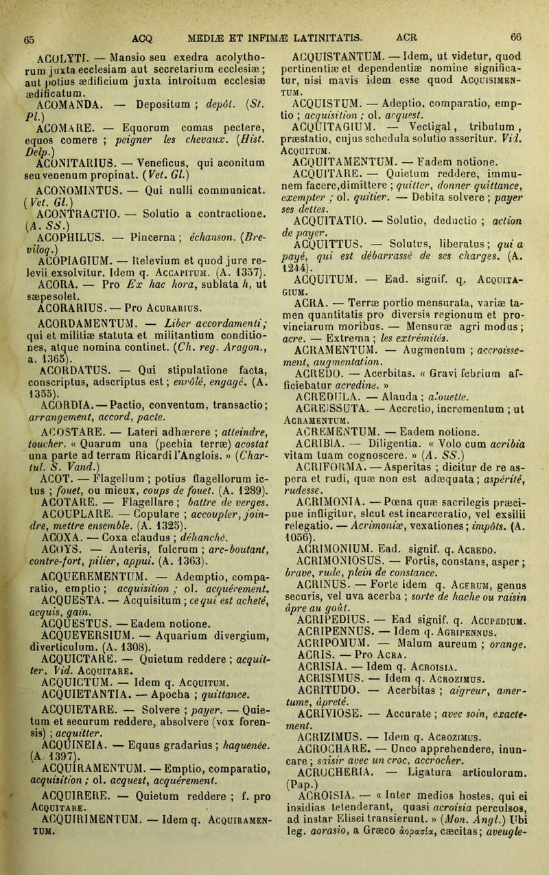 ACüLYTI. — Mansio seu exedra acolytho- rum juxta ecclesiam aut secretarium ecclesiæ ; aut potius ædificium juxta introitum ecclesiae ædificatum. ACOMANDA. — Depositum ; dépôt. {St. Pl.) ACOMaRE. — Equorum comas pectere, equos comere ; peigner les chevaux. [Hist. Delp.) ACüNITARIüS. — Veneficus, qui aconitum seuvenenum propinat. {Vet. Gl.) ACONOMINTÜS. — Qui nulli communicat. {Vet. Gl.) AGONTRAGTIO. — Solutio a contractione. (A. SS.) AGOPHILUS. — Pincerna ; éckanson. {Bre- viloq.) ACOPIAGIUM. — Relevium et quod jure re- levii exsolvitur. Idem q. Accapitum. (A. 1357). AGORA. — Pro Ex hac hora, sublata h, ut saepesolet. ACORARIUS. — Pro Acurariüs. AGORDAMENTUiM. — Liber accordamenti; qui et militiae statuta et militantium conditio- nes, atque nomina continet. {Ch. reg. Aragon., a. 1365). AGORDATUS. — Qui stipulatione facta, conscriptus, adscriptus est ; enrôlé, engagé. (A. 1333). AGORDIA. — Pactio, conventum, transactio; arrangement, accord, pacte. ACOSTARE. — Lateri adhaerere ; atteindre, toucher. « Quarum una (pechia terrae) acostat una parte ad terram Ricardil’Anglois. » {Char- tul. S. Vand.) ACOT. — Flagellum ; potius flagellorum ic- tus ; fouet, ou mieux, coups de fouet. (A. 1289). AGOTARE.— Flagellare; battre de verges. AGÜUPLARE. — Gopulare ; accoupler, join- dre, mettre ensemble. (A. 1325). AGOXA. — Goxa claudus ; déhanché. AGOYS. — Anteris, fulcrum ; arc-boutant, contre-fort, pilier, appui. (A. 1363). AGQUEREMENTUM. — Ademptio, compa- ratio, emptio ; acquisition ; ol. acquérement. ACQÜESTA. — Acquisitum ; ce qui est acheté, acquis, gain. AGQÜESTÜS. —Eadem notione. AGQUEVERSIUM. — Aquarium divergium, diverticulum. (A. 1308). AGQUIGTARE. — Quietum reddere ; acquit- ter. Vid. Acquitare. ACQUIGTUM. — Idem q. Acquitüm. AGQUIETANTIA. — Apocha ; quittance. ACQÜIETARE. — Solvere ; payer. — Quie- tum et securum reddere, absolvere (vox foren- sis) ; acquitter, ACQUINEIA. — Equus gradarius ; haquenée. (A. 1397). AGQUIRAMENTUM. —Emptio, comparatio, acquisition ; ol. acquest, acquérement. AGQUIRERE. — Quietum reddere ; f. pro Acquitare. AGQUIR1MENTÜM. —Idem q. Acquiramen- TUM. AGQUISTANTUM. —Idem, ut videtur, quod pertinendae et dependentiae nomine significa- tur, nisi mavis idem esse quod Acquisimen- TUM. AGQUISTUM. — Adeptio, comparatio, emp- tio ; acquisition ; ol. acquest. AGQUITAGIUM. — Vectigal, tribulum, praestatio, cujus schedula solutio asseritur. VH. Acquitum. AGQUITAMENTUM. — Eadem notione. ACQUITARE. — Quietum reddere, imrau- nem facere,dimittere ; quitter, donner quittance, exempter ; ol. quiticr. — Debita solvere ; paxjer ses dettes. ACQUITATIO. — Solutio, deductio ; action de payer. acquittes. — Solutus, liberatus; quia payé, qui est débarrassé de ses charges. (A. 1244). ACQUITUM. — Ead. signif. q, Acquita- GIUM. AGRA. — Terrae portio mensurata, variae ta- men quantitatis pro diversis regionum et pro- vinciarum moribus. — Mensurae agri modus; acre. — Extrema ; les extrémités. ACRAMENTUM. — Augmentum ; accroisse- ment, augmentation. ACREDO. — Acerbitas. « Gravi febrium af- ficiebatur acredine. » ACREDULA. — Alauda; alouette. AGREISSUTA. — Accretio, incrementum ; ut Acramentum. ACREMENTUM. — Eadem notione. ACRIBIA. — Diligentia. « Volo cum acribia vitam tuam cognoscere. » (A. SS.) ACRIFORMA. — Asperitas ; dicitur de re as- pera et rudi, quæ non est adaequata; aspérité, rudesse. ACRIMONIA. —Pœna quæ sacrilegis præci- pue infligitur, sicut est incarceratio, vel exsilii relegatio. — Acrhnoniæ, vexationes ; impôts. (A. 1036). AGRIMONIUM. Ead. signif. q. Acredo. ACRIMONIOSUS. — Fortis, constans, asper; brave, rude, plein de constance. ACRINUS. — Forte idem q. Acerum, genus securis, vel uva acerba ; sorte de hache ou raisin âpre au goût. AGRIPEDIUS. — Ead signif. q. Acüpsdium. ACRIPENNUS. — Idem q. Agripennüs. ACRIPOMUM. — Malum aureum ; orange. AGRIS. — Pro Acra. AGRISIA. — Idem q. Acroisia. ACRISIMUS. — Idem q. Acrozimüs. ACRITUDO. — Acerbitas ; aigreur, amer- tume, âpreté. ACRIVIOSE. — Accurate ; avec soin, exacte- ment. ACRIZIMUS. — Idem q. Acrozimüs. AGROCH.ARE. — Unco apprehendere, inun- care ; saisir avec un croc, accrocher. ACRUCHERIA. — Ligatura articulorum. (Pap.) ACROISIA. — « Inter medios hostes, qui ei insidias tetenderant, quasi acroisia perculsos, ad instar Elisei transierunt. » {Mon. Angl.) Ubi leg. aorasio, a Græco àopaafa, cæcitas; aveugle-