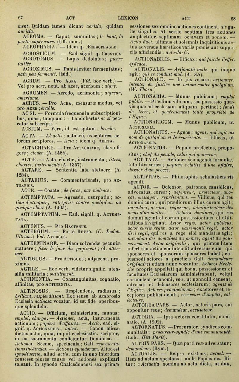 ment. Quidam tamen dicunt aorisia, quidam aurisia. ACROMA. — Gaput, summitas ; le haut, la partie supérieure. (Uff. mon.) ACROPHAGIA. — Idem q. Æchuophagiæ. ACROSTIGUM. — Ead signif. q. Crustica. AGROTOMUS. — Lapis dedolatus ; pierre taillée. AGROZIMUS. — Panis leviter fermentatus ; pain peu fermenté. (Isid.) AGRUM. — Pro Agra. [Vid. hoc verb.) — Vel pro acre, neut. ab acer, acerbum ; aigre. AGRUMEN. — Acredo, acrimonia ; aigreur, amertume. AGRÜS.—Pro Acra, mensuræ modus, vel pro Acer ; érable. AG SI. — Formula frequens in subscriptioni bus, quasi, tanquam : « Landobertus ae si pec- cator subscripsi. » AGSIUM. — Veru, id est spitum ; broche. AGTA. — Abactis; actuarii, exceptores, ac- torum scriptores. — Acta ; idem q. Achta. AGTAGHIARE. — Pro Attachiare, clavo fi- gere ; clouer. (A. 1484). ACTÆ. — Acta, chartæ, instrumenta; titres, chartes, instruments (A. 1357). AGTARE. — Sententia lata statuere. (A. 1284). AGTARIUS. — Gommentariensis, pro Ac- tuarius. AGTE. — Goacte ; de force, par violence. AGTEMPTATA. — Agressio, usurpatio ; ac- tion d'attaquer, entreprise contre quelqu'un ou quelque chose (A. 1403). AGTBMPTATUM. — Ead. signif. q. Actemp- TATA. AGTENUS. — Pro Hactenus. AGTERGUM. — Forte Rétro. {C. Ludov. Ultram.) Vid. Atergus. AGTERMINARE. — Diem solvendæ pecuniæ statuere ; fixer le jour du payement ; ol. atter- mer. AGTIGUUS. — Pro Attiguus; adjacens, pro- ximus. aGTILE. — Hoc verb. videtur signifie, uten- silia militaria ; outillement. AGTINENTIA. — Gonsanguinitas, cognatio, affinitas, pro Attinentia. ACTINÛSÜS. — Resplendens, radiosus ; brillant, resplendissant. Hoc sensu ab Ambrosio Ecclesia actinosa vocatur, id est fide operibus- que splendida. AGTIO. — Officium, ministerium, munus ; emploi, charge. — Actiones, acta, instrumenta actionum ; papiers d'affaires. — Actio, ead. si- gnif. q. Actionarius ; agent. — Ganon missæ dictus actio, quia, inquit ecclesiastic. scriptor, in eo sacramenta conficiuntur Dominica. — Actiones. Scenæ, spectacula ; Gall. représenta- tions théâtrales. — Actiones synodorum. Aliud est synodisessio, aliud actio, cum in uno interdum consessu plures causæ vel actiones explicari soleant. In synodo Ghalcedonensi sex primæ sessiones sex omnino actiones continent, singu- læ singulas. At sessio septima tres actiones amplectitur, septimam octavam et nonam. — Actio fidei, ultimus et solemnis Inquisitionis ac- tus adversus bæreticos variis pœnis aut suppli- ciis afficiendis ; auto-da-fé. AGTIONABILIS. —Efficax ; qui fait de 1'cfftt, efficace. AGTIONALIS. — Actionalis male, qui inique agit ; qui se conduit mal. (A. SS). AGTIONAKE. — In jus vocare ; actionner, intenter en justice une action contre quelqu'un. {W. Thorn ) AGTIONARIA. — Munus publicum ; emploi public. — Prædium villicum, seu possessio quæ- vis quæ ad ecclesiam aliquam pertinet ; fonds de terre, et généralement toute propriété de l'Eglise. ÂGTIONARIGÜM. — Munus publicum, ut Actiünaria. AGTIONARIUS. --Agens ; agent, qui agit au nom. de quelqu'un et le représente. — Efficax, ut Actionabilis. AGTIONATOR. — Populo praefectus, præpo* situs ; chef du peuple, celui qui gouverne. AGTITATA. — Actiones seu agendi formulæ, tota litis series ; papiers relatifs à une affaire, dossier d'un procès. AGTIVITAS. — Philosophis scholasticis vis agendi. AGTOR. — Defensor, patronus, causidicus, advocatus, cursor ; défenseur, protecteur, avo- cat, messager, représentant. — Villicus, qui res domini curat, qui prædiorum illius curam agit ; intendant, gérant, régisseur, administrateur des biens d'un maître. — Actores dominici; qui res domini agunt et eorum possessionibus et utili- tatibus invigilant. Actor regis, actor publicus, actor curtis regiæ, actor patrimonii regii, actor fisci 7'eyii, qm lea a rege sibi mandatas agit ; intendant des domaines du prince, agent du gou- vernement. Actor originalis ; qui primus litem infert seu actionem intendit adversus eum qui sponsores et sponsorum sponsores habet ; cu- jusmodi actores a praclicis Gall. demandeurs originaires etiam nunc vocantur. Actores Eccle- siæ proprie appellati qui bona, possessiones et facultates Ecclesiarum administrabant, veluli earnmdem œconomi, seu, ut nonnulli censent, advocati et defensores ecclesiarum ; agents de l'Eglise. Actores provinciarum ; exactores et re- ceptores publici debiti ; receveurs d'impôts, col- lecteurs. ACTOREAPARS. — Actor, actoris pars, cui opponitur reus ; demandeur, accusateur. ACTORIA. — Ipsa actoris constitutio, nomi- natio. (A. 1292). AGTORNATUS. —Procurator, syndicus com- munitatis ; procureur-syndic d'une communauté. (Lob., Hist Paris). ACTIUX PARS. — Quæ parti reæ adversatur ; demandeur. (Rym.) AGTUALIS. — Reipsa existens ; actuel. — Item ad actum spectans ; unde Papias ms. Bi- tur : u Actualia nomina ab actu dicta, ut dux.