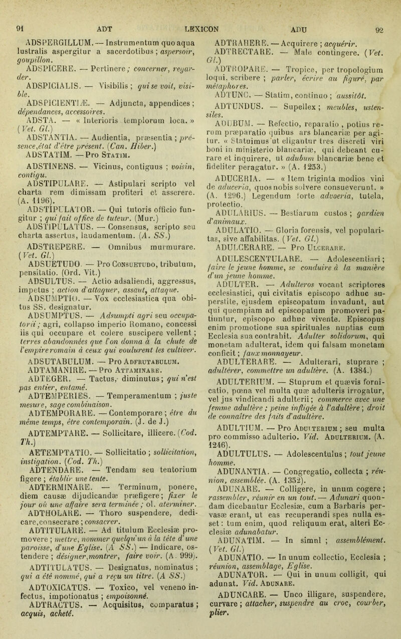 ADSPBRGILLÜM. — Instrumentum quo aqua lustralis aspergitur a sacerdotibus ; aspersoir, goupillon. ADSPICERE. —Pertinere; concerner, regar- der. ADSPIGIALIS.— Visibilis; qui se voit, visi- ble. ADSPICIENTIÆ. — Adjuncta, appendices ; dépendances, accessoires. ADSTA. — « Interioris templorum loca. » ( Vet. Gl.) ADSTANTIA. — Audientia, præsentia ; pré- sence,état d'être présent. [Can. Hiber.) ADSTATIM. —Pro Statim. ABSTINENS. — Vicinus, contiguus ; voisin, contigu. ADSTIPULARE. — Astipulari scripto vel charta rem dimissam profiteri et asserere. (A. 1196). AD STIPULATOR. — Qui tutoris officio fun- gitur ; qui fait office de tuteur. (Mur.) ADSTJPULATUS. — Consensus, scripto seu cliai’ta assertus, laudamentum. (A. SS.) ADSTREPERE. — Omnibus murmurare. {Vet. Gl.) ADSUETUDO. — Pro Consuetudo, tributum, pensitatio. (Ord. Vit.) ADSULTUS. — Actio adsaliendi, aggressus, impetus ; action d'attaquer, assaut, attaque. ABSUMPTIO. —Vox ecclesiastica qua obi- tus SS. designatur. ABSUMPTUS. — Adsumpti agri seu occupa- to r ii ; agri, collapso imperio Romano, concessi iis qui occupare et colere suscipere vellent ; terres abandonnées que l'on donna à la chute de l’empire romain à ceux qui voulurent les cultiver. ADSUTABULUM. — Pro Adfrutabulum. ABTAMANIRE. —Pro Attaminare. ADTEGER. — Tactus,- diminutus; quin est pas entier, entamé. ADTEMPERIES. — Temperamentum ; juste mesure, sage combinaison. ABTEMPORARE. —Contemporare; être du même temps, être contemporain. (J. de J.) ADTEMPTARE. —- Sollicitare, illicere. {Cod. Th.) AETEMPTATIO. — Sollicitatio ; sollicitation, instigation. {Cod. Th.) ADTENDARE. — Tendam seu tentorium figere ; établir une tente. ADTERMINARE. — Terminum, ponere, diem causæ dijudicandæ præfigere; fixer le jour ou une affaire sera terminée ; ol. aterminer. ADTHOLARE. — Thoro suspendere, dedi- care,consecrare ; consacrer. ADTITULARE. — Ad titulum Ecclesiæ pro- movere ; mettre, nommer quelqu'un à la tète d'une paroisse, d'une Eglise. (A SS.) — Indicare, os- tendere ; désigner,montrer, faire voir. (A. 999). ADTITULATUS. — Designatus, nominatus ; qui a été nommé, qui a reçu un titre. (A SS.) ABTüXICATUS. — Toxico, vel veneno in- fectus, impotionatus ; empoisonné. ABTRACTUS. — Acquisitus, comparatus ; aequis, acheté. ADTRAllERE. — Acquirere ; acquérir. ADTREGTARE. — Male contingere. {Vet. Gl.) ADTHOPARE. — Tropice, per tropologium loqui, scribere ; parier, écrire au figuré, par métaphores. ABTUNG. — Statim, continuo ; aussitôt. ADTUNDUS. — Supellex ; meubles, usten- siles. AOLBUM. — Refectio, reparatio , potius re- rum præpai’atio (juibus ars blancarise per agi- tur. « Statuimus'ut eligantur tres discreti viri boni in ministerio blaricariæ, qui debeant cu- rare et inquirere, ut adubum blancariæ bene et fideliter peragatur. » (A. 1253.) ADUCERIA. ■— « liem triginta modios vini de aduceria, quos nobis solvere consueverunt. » (A. 1296.) Legendum iorte advoeria, tutela, protectio. ABULARIUS. — Bestiarum custos ; gardien d'animaux. ADULATIO. — Gloria forensis, vel populari- tas, sive affabilitas. {Vet. Ol.) ADULCERARE. — Pro Ulcerare. ADULESCENTULARE. — Adolescentiari ; faire le jeune homme, se conduire à la manière d’un jeune homme. ADULTER. — Adulteros vocant scriptores ecclesiastici, qui civitatis episcopo adhuc su- perstite, ejusdem episcopatum invadunt, aut qui quempiam ad episcopatum promoveri pa- tiuntur, episcopo adhuc vivente. Episcopus enim promotione sua spirituales nuptias cum Ecclesia sua contrahit. Adulter solidorum, qui monetam adulterat, idem qui falsam monetam conficit; fauxmonnayeur. ADULTERARE. — Adulterari, stuprare ; adultérer, commettre un adultère. (A. 1384.) ADULTERIUM. — Stuprum et quævis forni- catio, pœna vel multa quæ adulteris irrogatur, vel jus vindicandi adulterii; commerce avec une femme adultère ; peine infligée à l’adultère ; droit de connaître des faits d'adultère. ADULTIUM. — Pro Adulterium ; seu multa pro commisso adulterio. Vid. Adulterium. (A. 1246). ADULTULUS. — Adolescentulus ; tout jeune homme. ADUNANTIA. — Congregatio, collecta ; réu- nion, assemblée. (A. 1352). ADUNARE. — Colligere, in unum cogere ; rassembler, réunir en un tout. — Adunari quon- dam dicebantur Ecclesiæ, cum a Barbaris per- vasæ erant, ut eas recuperandi spes nulla es- set : tum enim, quod reliquum erat, alteri Ec- clesiæ adunabatur. ADUNATIM. — In simnl ; assemblément. {Vet. Gl.) ADUNATIO. — In unum collectio. Ecclesia ; réunion, assemblage. Eglise. ADUNATOR. — Qui in unum colligit, qui adunat. Vid. Adunare. ADUNCARE. — Unco illigare, suspendere, curvare ; attacher, suspendre au croc, courber, plier.