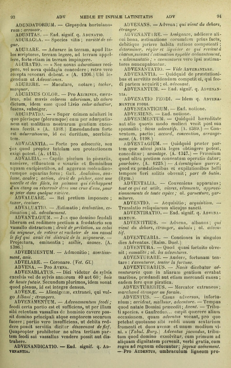 ADÜiNDATORIUM. — Clepsydra hortulaiio- rum : arrosoir. ADUNITAS. — Ead. signif. q. Adunaïio. AÜÜRAGLA. —Species vitis; variété de vi- gne. ADURARE. — Adurare in terram, apud Ita- los scriptores, terram legere, ad terram appel- lere, forte etiam in terram impingere. ADURATIO. — « Nec novas adurationes reci- pere, vel nova quidagia concedere ; retro vei'o recepta revocari debent. » (A. 1306.) Ubi le- gendum ut Advoationes. ADURERE. — Maculare, notare ; tacher, marquer. ADÜRINUS COLOR. — Pro Azorinus, caeru- leus, nisi mavis colorem adurinum, ab aduro dictum, idem esse quod Livio color adustior, fuscius, subniger. AUURPATIO. — « Super crimen adulteri iu quo plerisque (plerumque) cum per adurpatio- nern aut malitiam nostrarum gentium exces- sum fuerit. » (A. 1318.) Emendandum forte est adurratiomm, id est duritiam, acerbita- tem. ADVACANTIA.— Forte pro advocatia, seu ^iis quod propter tutelam seu protectionem exigi potest. (A. 1145.) AUVALEIA. — Captio piscium in piscariis, nassisve, eilluentem e vivariis ct fluminibus aquam excipientibus, ad aggerum molendino- rumque aquarias fores ; Gall. Avalaison, ava- lasse, avaléeaction, droit de pêcher, avec une nacelle et des filets, les poissons qui s'échappent d'un étang ou réservoir dans une crue d'eau, pour se jeter dans quelque rivière. ADV.ALUARE. — Rei pretium imponere ; taxer, évaluer. ADVAi.UATIO. — Æstimatio ; évaluation, es- timation ; ol. advaluement. ADVANT.4GIUM. — Jus quo domino feudali liberum est redimere pretium a feudatorio seu vassallo distractum ; droit de prélation, ou celui du seigneur, de retirer et racheter de son vassal le fief qui avait été distrait de la seigneurie. — Projectura, eminentia ; saillie, avance. (A. 1386.) ADVEDIMENTUM. — Admonitio ; avertisse- vnPYii /ïîijç ADVELARE. — Coronare. [Vet. Gl.) ADVENA. — Pro Avena. ADVENABLATUS. — Dici videtur de sylvis excelsis vel de sylvis annorum 40 aut 60 ; bois de haute futaie. Secundum plurimos, idem sonat quod plenus, id est integre densus. ADVENÆ. — Alienigenæ, extranei, qui vul- go Albani ; étrangers. ADVENAMENTUM. — Advenamentum feodi; feodi certa portio est et sufficiens, ut per illam sibi retentam vassallus de hominio cavere pos- sit domino principali atque emptorem securum facere ; portio vero insufficiens, ut debita red- dere possit servitia dicitur désavenant de fief. Quapropter prohibetur ne ultra tertiam par- tem feodi sui vassallus vendere possit aut dis- tr&hsrG ADVENANDICATIO. — Ead. signif. q. An- V ENANTIA. ADVENANS. — Advena; qui vient da dehors, étranger. ADVENANTARE.— Assignare, addicere ali- cui bona, æstiraatione eorumdem prius facta, debitique jurisve habita ratione competenti ; déterminer, régler et liquider ce qui revient à chacun,suivant l'estimation appelée avénanternent, a advenantatio ; » avenantores vero ipsi æstima- tores nuncupabantur. ADVENANTATIO. — Vide Advënantare. ADVENANTIA. — Quidquid de præstationi- bus et servitiis reddendum competit ei, qui feo- di partem acquirit ; ol. advenant. ADVÉNANTUM. — Ead. signif. q. Advenan- aiA. ADVENATIO FEODI. — Idem q. Advena- MlîNTÜM FSODI. ADVENEANTICIUM. —Ead. notione. ADVENIENS. — Ead. notione. ADVENlMENTUiM. — Quidquid hæreditate aut alio quovis modo mulieri venit post sua sponsalia; biens adventifs. (A. 1389.) — Con- ventum, pactio; accord, convention, arrange- ment. (A. 1198.) aDVENÏAGIÜM. — Quidquid præter par- tem quæ alicui juxta leges obtingere potest, conceditur ; avantage. (A. 1347.) — Præmium quod ultra pretium conventum operatio datur; pourboire. (A. 1223.) — Adventagium guerræ, quod ex prædationibus et expilationibus belli tempore fieri solitis obvenit ; part de butin. (Rym.) ADVENTALIA. — Conveniens apparatus; tout ce qui est utile, vivres, vêtements, approvi- sionnements de toute espèce ; ol. garnesture, gar- nitures. ADVENTIO. — Acquisitio; acquisition. — Translatio reliquiarum alicujus sancti. ADVENTIRATiO. — Ead. signif. q. Advfna- MENTUM. ADVENTITIUS. — Advena, albanus ; qui vient du dehors, étranger, aubain ; ol. adven- ti/. ADVENTÜARIA. — Conciones in singulos dies Adventus. (Raim. Duel.) ADVENTURA. — Quod quasi fortuito obve- nit ; casualité ; ol. les adventures. ADVENTU RARE.—Audere, fortunam ten- tare : s’aventurer, tenter la fortune. ADVENTURARlüS. — Navis dicebatur ad- venturaria quæ in aliarum gentium errabat maribus, prædandi aut etiam mercandi causa ; eadem fere quæ piratica. ADVENTUREUIUS. —Mercator extraneus; marchand étranger ou forain. ADVENTUS. — Casus adversus, infortu- nium ; accident, malheur, adventure. — Tempus quod natale Domini præcedit; Avent. — Tribu- ti species. « Gaufredus... coepit quærere aliam occasionem, quam adventus vocant, pro quo petebat quotanno sibi reddi unum sextarium frumenti et duos avenæ et unum modium vi- ni. » [Tabui. Burg.) Adventus jacundus, tribu- tum quod domino exsolvitur, cum primum ad aliquam dignitatem pervenit, verbi gratia, cum reges ad regnum educuntur; joyeux avènement. — Pro Audkntus, umbraculum ligneum pro-