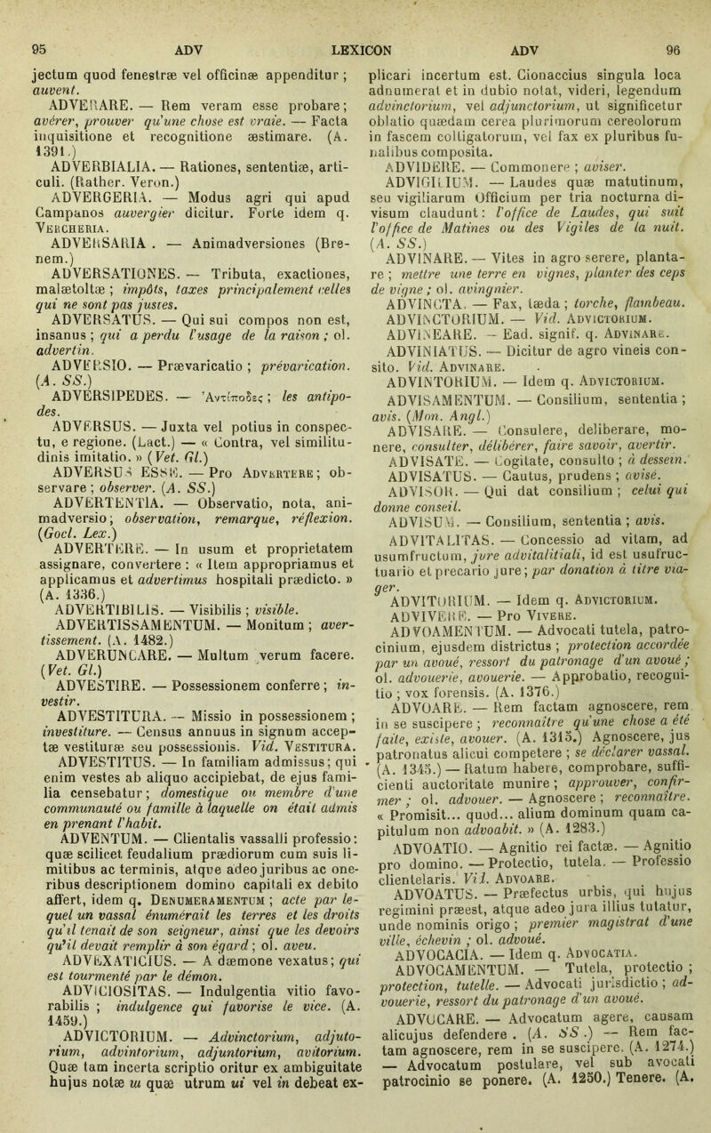 jectum quod fenestræ vel offîcinæ appenditur ; auvent. ADVERARE.— Rem veram esse probare; avérer, prouver qu'une chose est vraie. — Facta inquisitione et recognitione æstimare. (A. 1391,) ADVERBIALIA. — Rationes, sententiæ, arti- culi. (Rather. Veron.) ADYERGERIA. — Modus agri qui apud Campanos auvergier dicitur. Forte idem q. Yebcheria. ADYEhSARIA . — Animadversiones (Bre- nem.) ADYERSATIüNES. — Tributa, exactiones, malætoltæ ; impôts, taxes principalement celles qui ne sont pas justes. ADYERSATUS. — Qui sui compos non est, insanus ; ÿin' a perdu l'usage de la raison ;o\. advertin. ADYFRSIO, — Prævaricatio ; prévarication. {A. SS.) ADYERSIPEDES. — ’AvxîttoSsc; ; les antipo- des. ADYERSUS. — Juxta vel potius in conspec- tu, e regione. (Lact.) — « Contra, vel similitu- dinis imitatio. » (FeC Gl.) ADYERSU-^ ESSE.—Pro Adverïere; ob- servare; observer. [A. SS.) ADYËRTENTIA. — Observatio, nota, ani- madversio; observation, remarque, réflexion. {Gocl. Lex.) ADYERTERE. — In usum et proprietatem assignare, convertere : « Item appropriamus et applicamus et advertimus hospitali prædicto. » (A. 1336.) ADYERTlBlLiS. —Yisibilis ; visible. ADYERTISSAMENTUM. — Monitum ; aver- tissement. (.\. 1482.) ADYERUINCARE. — Multum verum facere. {Vet. Gl.) ADYESTIRE. — Possessionem conferre; in- vestir. ADYESTITüRA. — Missio in possessionem ; investiture. — Census annuus in signum accep- tae vestiturae seu possessionis. Vid. Yësïitüra. ADYESTITUS. — In familiam admissus; qui enim vestes ab aliquo accipiebat, de ejus fami- lia censebatur; domestique ou membre d'une communauté ou famille à laquelle on était admis en prenant l'habit. ADYENTUM. — Clientalis vassalli professio: quæ scilicet feudalium praediorum cum suis li- mitibus ac terminis, atque adeo juribus ac one- ribus descriptionem domino capitali ex debito affert, idem q. Denumeramentum ; acte par le- quel un vassal énumérait les terres et les droits qu'il tenait de son seigneur, ainsi que les devoirs qu'il devait remplir à son égard ; ol. aveu. ADYEXATICIUS. — A dæmone vexatus; qui est tourmenté par le démon. ADYICIOSITAS. — Indulgentia vitio favo- rabilis ; indulgence qui favorise le vice. (A. 1459.) ADYICTORIUM. — Advinctorium, adjuto- rium, advintorium, adjuntorium, avitorium. Quæ tam incerta scriptio oritur ex ambiguitate hujus notæ ui quæ utrum mi vel in debeat ex- plicari incertum est. Cionaccius singula loca adnumerat et in dubio notat, videri, legendum advinctorium, vel adjunctorium, ut significetur oblatio quædam cerea plurimorum cereolorum in fascem colligatorum, vel fax ex pluribus fu- nalibus composita. ADYIDERE. — Commonere ; aviser. ADYlGltlUM. —Laudes quæ matutinum, seu vigiliarum Officium per tria nocturna di- visum claudunt : l'office de Laudes, qui suit l’office de Matines ou des Vigiles de la nuit. (A. SS.) ADYINARE. — Yites in agro serere, planta- re ; mettre une terre en vignes, planter des ceps de vigne ; ol. avingnier. ADYINCTA. — Fax, tæda ; torche, flambeau. ADYllNCTORIUM. — Vid. Advictorium. ADYIAEARE. ~ Ead. signif. q. Advinare. ADYINIATUS. — Dicitur de agro vineis con- sito. Vid. Advinare. ADYINTORIUM. — Idem q. Advictorium. ADYISAMENTÜM. — Consilium, sententia ; avis. {Mon. Angl.) ADYISAIIE. — Consulere, deliberare, mo- nere, consulter, délibérer, faire savoir, avertir. ADYISATE. — Cogitate, consulto ; à dessein. ADYISATUS. — Cautus, prudens ; avisé.^ ADYISÜB. — Qui dat consilium ; celui qui donne conseil. ADYISÜM. — Consilium, sententia ; avis. ADYITALITAS. — Concessio ad vitam, ad usumfructura, jure advitalitiali, id est usutruc- tuarid et precario jure; par donation à titre via- ger. ADYITUIUUM. — Idem q. Advictorium. ADYIYEHE. — Pro Yivere. ADVOAMEN TUM. — Advocati tutela, patro- cinium, ejusdem districtus ; protection accordée par un avoué, ressort du patronage d’un avoué ; ol. advouerie, avouerie. — Approbatio, recogni- tio ; vox forensis. (A. 1376.) ADYÜARE. — Rem factam agnoscere, rem in se suscipere ; reconnaître qu'une chose a été faite, existe, avouer. (A. 1313.) Agnoscere, jus patronatus alicui competere ; se déclarer vassal. ’ (A. 1343.) —Ratum habere, comprobare, suffi- cienti auctoritate munire; approuver, confir- mer ; ol. advouer. — Agnoscere ; reconnaître. « Promisit... quod... alium dominum quam ca- pitulum non advoabit. » (A. 1283.) ADYOATIO. — Agnitio rei factæ. — Agnitio pro domino. — Protectio, tutela. — Professio clientelaris. Vii. Advoare. ADYOATUS. — Præfectus urbis, qui hujus regimini præest, atque adeo jura illius tutatur, unde nominis origo ; premier magistrat d'une ville, échevin ; ol. advoué. ADYOCACIA. — Idem q. Advocatia. ADYOCAMENTEM. — Tutela, protectio ; protection, tutelle. — Advocati juuisdictio ; ad- vouerie, ressort du patronage d'un avoué. ADYUCARE. — Advocatum agere, causam alicujus defendere . (A. -S'-S’.) — Rem fac- tam agnoscere, rem in se suscipere. (A. 1274.) — Advocatum postulare, vel sub avocati patrocinio se ponere. (A. 1230.) Tenere. (A.