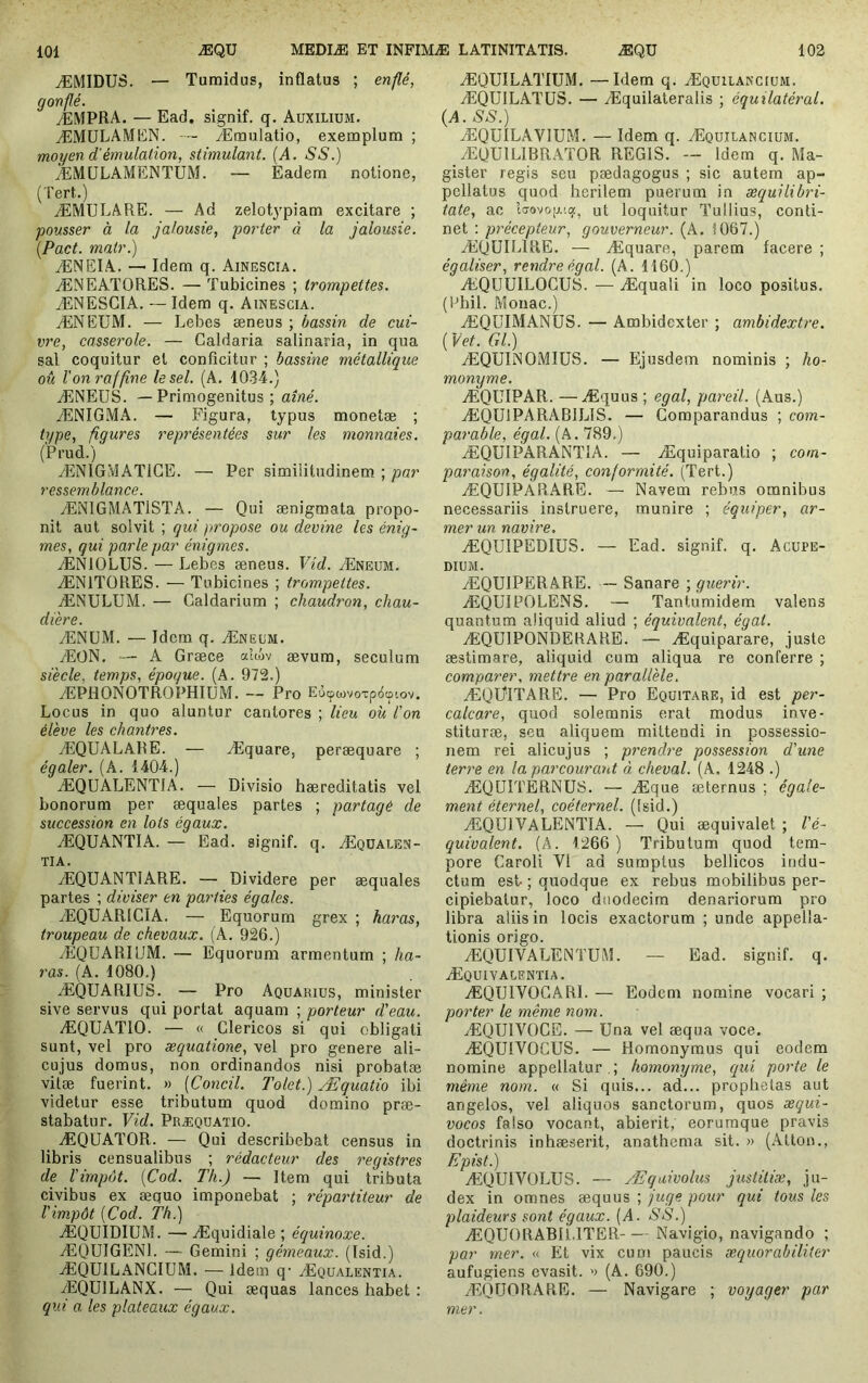 ÆMIDUS. — Tumidus, inflatus ; enflé, gonflé. yEMPRA. — Ead. signif. q. Auxilium. ÆMÜLAMEN. — Æmulatio, exemplum ; moyen d'émulation, stimulant. {A. SS.) ÆMÜLAMENTUM. — Eadem notione, (Tert.) ÆMULARE. — Ad zelotypiam excitare ; pousser à la jalousie, porter à la jalousie. [Pact. matr.) ÆNEIA. — Idem q. Ainescia. ÆNEATORES. — Tubicines ; trompettes. ÆNESGIA. — Idem q. Ainescia. ÆNEUM. — Lebes æneus ; bassin de cui- vre, casserole. — Caldaria salinaria, in qua sal coquitur et conficitur ; bassine métallique oû Von raffine le sel. (A, 1034.) ÆNEUS. —Primogenitus; aîné. ÆNIGMA. — Figura, typus monetæ ; type, figures représentées sur les monnaies. (Prud.) ÆNIGMATIGE. — Per similitudinem ; par ressemblance. ÆNIGMATISTA. — Qui ænigmata propo- nit aut solvit ; qui propose ou devine les énig- mes, qui parle par énigmes. ÆNIOLUS. — Lebes æneus. Vid. Æneum. ÆNITORES. — Tubicines ; trompettes. ÆNULUM. — Caldarium ; chaudron, chau- dière. ÆNüM. — Idem q. Æneum. ÆON. — A Græce «îiiv ævum, seculum siècle, temps, époque. (A. 972.) ÆPllONOTROPHIüM. — Pro Eùcpwvoxpdçpiov. Locus in quo aluntur cantores ; lieu où l'on élève les chantres. ÆQUALARE. — Æquare, peræquare ; égaler. (A. 1404.) ÆQUALENTIA. — Divisio hæreditatis vel bonorum per æquales partes ; partagé de succession en lots égaux. ÆQUANTIA. — Ead. signif. q. Æqüalen- TIA. ÆQUANTIARE. — Dividere per æquales partes ; diviser en parties égales. ÆQÜARICIA. — Equorum grex ; haras, troupeau de chevaux. (A. 926.) ÆQUARIUM. — Equorum armentum ; ha- ras. (A. 1080.) ÆQUARIUS. — Pro Aquarius, minister sive servus qui portat aquam ; porteur d'eau. ÆQUATIO. — « Clericos si qui obligati sunt, vel pro æquatione, vel pro genere ali- cujus domus, non ordinandos nisi probatæ vitæ fuerint. » [Concil. Tolet.) Æquatio ibi videtur esse tributum quod domino præ- stabatur. Vid. Præquatio. ÆQUATOR. — Qui describebat census in libris censualibus ; rédacteur des registixs de l'impôt. [Cod. Th.) — Item qui tributa civibus ex æquo imponebat ; répartiteur de l'impôt [Cod. Th.) ÆQUIDIUM. — Æquidiale ; équinoxe. ÆQUIGENl. — Gemini ; gémeaux. (Isid.) ÆQUILANCIUM. — Idem q- Æqualentia. ÆQUILANX. — Qui æquas lances habet : qui a les plateaux égaux. ÆQUILATIUM. —Idem q. Æquiianciüm. ÆQUILATÜS. — Æquilaleralis ; équilatéral. {A. SS.) ÆQUILAVIUM. — Idem q. Æquilancium. ÆQUILIBRATOR REGIS. — Idem q. Ma- gister regis seu pædagogus ; sic autem ap- pellatus quod herilem puerum in æquilibri- tate, ac ut loquitur Tullius, conti- net ; précepteur, gouverneur. (A. 1067.) ÆQUILIRE. — Æquare, parera facere ; égaliser, rendre égal. (A. 1160.) ÆQüUILOGUS. — Æquali in loco positus. (Ohil. Mouac.) ÆQüIMANUS. — Ambidexter ; ambidextre. ( Vet. Gl.) ÆQUINOMIUS. — Ejusdem nominis ; ho- monyme, ÆQUIPAR. —Æquus ; égal, pareil. (Aus.) ÆQUlPARABILIS. — Comparandus ; com- parable, égal. (A. 789.) ÆQUIPARANTIA. — Æquiparatio ; com- paraison, égalité, conformité. (Tert.) ÆQUIPÀRARE. — Navem rebas omnibus necessariis instruere, munire ; équiper, ar- mer un navire. ÆQUIPEDIUS. — Ead. signif. q. Acupe- DIUM. ÆQUIPERARE. — Sanare ; guérir. ÆQUIPOLENS. — Tantumidem valens quantum aliquid aliud ; équivalent, égat. ÆQUIPONDEKARE. — Æquiparare, juste æstimare, aliquid cum aliqua re conferre ; comparer, mettre en parallèle. ÆQÜITARE. — Pro Equitare, id est per- calcare, quod solemnis erat modus inve- stituræ, seu aliquem mittendi in possessio- nem rei alicujus ; prendre possession d'une terre en la parcourant à cheval. (A. 1248 .) ÆQüITERNUS. — Æque æternus ; égale- ment éternel, coéternel. (Isid.) ÆQUIVALENTIA. — Qui æquivalet ; l'é- quivalent. (A. 1266 ) Tributum quod tem- pore Caroli VI ad sumptus bellicos indu- ctum est- ; quodque ex rebus mobilibus per- cipiebatur, loco duodecim denariorum pro libra aliis in locis exactorum ; unde appella- tionis origo. ÆQUIVALENTUlM. — Ead. signif. q. Æquivalentia. ÆQUIVOGARI. — Eodem nomine vocari ; porter le même nom. ÆQUIVOCE. — Una vel æqua voce. ÆQUIVOCUS. — Homonymus qui eodem nomine appellatur . ; homonyme, qui porte le même nom. « Si quis... ad... prophetas aut angelos, vel aliquos sanctorum, quos æqui- vocos falso vocant, abierit, eorurnque pravis doctrinis inhæserit, anathema sit. » (Atton., Epist.) ÆQUIVOLUS. — Æquivolus justiliæ, ju- dex in omnes æquus ; juge pour qui tous les plaideurs sont égaux. [A. S S.) ÆQUORABIUTER Navigio, navigando ; par mer. « Et vix eu ni paucis æquorabiliter aufugiens evasit. ') (A. 690.) ÆQüORARE. — Navigare ; voyager par