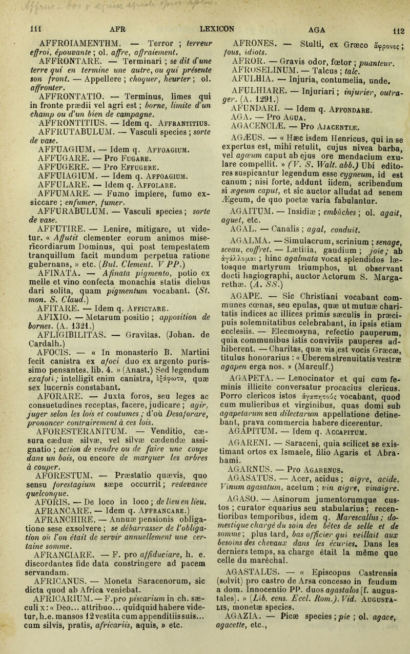 112 AFFROIAMENTHM. — Terror ; terreur effroi, épouvante ; ol. affre, affraiement. AFFRONTARE. — Terminari ; se dit d'une terre qui en termine une autre, ou qui présente son front. — Appellere ; choquer, heurter ; ol. affronter. AFFRONTATIO. — Terminus, limes qui in fronte prædii vel agri est ; borne, limite d'un champ ou d'un bien de campagne. AFFRONTITIUS. — Idem q. Affrantitius. AFFRUTABULUM. — Vasculi species ; sorte de vase. AFFUAGIÜM. — Idem q. Affoagium. AFFUGARE. — Pro Fugare. AFFUGERE. — Pro Effugere. AFFUIAGIUM. — Idem q. Affoagium. AFFÜLARE. — Idem q. Affolare. AFFÜMARE. — Fumo implere, fumo ex- siccare ; enfumer, fumer. AFFÜRABULUM. — Vasculi species ; sorte de vase. AFFüTIRE. — Lenire, mitigare, ut vide- tur. « Affutit clementer eorum animos mise- ricordiarum Dominus, qui post tempestatem tranquillum facit mundum perpetua ratione gubernans, » etc. [Bul. Clement. V PP.) AFINATA. — Afinata pigmento, potio ex meile et vino confecta monachis statis diebus dari solita, quam pigmentum vocabant. t^St. mon. S. Claud.) AFITARE. — Idem q. Affictare. AFIXIO.—Metarum positio ; apposition de bornes. (A. 1321.) AFLIGIBILITAS. — Gravitas. (Johan. de Cardalh.) AFOCIS. — « In monasterio B. Martini fecit canistra ex afoci duo ex argento puris- simo pensantes, lib. 4. » (Anast.) Sed legendum exa/ori ; intelligit enim canistra, ê^âcpwxa, quæ sex lucernis constabant. AFORARE. — Juxta foros, seu leges ac consuetudines receptas, facere, judicare ; agir, juger selon les lois et coutumes ; d’où Desaf orare, prononcer contrairement à ces lois. AFüRESTERANITüM. — Venditio, cæ- sura cæduæ silvæ, vel silvæ cædendæ assi- gnatio ; action de vendre ou de faire une coupe dans un bois, ou encore de marquer les arbres à couper. AFORESTUM. — Præstatio quævis, quo sensu forestagium sæpe occurrit ; redevance quelconque. AFORIS. — De loco in \oc,o\ de lieu en lieu. AFRANCARE. —- Idem q. Affrancare.) AFRANGHIRE. — Annuæ pensionis obliga- tione sese exsolvere ; se débarrasser de l'obliga- tion où l'on était de servir annuellement une cer- taine somme. AFRANGIARE. — F. pro affiduciare, h. e. discordantes fide data constringere ad pacem servandam. AFRICANUS. — Moneta Saracenorum, sic dicta quod ab Africa veniebat. AFRIGARIUM. — F.pro piscarium in ch. sae- culi x: « Deo... attribuo... quidquid habere vide- tur, h.e. mansos 12 vestita cum appenditiissuis... cum silvis, pratis, africariis, aquis, » etc. AFRONES. — Stulti, ex Graeco «ippove? ; fous, idiots. ' AFROR. — Gravis odor, fcetor ; puanteur. AFRUSELINUM. — Talcus ; tale. AFULHIA. — Injuria, contumelia, unde. AFÜLHIARE. — Injuriari ; injurier, outra- ger. (A. 1291.) AFÜNDARI. — Idem q. Affondare. AGA. — Pro Agua. AGACENCIÆ. — Pro Ajacentiæ. AGÆUS. — « Hæc isdem Henricus, qui in se expertus est, mihi retulit, cujus nivea barba, vel agœum caput ab ejus ore mendacium exu- lare compellit. » (V. S. Walt, abb.) Ubi edito- res suspicantur legendum esse cygneum, id est canum ; nisi forte, addunt iidem, scribendum si ægeum caput, et sic auctor alludat ad senem Ægeum, de quo poetae varia fabulantur. AGAITUM. — Insidiae ; embûches ; ol. agait, aguet, etc. AGAL. — Canalis ; agal, conduit. AGALMA. —Simulacrum, scrinium ; senage, sceau, coffret. — LælhiaL, gaudium; joie ; a.h àyàl'koii.'xi ; hinc agalmata vocat splendidos læ- tosque martyrum triumphos, ut observant docti liagiographi, auctor Actorum S. Marea- rethæ. {A. SS.) AGAPE. — Sic Christiani vocabant com- munes cœnas, seu epulas, quæ utmutuæ chari- tatis indices ac illices primis sæculis in præci- puis solemnitatibus celebrabant, in ipsis etiam ecclesiis. — Eleemosyna, refectio pauperum, quia communibus istis conviviis pauperes ad- hiberent. — Charitas, quæ vis^est vocis Græcæ, titulus honorarius ; « Uberem strenuitatis vestræ agapen erga nos. » (Marculf.) AGAPETA. — Lenocinator et qui cum fe- minis illicite conversatur procacius clericus. Porro clericos istos vocabant, quod cum mulieribus et virginibus, quas domi sub agapetarum seu dilectarum appellatione detine- bant, prava commercia habere dicerentur. AGAPITUM. — Idem q. Accapitum. AGARENL — Saraceni, quia scilicet se exis- timant ortos ex Ismaele, filio Agaris et Abra- hami. AGARNUS. — Pro Agarenus. AGASATUS. — Acer, acidus ; aigre, acide. Vinum agasatum, acetum ; vin aigre, vinaigre. AGASU. — Asinorum jumentorumque cus- tos ; curator equarius seu stabularius ; recen- tioribus temporibus, idem q. Marescallus ; do- mestique chargé du soin des bêtes de selle et de somme ; plus tard, bas officier qui veillait aux besoins des chevaux dans les écuries. Dans les derniers temps, sa charge était la même que celle du maréchal. AGASTALUS. — « Episcopus Castrensis (solvit) pro castro de Arsa concesso in feudum a dom. Innocenlio PP. duos aÿusfa/os [f. augus- tales]. » [Lib. cens. Eccl. Rom.j.Vid. Augusta- lis, monetæ species. AGAZIA. — Picæ species ;/lie ; ol. agace, agacette, etc..