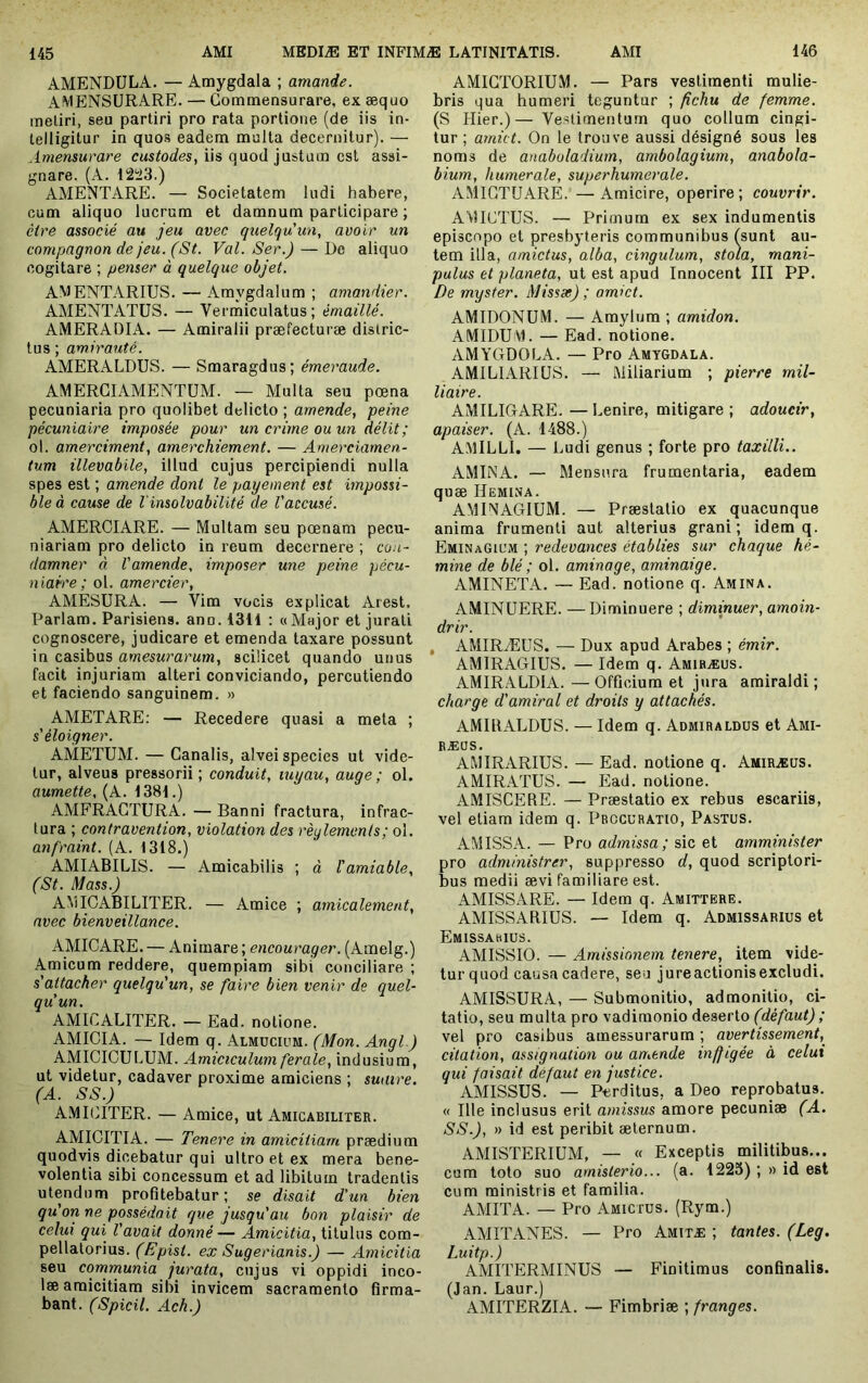 AMENDULA. — Amygdala ; amande. AMENSÜRARE. — Gomraensurare, ex æquo meliri, seu partiri pro rata portione (de iis in- telligitur in quos eadem multa decernitur). — Amensurare custodes, iis quod justum est assi- gnare. (A. Il2ü3.) AMENTARE. — Societatem ludi habere, cum aliquo lucrum et damnum participare ; cire associé au jeu avec qtielqu'un, avoir un compagnon de jeu. (St. Val. Ser.) — Do aliquo cogitare ; penser à quelque objet. AWENTARIUS. — Amygdalum ; amandier. AMENTATUS. — Vermiculatus; émaillé. AMERADIA. — Amiralii præfecturæ distric- tus ; amirauté. AMERALDUS. — Smaragdus; émeraude. AMERGIAMENTUM. — Multa seu pœna pecuniaria pro quolibet delicto ; amende, peine pécuniaire imposée pour un crime ou un délit ; ol. amerciment, amerchiement. — Anierciamen- tum illevabile, illud cujus percipiendi nulla spes est ; amende dont le payement est impossi- ble à cause de l'insolvabilité de l'accusé. AMERCIARE. — Multam seu pœnam pecu- niariam pro delicto in reum decernere ; con- damner à l'amende, imposer une peine pécu- n iah'e ; ol. amercier, AMESURA. — Vim vocis explicat Arest, Pariam. Parisiens, ann. 1311 ; «Major et jurati cognoscere, judicare et emenda taxare possunt in casibus amesurarum, scilicet quando unus facit injuriam atteri conviciando, percutiendo et faciendo sanguinem. » AMETARE: — Recedere quasi a meta ; s'éloigner. AMETUAI. — Canalis, alvei species ut vide- tur, alveus pressorii; conduit, luyau, auge; ol. aumette, (A. 1381.) AMFRAGTURA. — Banni fractura, infrac- tura ; contravention, violation des règlements; ol. anfraint. (A. 1318.) AMIABILIS. — Amicabitis ; à l'amiable, (St. Mass.) AVilCABILITER. — Amice ; amicalement, avec bienveillance. AMICARE. — Animare ; encourager. (Aiiielg.) Amicum reddere, quempiam sibi conciliare ; s'attacher quelqu'un, se faire bien venir de quel- qu'un. AMIGALITER. — Ead. notione. AMICIA. — Idem q. Almüciüm. (Mon. Angl.) AMICICULUM. Amiciculum ferale, indusium, ut videtur, cadaver proxime amiciens ; suture. (A. SS.) AMICITER. — Amice, ut Amicabiliter. AMICITIA. — Tenere in amicitiam prædium quodvis dicebatur qui ultro et ex mera bene- volentia sibi concessum et ad libitum tradentis utendum profitebatur ; se disait d'un bien qu on, ne possédait que jusqu'au bon plaisir de celui qui l'avait donné— Amicitia, titulus com- pellatorius. (Epist. ex Sugerianis.) — Amicitia seu communia jurata, cujus vi oppidi inco- læ amicitiam sibi invicem sacramento firma- bant. (Spicii. Ach.) AMICTORIUM. — Pars vestimenti mulie- bris qua humeri teguntur ; fichu de femme. (S Hier.)— Vestimentum quo collum cingi- tur ; arnict. On le trouve aussi désigné sous les noms de anaboladium, ambolagium, anabola- bium, humerale, superhumerale. AMIGTUARE. —Amicire, operire; couvrir. AMICTUS. — Primum ex sex indumentis episcopo et presbyteris communibus (sunt au- tem illa, amictus, alba, cingulum, stola, mani- pulus et planeta, ut est apud Innocent III PP. De myster. Missse) ; amict. AMIDONUM. — Amylum ; amidon. AMIDUM. — Ead. notione. AMYGDOLA. — Pro Amygdala. AMILIARIUS. — Miliarium ; pierre mil- liaire. AMILIGARE. — Lenire, mitigare ; adoucir, apaiser. (A. 1488.) AMILLI. — Ludi genus ; forte pro taxilli.. AMINA. — Mensura frumentaria, eadem quæ Hemina. AMINAGIUM. — Præslatio ex quacunque anima frumenti aut alterius grani; idem q. EminaGil’m ; redevances établies sur chaque hé- mine de blé ; ol. aminage, aminaige. AMINETA. — Ead. notione q. Amin a. AMINUERE. —Diminuere ; diminuer, amoin- drir. , AMIRÆüS. — Dux apud Arabes ; émir. AMIRAGIUS. — Idem q. Amibæus. AMIRALDIA. —Officium et jura amiraldi ; charge d'amiral et droits y attachés. AMIBALDUS. — Idem q. Admiraldüs et Ami- EÆOS. AiMiRARIUS. — Ead. notione q. Amiræüs. AMIRATUS. — Ead. notione. AMISCERE. — Præstatio ex rebus escariis, vel etiam idem q. Pbccuratio, Pastus. AMISSA. — Pro admissa; sic et amminister pro administrer, suppresso d, quod scriptori- bus medii ævi familiare est. AMISSARE. — Idem q. Amittere. AMISSARIUS. — Idem q. Admissarius et Emissarius. AMISSIO. — Amissionem tenere, item vide- tur quod causa cadere, seu jureactionisexcludi. AMISSURA, — Submonitio, admonitio, ci- tatio, seu multa pro vadimonio deserto (cle/aM() ; vel pro casibus amessurarum ; avertissement,^ citation, assignation ou artiende inffigée à celui qui faisait défaut en justice. AMISSUS. — Perditus, a Deo reprobatus. « Ille inclusus erit amissus amore pecuniae (A. SS.), » id est peribit aeternum. AMISTERIUM, — « Exceptis militibus... cum loto suo amisterio... (a. 1223) ; » id est cum ministris et familia. AMITA. — Pro Amictus. (Rym.) AMITANES. — Pro Amitæ ; tantes. (Leg. Luitp.) AMITERMINUS — Finitimus confinalis. (Jan. Laur.) AMITERZIA. — Fimbriae ; franges.