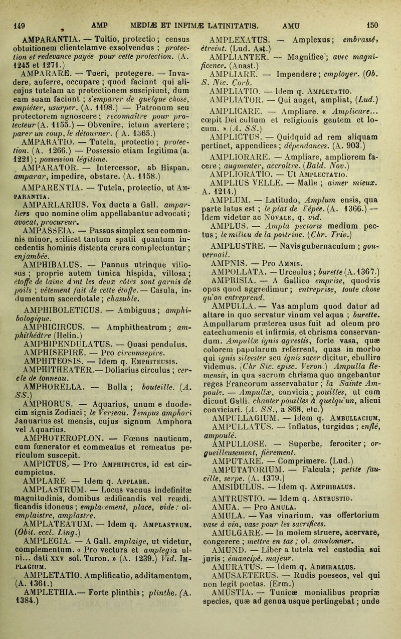 AMPARANTIA. — Tuitio, protectio ; census obtuitionera clientelamve exsolvendus ; protec- tion et redevance payée pour cette protection. (A. 1245 et 1271.) AMPARARE. — Tueri, protegere. — Inva- dere, auferre, occupare ; quod faciunt qui ali- cujus tutelam ac protectionem suscipiunt, dum eam suam faciunt ; s’emparer de quelque chose, empiéter, usurper. (A. 1198.) — Patronum seu protectorem agnoscere ; reconnaître pour pro- tecteur [A. i — Obvenire, ictum avertere; parer un coup, le détourner. ( A. 1365.) AMPARATIU. — Tutela, protectio ; protec- tion. (A. 1266.) — Possessio etiam legitima (a. 1221); possession légitime. AMPARATOR. — Intercessor, ab Hispan. amparar, impedire, obstare. (A. 1138.) AMPARENTIA. — Tutela, protectio, ut Am- PARANTIA. AMPARLARIUS. Vox ducta a Gall. ampar- liers quo nomine olim appellabantur advocati; avocat, procureur, AMPASSEIA. — Passus simplex seu commu- nis minor, scilicet tantum spatii quantum in- cedentis hominis distenta crura complectuntur ; enjambée. AMPHIBALUS. — Pannus utrinque villo- sus ; proprie autem tunica hispida, villosa ; étoffe de laine dmt les deux côtés sont garnis de poils ; vêtement fait de celte étoffe.— Casula, in- dumentum sacerdotale; chasuble. AMPHIBOLETICUS. — Ambiguus ; amphi- bologique. AMPHICIRGUS. — Amphitheatrum ; am- phithéâtre (lîelin.) AMPHIPENDULATUS. — Quasi pendulus. AMPHISEPIRE. — Pro circumsepire. AMPIIITEOSI8. — Idem q. Emphiteusis. AMPHITHEATER.— Doliarius circulus ; cer- cle de tonneau. AMPHüRELLA. — Bulla ; bouteille. (A. SS.) AMPHORUS. — Aquarius, unum e duode- cim signis Zodiaci ; le Verseau. Tempus amphori Januarius est mensis, cujus signum Amphora vel Aquarius. AMPHOTEROPLON. — Fœnus nauticum, cum fœnerator et commeatus et remeatus pe- riculum suscepit. AMPIGTUS,. — Pro Amphipictus, id est cir- cumpictus. AMPLARE — Idem q. Applare. AMPLASTRUM. — Locus vacuus indefinitæ magnitudinis, domibus ædificandis vel reædi. ficandis idoneus ; place, vide : o\- emplaistre, amplastre. AMPLATEATUM. — Idem q. Amplastrum. {Obit. eccl. Ling.) AMPLEGIA. — A Gall. emplaige, ut videtur, complementum. « Pro vectura et amplegia ul- ni... dati XXV sol. Turon. » (A. 1239.) Vid. Im- PLAGIUM. AMPLETATIO. Amplificatio, additamentum, (A. 1361.) AMPLETHIA.— Forte plinthis ; plinthe. (A. 1384.) AMPLEXATUS. — Amplexus; embrassée étreint. (Lud. Ast.) AMPLIANTER. — Magnifice'; avec magni- ficence. (Anast.) AMPLIARE. — Impendere ; employer. (06. S. Nic. Corb. AMPLIATIO. — Idem q. Ampletatio. AMPLIATOR. — Qui auget, ampliat, [Lud.) AMPLIGARE. — Ampliare. « Amplicare... cœpit Dei cultum et religionis gentem et lo- cum. D (A. SS.) AMPLICTIJS. — Quidquid ad rem aliquam pertinet, appendices; dépendances. (A. 903.) AMPLIORARE. — Ampliare, ampliorem fa- cei'e ; augmenter, accroître. [Bald. Nov.) AMPLIORATIO. — Ut Amplectatio. AMPLIUS VELLE. — Malle ; aimer mieux. A. 1214.) AMPLUM. — Latitudo, Amplum ensis, qua parte latus est ; ptof cfe l'épée. [A. 1366.) — Idem videtur ac Novale, q. vid. AMPLUS. — Ampla pectoris medium pec- tus; le milieu delà poitrine. [Chr. Triv.) AMPLUSTRE. — Navis gubernaculum ; gou- vernail. AMPNIS. — Pro Amnis. AMPOLLATA. — Urceolus ; burette (A. 1367.) AMPRISIA. — A Gallico emprise, quodvis opus quod aggredimur ; entreprise, toute chose qu'on entreprend. AMPULLA. — Vas amplum quod datur ad altare in quo servatur vinum vel aqua ; burette. Ampullarum præterea usus fuit ad oleum pro catechumenis et infirmis, et chrisma conservan- dum. Ampullae ignis agrestis, forte vasa, quæ colorem papularum referrent, quas in morbo qui ignis silvester seu fynfs sacer dicitur, ebullire videmus. [Chr Sic. episc. Veron.) Ampulla Re- mensis, in qua sacrum chrisma quo ungebantur reges Francorum asservabatur ; la Sainte Am- poule.— Ampullae, convicid., pouilles, ut cum dicunt Galli, chanterpouilles à quelquun, alicui conviciari. [A. SS., a 868, etc.) AMPULLAGIUM. — Idem q. Ambullacium, AMPULLATUS. — Inflatus, turgidus ; enflé, ampoulé. AMPULLOSE. — Superbe, ferociter ; or- gueilleusement, fièrement. AMPUTARE. — Gomprimere. (Lud.) AMPUTATORIUM. — Falcula; petite fau- cille, serpe. (A. 1379.) AMSIDULUS. —Idem q. Amphibalus. AMTRUSTIO. — Idem q. Antrustio. AMUA. — Pro Amula. AMULA.—Vas vinarium, vas offertorium vase à vin, vase pour les sacrifices. AMULGARE. — In molem struere, acervare, congerere ; mettre en tas ; ol. amulonner, AMUND. — Liber a tutela vel custodia sui juris; émancipé, majeur. AMURATUS. — Idem q, Admirallüs. AMUSAETERUS. — Rudis poeseos, vel qui non legit poetas. (Erm.) AMUSTIA. — Tunicae monialibus propriae species, quæ ad genua usque pertingebat ; unde