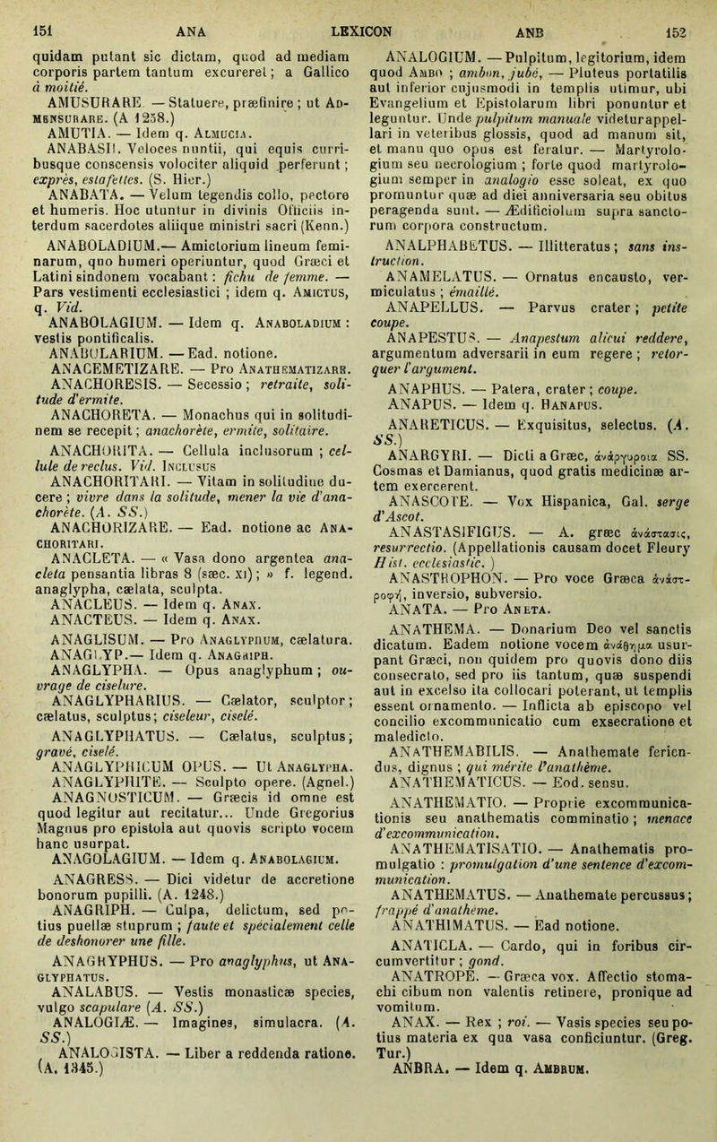 quidam putant sic dictam, quod ad mediam corporis partem tantum excurerel ; a Gallico à moitié. AMUSÜRARE —Statuere, præfinire ; ut An- MBKSURARE. (A 1258.) AMUTIA. — Idem q. Almucu». ANABASII. Veloces nuntii, qui equis curri- busque conscensis volociter aliquid perferunt ; exprès, estafettes. (S. Hier.) ANABATA. —Velum tegendis collo, pectore et humeris. Hoc utuntur in divinis Ofiiciis in- terdum sacerdotes aliique ministri sacri (Kenn.) ANABOLADIUM.— Amictorium lineum femi- narum, quo humeri operiuntur, quod Græci et Latini sindonem vocabant : fichu de femme. — Pars vestimenti ecclesiastici ; idem q. Amictus, q. Vid. ANABOLAGIUM. — Idem q. Anaboladium : vestis pontificalis. AN.\B(JLARIUM. —Ead. notione. ANACEMETIZARE. — Pro Anathematizare. ANACHORESIS, — Secessio ; retraite, soli- tude d'ermite. ANACHORETA. — Monachus qui in solitudi- nem se recepit ; anachorète, ermite, solitaire. ANACHORITA. — Cellula inclusorum ; cel- lule de reclus. Vid. Inclusus ANACHORITARI. — Vitam in solitudine du- cere ; vivre dans ia solitude, mener la vie d'ana- chorète. (A. SS.) ANACHORIZARE. — Ead. notione ac Ana- CHORITARI. ANACLETA. — « Vasa dono argentea ana- cleta pensantia libras 8 (sæc. xi) ; » f. legend. anaglypha, cælata, sculpta. ANACLEUS. — Idem q. Anax. ANACTEUS. — Idem q. Anax. ANAGLISUM. — Pro Anaglypdum, cælatura. ANAGl.yP.— Idem q. Anagriph. ANAGLYPHA. — Opus anaglyphum ; ou- vrage de ciselure. ANAGLYPHARIUS. — Cælator, sculptor; cælatus, sculptus; ciseleur, ciselé. ANAGLYPHATUS. — Cælatus, sculptus; gravé, ciselé. ANAGLYPHICUM OPUS.— Ut Anaglypha. ANAGLYPHITE. — Sculpto opere. (Agnel.) ANAGNOSTICUM. — Græcis id omne est quod legitur aut recitatur... Unde Gregorius Magnus pro epistola aut quovis scripto vocem hanc usurpat. ANAGOLAGIUM. — Idem q. Anabolagium. ANAGRESS. — Dici videtur de accretione bonorum pupilli. (A. 1248.) ANAGRIPH. — Culpa, delictum, sed po- tius puellæ stuprum ; faute et spécialement celle de deshonorer une fille. ANAGRYPHUS. — Pro anaglyphus, ut Ana- GLYPHATUS. ANALABUS. — Vestis monaslicæ species, vulgo scapulare (^1. SS.) ANALOGIÆ. — Imagines, simulacra. {A. SS.) ANAL03ISTA. —■ Liber a reddenda ratione. (a. 1345.) ANALOGIUM. —Pulpitum, Icgitoriura, idem quod Ambo ; ambon, jubé, — Pluteus porlatilis aut inferior ciijusmodi in templis utimur, ubi Evangelium et Epistolarum libri ponuntur et leguntur. \]ndQ pulpitum manuale videturappel- lari in veteribus glossis, quod ad manum sit, et manu quo opus est feratur. — Martyrolo- gium seu necrologium ; forte quod maityrolo- gium semper in analogio esse soleat, ex quo promuntur quæ ad diei anniversaria seu obitus peragenda sunt. — Ædificiolum supra sancto- rum corpora constructum. ANALPHABETUS. — Illitteratus; sans ins- truction. ANAMELATUS. — Ornatus encausto, ver- miculatus ; émaillé. ANAPELLUS. — Parvus crater ; petite coupe. ANAPESTU8. — Anapestum alicui reddere, argumentum adversarii in eum regere ; rétor- quer l'argument. ANAPHUS. — Patera, crater; coupe. ANAPUS. — Idem q. Hanapus. ANARETICUS.— Exquisitus, selectus. (.4. SS.) ANARGYRI. — DictiaGræc, SS. Cosmas et Damianus, quod gratis medicinæ ar- tem exercerent. ANASCO l'E. — Vox Hispanica, Gal. serge d'Ascot. ANASTASIFIGUS. — A. græc àvàaraji;, resurrectio. (Appellationis causam docet Fleury Hàt. ecclesiasfic. ) ANASTHOPHON. —Pro voce Græca àvdjT- poçT;, inversio, subversio. ANATA. — Pro Aneta. ANATHEMA. — Donarium Deo vel sanctis dicatum. Eadem notione vocem àvâOTjga usur- pant Græci, non quidem pro quovis dono diis consecrato, sed pro iis tantum, quæ suspendi aut in excelso ita collocari poterant, ut templis essent ornamento. — Inflicta ab episcopo vel concilio excommunicatio cum exsecratione et malediclo. ANaTHEMABILIS. — Anathemate ferien- dus, dignus ; qui mérite f anathème. ANATHEMATICUS. — Eod. sensu. ANATHEMATIO. — Proprie excommunica- tionis seu anathematis comminatio ; menaee d'excommunication. ANATHEMATISATIO. — Anathematis pro- mulgatio : promulgation d’une sentence d'excom- munication. ANATHEMATUS. — Anathemate percussus ; frappé d'anathème. ANATHlMATUS. — Ead notione. ANATICLA. — Cardo, qui in foribus cir- cumvertitur ; gond. ANATROPE. — Græca vox. Affectio stoma- chi cibum non valentis retinere, pronique ad vomitum. ANAX. — Rex ; roi. — Vasis species seu po- tius materia ex qua vasa conficiuntur. (Greg. Tur.) ANBRA. — Idem q. Ambbum.