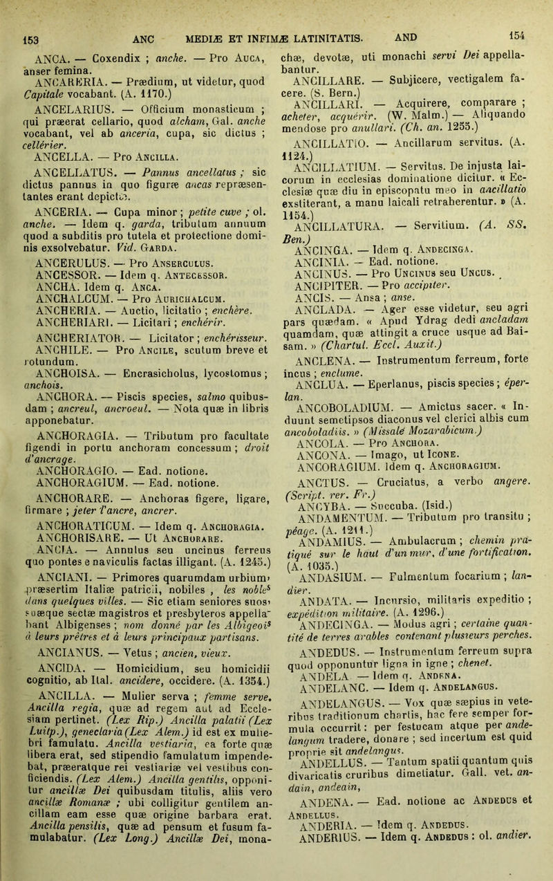 ANCA. — Coxendix ; anche. — Pro Auca, anser femina. ANCAHKRIA. — Prædium, ut videlur, quod Capitale vocabant. (A. 1170.) ANCELARIUS. — Officium monasticum ; qui præerat cellario, quod alcham,(ja\. anche vocabant, vel ab anceria, cupa, sic dictus ; cellerier. ANCELLA. — Pro Ancilla. ANCELLATUS. — Pannus ancellatus ; sic dictus pannus in quo figuræ ancas repræsen- lantes erant depicfi.^. ANCERIA. “ Cupa minor ; petite cuve ; ol. anche, — Idem q. garda, tributum annuum quod a subditis pro tutela et protectione domi- nis exsolvebatur. Vid. Garda. ANCERULUS. — Pro Anserculus. ANCESSOR. — Idem q. Antecessor. ANCHA. Idem q. Anca. ANCHALCUM. — Pro Aurichalcum. ANCHERIA. — Auctio, licitatio ; enchère. ANCHERIARI. — Licitari ; enchérir. ANGHERIATOB. — Licitator; enchérisseur. ANGHILE. — Pro Ancile, scutum breve et rotundum. ANGHOISA. — Encrasicholus, lycostomus ; anchois. ANGHORA. — Piscis species, salmo quibus- dam ; ancreul, ancroeul. — Nota quae in libris apponebatur. ANCHORAGIA. — Tributum pro facultate figendi in portu anchoram concessum ; droit d’ancrage. ANCHORAGIO. — Ead. notione. ANCHORAGIUM. — Ead. notione. ANCHORARE. — Anchoras figere, ligare, firmare ) jeter i'anere, anerer. ANCHORATICUM. — Idem q. Anchoragia. ANCHORISARE. — Ut Anchorare. ANCIA. — Annutus seu uncinus ferreus quo pontes e naviculis factas illigant. (A. 1245.) ANCIANI. — Primores quarumdam urbium» praesertim Italiae patricii, nobiles , les noble^ dans quelques villes. — Sic etiam seniores suos» suæque sectae magistros et presbyteros appella bant Albigenses ; nom donné par les Albigeoi^ à leurs prêtres et à leurs principaux partisans. ANGIANUS. — Vetus ; ancien, vieux. ANCIDA. — Homicidium, seu homicidii cognitio, ab Ital. ancidere, occidere. (A. 1354.) ANCILLA. — Mulier serva ; femme serve. Ancilla regia, quæ ad regem aut ad Eccle- siam pertinet. (Lex Rip.) Ancilla palatii (Lex Luitp.), geneclaria(Lex Alem.) id est ex mulie- bri famulatu. Ancilla vestiaria, ea forte qnæ libera erat, sed stipendio famulatum impende- bat, præeratque rei vestiariae vel vestibus con- ficiendis. (Lex Alem.) Ancilla gentilis, opponi- tur ancillæ Dei quibusdam titulis, aliis vero ancillæ Romanæ ; ubi colligitur gentilem an- cillam eam esse quæ origine barbara erat. Ancilla pensilis, quæ ad pensum et fusum fa- mulabatur. (Lex Long.) Ancillæ Dei, mona- chæ, devotæ, uti monachi servi Dei appella- bantur. ANCILLARE. — Subjicere, vectigalem fa- cere. (S. Bern.) ANCILLARI. — Acquirere, comparare ; acheter, acquérir. (W. Malm.) — Aliquando mendose pro anullari. (Ch. an. 1255.) ANCILLATIO. — Ancillarum servitus. (A. 1124.) ANCILLATIUM. — Servitus. De injusta lai- corum in ecclesias dominatione dicitur. « Ec- clesiæ quæ diu in episcopatu meo in ancillatio exstiterant, a manu laicali retraherentur. » (A. 1154.) ANCILLATURA. — Servilium. (A. SS. Ben.) ANCINGA. — Idem q. Andecinga. ANCINIA. — Ead. notione. ANGINUS. — Pro Uncinus seu Uncus. ANCiPlTER. —Pro accipiter. ANCIS. — Ansa ; anse. ANGLADA. — Ager esse videtur, seu agri pars quædam. « Apud Ydrag dedi ancladam quamdam, quæ attingit a cruce usque ad Bai- sam. » (Chartul. Eccl. Auxit.) ANCLENA. — Instrumentum ferreum, forte incus ; enclume. ANGLUA. — Eperlanus, piscis species ; éper- lan. ANCOBOLADIUM. — Amicius sacer. « In- duunt semetipsos diaconus vel clerici albis cum ancoboladiis. » (Missale Mozarabicum.) ANGOLA. — Pro Ancuora. ANCONA. — Imago, ut Icone. ANCORACilUM. Idem q. Anchoragium. ANCTUS. — Cruciatus, a verbo angere. (Script, rer. Fr.) ANGYBA. — Succuba. (Isid.) ANDAMENTUM. — Tributum pro transitu ; péage. (A. 12t 1.) ANDAMIUS. — Ambulacrum ; chemin pra- tiqué sur le haut d'un mur, d’une fortification. (A. 1035.) ANDASIUM. — Fulmentum focarium ; lan- dier. ANDATA. — Incursio, militaris expeditio ; expédition militaire. (A. 1296.) ANDECINGA. — Modus agri ; certaine quan- tité de terres arables contenant plusieurs perches. ANDEDUS. — Instrumentum ferreum supra quod opponuntur ligna in igne ; chenet. ANDELA — Idem q. Andrna. ANDELANC. — Idem q. Andelangus. ANDELANGUS. — Vox quæ sæpius in vete- ribus traditionum chartis, hac fere semper for- mula occurrit : per festucam atque per ande- langum tradere, donare ; sed incertum est quid proprie sit andelangus. ANDELLUS. — Tantum spatii quantum quis divaricatis cruribus dimetiatur. Gall. vet. an- dain, andeain, ANDENA. — Ead. notione ac Andedus et Andellus. ANDERIA. — Idem q. Andedus. ANDERIUS. — Idem q. Andedus : ol. andier.