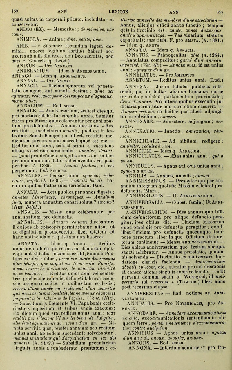 quasi anima in corporali plicato, includatur et conservetur. ANIMO (EX). — Memoriter; de mémoire, par cœur. ANIMOLA. — Anima ; âme, petite, âme, ANIS. —« Si omnes seeundum legem do- mini... uxores legitime sortitas habent non uxores ab aliis dimissas, non Deo sacratas, non anes. » (Gliaerb. ep. Leod.) ANIXUS. — Pro Annexus. ANKERAGIUM. — Idem b. Anchobagium. ANLAGO. — Idem q. Andelangus. ANNAAL. — Pro Animal. ANNAGI.\. — Decima agnorum, vel preesla- talio ex agnis, aut minuta decima ; dîme des agneaux, redeuance pour les troupeaux d'agneaux, menue dîme. ANNAGIUM. — Eod. sensu. ANNALE. — Anniversarinm, scilicet dies qui pro mortuis celebratur singulis annis. Sumitur etiam pro Missis quæ celebrantur per anni spa- tium pro defunctis. —Annuus mercatus. «Rex restituit.., medietatem annalis, quod est in fes- tivitate Sancti Benigni ; » id est, restituit me- dietatem jurium annui mercati quod est, etc — Reditus unius anni, scilicet prieni a vacatione alicujus ecclesiæ parochialis ; annates, déport. — Quod pro defuncto singulis annis aut saltem per unum annum datur vel conventui, vel pau- peribus. (A. 1385.) — Annale feudum, id est perpetuum. Vid. Feudum. ANNALES.—Gensus annui species; rede- vance, impôt. (A. 1236.) — Annales baculi, ba- culi in quibus fastos suos scribebant Dani. ANNALIA. — Acta publica per annos digesta ; annales historiques, chroniques. — Annalium jura, munera annuatim donari soluta ? strenæ? [Hist. Delph.) ANNALIS. — Missæ quæ celebrantur per anni spatium pro defunctis. ANNARIUS. — Annarii canones dicebantur, ii quibus ab episcopis permittebatur alicui ut ad dignitatem promoveretur, licet ælatem ad hanc obtinendam requisitam non haberet. ANNATA. — Idem q. Aneta. — Reditus unius anni ab eo qui recens in demortui epis- copi, aut abbatis, locum succedit. Summo Pon- tifici exsolvi solitus ; première année des revenus d'un bénéfice que payait au Souverain Pontife, à son entrée en jouissance, le nouveau titulaire de ce bénéfice. — Reditu.s unius anni vel semes- tris, præbendæ cabonici defuncti fabricæ eccle- siæ assignari solilæ in quibusdam ecclesiis ; revenu d'une année ou seulement d'un semestre que dans certaines localités, les nouveaux chanoines payaient à la fabrique de l'église, [('onc. {flisp. — Subsidium a Glemente VI. Papa bonis eccle- siasticis impositum et tribus annis exactum ; sic dictum quod erat reditus unius anni; taxe établie par Clément VI sur lesbiens de l'Eglise ; elle était équivalente au revenu d'un an. — Mi- nuta servitia quæ, præter annatam seu reditum unius anni, ab eodem succedente solvebantur ; menues prestations qui s'acquittaient en sus des annates. (A. 142.) — Subsidium pecuniarium ingulis annis a confoederato præstatum ; co- tisation annuelle des membres d'une association — Annus, alicujus officii annua functio ; tempus quis in tirocinio est; année, année d'exercice, année d'apprentissage. — Vas vinarium statutæ capacitatis; vase àvin. F. pro Amata. (A. 1381.) — Idem q. Aneta. ANNATIA. — Idem q. Annaci.i. ANNATUS. —Primogenitus ; ainé. (A. 1254.) — Annulatus, compeditus ; garni d'un anneau, enchaîné. ( Vet. Gl.) — Annatæ oves, id est unius anni ; agneaux d'un an. ANNELATUS. — Pro Amelotus. ANNETUM. — Reditus unius anni. (Lud.) ANNEXA. — Jus in tabulas publicas refe- rendi, quo in bullas aliaque Romanæ curiæ rescripta gaudebat parlamentum provinciale; dro 'U d'annexe. Pro litteris quibus exsecutio ju- diciaria permittitur non raro etiam occurrit. — Annexa ecclesia, ea dicitur quæ alteri adjungi- tur in subsidium ; annexe. ANNEXARE. — Adnectere, adjungere ; an- nexer. ANNEXATIO. — Junctio ; annexation, réu- nion. ANNIGHILARE. — Ad nihilum redigere ; annihiler, réduire à rien, ANNIGIUM. — Idem q. Asnacium. ANNiGULATUS. —Ætas unius anni ; qui a un an. ANNIGULUS. — Agnus aut ovis unius anni ; agneau d'un an. ANNILIS. — Annuus, annalis ; annuel. ANNIMISSARlUS. — Presbyter qui per an- annum integrum quotidie Missam celebrat pro defunctis. (Mart.^ ANNIVERLALIS. — Ut Anniversarium. ANNIVERSALIA. — (SubsI. femin.) Ut Anni- versarium. ANNIVERSARIUM. — Dies annuus quo Offi- cium defunctorum pro aliquo defuncto pera- gitur, ipso obitus die. — Officium Missarum quod omni die pro defunctis peragitur; quod- libet Otficiura pro defunctis quocunque tem- pore paractum ; liber in quo Officium defunc- torum continetur — Mensa anniversariorum.— Dies obitus anniversarium quo festum alicujus sancti celebratur. — Annua præstatio, quotan- nis solvenda — Distributio ex anniversarii fun- datione clericis facienda. — Anniversarium abbatis episcopi, etc., sumitur pro die creationis et consecrationis singulis annisyedeunte. — « Et pervenit domum suam in Wosegrad, id anni- versario sui recessus. » (Tbwroc.) Idest anno post recessum elapso. ANNIVERSIÏAS — Ead. notione ac Anni- versarium. ANNOALIS. —- Pro Novemdialis, pro An- nuale. ANNODARE. —Annodare excommunicationis vinculo, excommunicationis sententiam in ali- quem ferre ; porter une sentence d'excommunica- tion contre quelqu’un. ANNOGIUS. — Agnus unius anni ; agneau d'un an ; ol. anoux, anoujhe, anilous. ANNOJIS. — Eod. sensu. ANNONA. —Interdum sumitur 1“ pro fru-