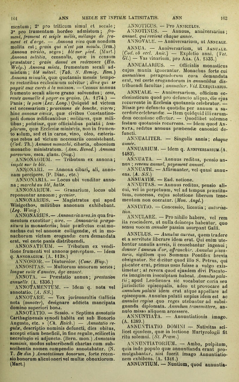 mentum ; 2° pro triticum simul et secale ; 3® pro frumentum hordeo admistum; fro- ment, Iroment et seigle mêlés, mélange de fro- ment et d'orge. — Annona viva quæ nondum molita est ; grain qui nest pas moulu. (Irm.l Annona viridis, seges; blé sur pied. (Mart.) Annona lultitia, censualis, quæ in censum præstatur ; grain donné en redevance {His. Welp.) Annona mista, frumentum secali ad- mistum ; blé méteil. [Tab. S. Remig. Rem.) Annona missalis, quæ quotannis messis tempo- re rectoribus ecclesiaium solvitur ; dhie qui se payait aux curés à la moisson. —Census annuus frumento secali aliove grano solvendus ; cens, rente annuelle à }iayer en grains. (A. 1274.) — Panis ; le pain [Lex. Long.) Quiquid ad victum est necessarium ; proütsîons de bouche, vivres', hinc annonæ civicæ, quæ civibus Constantino- poli domos ædiflcantibus ; militares, quæ mili- tibus ; palatinæ, quæ ofüciahbus palatii ; tem- plorum, quæ Ecclesiæ ministris, non in frumen- to solum, sed et in carne, vino, oleo, cæteris- que rebus ad victum necessariis consistebant. [i'od. Th.) Annona monachi, cibaria, obsonium monacho ministratum. [Ann. Bened.) Annona porcorum, esca, glans. (Sug.) ANNONAGIUM. — Tributum ex annona; impôt sur le blé. ANNpNARI. — Annona cibari, ali, anno- nam percipere. (P. Diae., etc.) ANNONARIA. — Locus ubi venditur anno- na ; marché au blé, halle. ANNONARIUM. — Granarium, locus ubi reponuntur annonæ; grenier. ANNONARIUS. — Magistratus qui apud WisigothoR, militibus annonam exhibebant. [Leg. Wisig.) ANNONARIUS.— Annonariaarea,in qua fru- mentum excutitur ; aire. — Annonaria prœpo- siturain monasteriis; huic præfectus eiatmo- naebus cui vel annonæ colligendæ, et in mo- nachorum victum erogandæ cura demandata erat, vel certe panis distribuendi. ANNONATICUM. — Tributum ex vendi- tione frumenti vel annonæ perceptum. — Idem q. Annonagium. (A. 1138.) ANNOSIOR. — Diuturnior. {Cone. Hisp.) ANNOSITAS. — Multorum annorum series; longue suite d'années, âge avancé. ANNOTA. — Præstatio annua; prestation annuelle. (A. 1336.) ANNOTAMENTUM. — Idem q. nota vel annotatio. [A. SS.) ANNOTARE. — Vox juriconsultis Gallicis nota (annoter), designare addicta mancipata domino superiori bona. ANNOTATIO. — Sessio. « Septima annotatio Carthaginensis synodi habita est sub Honorio Augusto, etc. » [Ch. Reich.) — Annotatio re- gulae, descriptio nominis defuncti, dies obilus, accepti etiam beneficii, in fine regulæ,scilicetin necrologio ei adjuncto. (Bern. mon.) Annotatio nominis, modus subscribendi chartas cum sub- scribentis nomen compendio annotabatur. (N. T. De din.) Annotationes bonorum, forte recen- sio bonorum alieni oneri vel multæ obnoxiorum. (Mart.) ANNOTICUS. — Pro Anniculus. ANNOTINUS. — Annuus, anniversarius ; annuel, qui revient chaque année. ANNUVALli. — Anniversarium, ut Annuale. ANNUA. — Anniversarium, ut Amnu.rle. (Cod. ob eccl. Anic.) — Expletio anni. [Vet. Gl.) — Vas vinarium, pro Ajia. (A. 1335.) ANNUALARIUS. — Officialis monasticus cujus munia ignorantur. Monachus forte cui annualium peragendorum cura demandata erat, vel certe erogandorum in annualibus dis- tribuendi facultas ; annuatier. Efif. Exequukius. ANNUALE. — Anniversarium, officium ec- clesiasticum quod pro defuncto aliquo, die ejus recurrente in Ecclesia quotannis celebratur. — Missæ pro defuncto quotidie per annum a sa- cerdotecelebrandæ. — Item quidquid illiearum- dem occasione offertur. — Quodlihet solemne festum quotannis recurrens. — Idem quod An- nata, reditus annuus præbendæ canonici de- functi. ANNUALITER. — Singulis annis ; chaque année. ANNUARIUM. — Idem q. Anniversarium.(A. 1483). ^ ANNUATA. — Annuus reditus, pensio an- nua ; revenu annuel, payement annuel. ANNÜATE. — Affirmanter, vel quasi annu- ens. (A. SS.) ANNUATIM. — Ead. notione. ANNUITAS. — Annuus reditus, pensio ali- cui, vel in perpetuum, vel ad tempus præstitu- tum, concessa, cujus solutione liberum tene- mentum non oneratur. (Mon. Angi.) ANNUlTlO. — Concessio, licentia ; autorisa- tion. ANNULARE. — Pro nihilo habere, vel rem ita rescindere, ut nulla deinceps habeatur, quo sensu vocem annuler passim usurpant Galli. ANNULUS. — Aunulus aureus, quem tradere et a servitute liberare idem erat. Qui enim ute- bantur annulis aureis, ii censebantur ingenui ; donner Vanneau d'or, affranchir. Annulas pisca- toris, sigillum quo Summus Pontifex brevia obsignatur. Sic dicitur quod illo S. Petrus, qui pLcator erat, primus usus fuisse a vulgo exis- timetur; at revera quod ejusdem divi Piscato- ris imaginem insculptam habeat. Annuluspala- tii ; apud Leodienses sic vocabatur curia seu jurisdictio episcopalis, adeo ut provocare ad annutum palatii idem erat atque appellare ad episcopum. Annulus palatii sæpius idem est ac annulas regius quo reges utebantur ad subsi- gnanda diplomata. Annulum transmittere, an- nulo misso aliquem arcessere. ANNUNTIATA. — Annuntiationis imago. (A. 1389.) ANNUNTIATIO DOMINI — Nativitas sci- licet ejusdem, quæ in lectione Martyrologii fit ritu solemni. [St. Prœm.) ANNUNTIATORIUM. — Ambo, pulpitum, quia inde populo quæ annuntianda erant pro- mulgabantur, nisi fuerit imago Annuntiatio- nem exhibens. (A. 1341.) ANNUNTIUM. — Nuntium, quod annuntia-