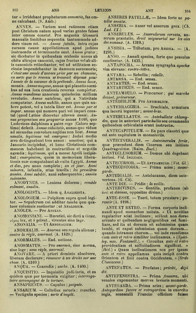 tur « Irridebant prophetarum fas om- ne calcabant. (S. Amb.) ANNUS. — Variam anni rationem etiam post Christum natum apud varias gentes fuisse inter omnes constat. Pro angustis Glossarii manualis limitibus sequentia tantummodo ad- dere visum est. — Annus fatalis, intra cujus cursum causæ appellationum apud judices instruendae et terminandae sunt. Annus gratiæ ; sic dicebatur in quibusdam ecclesiis annus ab obitu alicujus canonici, cujus fructus vel ab ali- is canonicis retinebantur, vel ad utilitatem ec- clesiae impendebantur in damnum successoris; c'était une année d'avance prise par un chanoine, en sorte que le revenu se trouvait dépensé pour l'année de la vacance de la prébende. Annus lunæ, mensis. Annus magnus, di\\n\is qui planetis omni- bus ad sua loca creationis reversis completur. Annus mundanus annorum quindecim millium revolutio. Annus natalicus, qui a Nativitate computatur. Annus nubilis, annus quo quis nu- bere potest, vel a tutela liber est. Annus par et impar, annus qui numero pari vel impari cons- tat (quod Latine diceretur alternis annis). An- nus pr a g em lum seu pragueriæ annus 1440, quo Ludovicus dalphinus a patre rege (Galoro sep- timo) defecit. Annus viduitatis, annus quo viduae ad secundas convolare nuptias non licet. Annus usualis, legitimus vel emergens: Judaei medio aevo distinguebant tres annos : usualem', qui a Januario incipiebat, et hunc Christianis com- munem habebant in contractibus et negotiis agendis ; legitimum, qui a mense Aprili incipie- bat ; emergentem, quem in memoriam libera- tionis suae computabant ab exitu Egypti. Annus et dies, pro anno completo ; an et jour. Anni minores, infantia, aetas tenella ; les premières années. Anni subditi, anni subséquentes ; années suivantes. ANODYNUS. — Leniens dolorem ; remède calmant, anodin. ANOLOGISTA. — Idem q. Analogista. ANOLOGlüM. — Pulpitum supra quod legi- tur. — Sepulcrum cui additur tumba quae qua- tuor columnis sustinetur ; ut Analogium. ANOLUS. — Pro Anulus. ANOMONIANI. — Haeretici, sic dicti a Græc. vô[jio? lex, et à privat., viventes sine lege. ANO.NALIA. — Ut Annonagium. ANORMALIS. — Anorma seu regula alienus ; contre la règle, anormal. (A. 142Ü.) ANORMALUS. — Ead. notione. ANORMATUS. — Pro anormis, sine norma, sine lege ; sans règle, anormal. ANuVARE. — A priori dominio absolvere, liberum declarare ; renoncer à ses droits sur une chose. (A. 1310.) ANQUA. — Coxendix ; anche. (A. 1400.) ANQUISITIO. — Inquisitio judii iaria, et ea quidem quae per tormenta exigitur ; interroga- toire accompagné de la torture. ANSAPRENUS. — Capulus ; poignée. ANSARIUM. — Cultellus sutoris : tranchet. — Vectigalis species ; sorte d'impôt. ANSERES PATELLÆ. — Idem forte ac pa- telloe ansatæ. ANSERIA. — Anser vel anserum grex. (Ch. Lud. IX.) ^ ANSERULUS. — Anserulorum corvata, an- serum praestatio, droit seigneurial sur les oies des vassaux. (A. 1319.) ANSISIA. — Tributum, pro Assista. — (A. 129.').) ANSO. — Annuli species, forte quo pessulus continetur. (A. 1435.) ANTAPOCHA. — Arcana syngrapha apochce vim elevans: contre-lettre. ANTARA. — Rebellis ; rebelle. ANTAHSA. — Eod. sensu. ANTARTES. — Eod. sensu. ANTARTICUS. — Eod. sensu. ANTEAMBULO. — Praecursor; qui marche devant, précurseur. ANTEBIBLIUM. Pro Antibiblium. ANTEBRACGHIA. — Brachiale, armatura qua lacerti teguntur ; avanl-bras. ANTEBULLATUS. — Antebullatæ chlamy- des, quae in anteriori parte 6mZ/îs seu ornamentis quibusdam orbiculatis erant instructae. ANTEGAPITULUM. — Ea pars claustri quae est ante capitulum in monasteriis. ANTECINERALIS. — Antecinerales feriæ, quæ praecedunt diem Cinerum seu initium Quadragesimae. (Raim. Duel.) ANTEGLUSORIUM. — Domus ubi degebant inclusi. Vid. Inclusus. ANTECURSOR.—Ut Anteambulo. (Fef. Gl.) ANTECUSTODIA. — Prima acies ; avant- garde. ANTEDIALIS. — Antelucanus, diem ante- vertens. [G. Ch). ANTE DIE. — Pridie ; la veille. ANTEDIVINÜS. — Gentilis, profanus (ab àvxl et divinus, oppositus divino.) ANTE-ESSE. — Tueri, tutum praestare ; ga- rantir [k. 1198.) ANTE ET RETRO. — Forma corporis incli- nandi apud monachos usitata. « Ut novitius regulariter sciat inclinare ; scilicet non dorso arcuato ut quibusdam negligentibus est fami- liare, sed ita ut dorsum sit submissius quam lumbi, et caput submissius quam dorsum... quando intramus chorum... vel inde recedimus cum ante et retro similiter inclinamus. » [Spici- leg. mss. FontanelL). « Circuitus ante et retro providentiam et sollicitudinem significat. » (Ibid.) « Quam inclinationem nos per ipsum ante et retro appellamus quia incipit contra Orientem et finit contra Occidentem. » {Ordo Cluniacens.) ANTEFATUS. — Praefatus ; précité, déjà dit. ANTEFENESTRA. — Prima fenestra, ubi venales exponuntur merces levioris momenti. ANTEGARDA.—Prima acies; avant-garde. Antegardam facere et retrogardam in exercitu regis, senesealli Franciæ officium fuisse