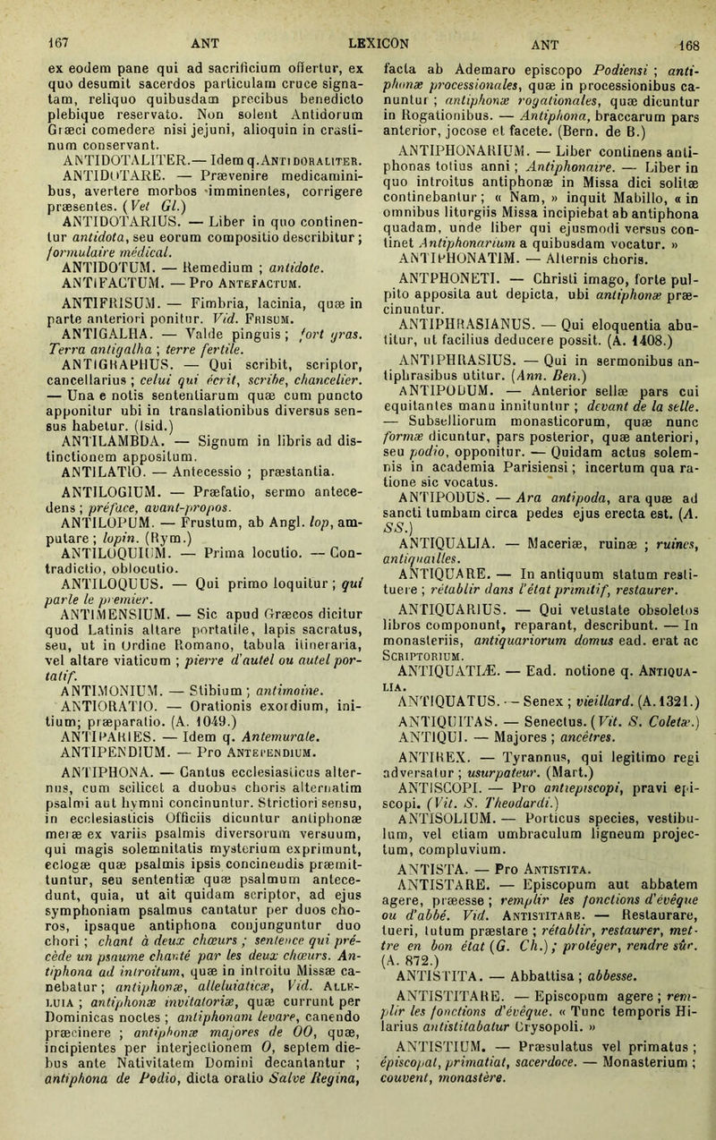 ex eodera pane qui ad sacrilîcium ofïerlur, ex que desumit sacerdos particulam cruce signa- tam, reliquo quibusdam precibus benedicto plebique reservato. Non solent Antidorum Gtæci comedere nisi jejuni, alioquin in crasti- num conservant. ANTIDOTALITER.— Idem q. Anti doraliter. ANTIDUTARE. — Prævenire medicamini- bus, avertere morbos «imminentes, corrigere præsentes. ( Gl.) ANTIDOTARIUS. — Liber in quo continen- tur antidota, seu eorum compositio describitur; formulaire médical. ANTIDOTUM, — Remedium ; antidote. ANTIFACTUM. —Pro Antefactum. ANT1FR1SÜM. — Fimbria, lacinia, quæ in parte anteriori ponitur. Vid. Frisum. ANTIGALHA. — Valde pinguis; fori yras. Terra anligalha ; terre fertile. ANTIGHAFHUS. — Qui scribit, scriptor, cancellarius ; celui qui écrit, scribe, chancelier. — Una e notis sententiarum quæ cum puncto apponitur ubi in translationibus diversus sen- sus habetur. (Isid.) ANTILAMBDA. — Signum in libris ad dis- tinctionem appositum. ANTILATIO. — Antecessio ; præstantia. ANTILOGIUM. — Præfatio, sermo antece- dens ; préface, avant-propos. ANTILÜPUM. — Frustum, ab Angi, lop, am- putare ; lopin. (Rym.) ANTILOQUIliM. — Prima locutio, — Con- tradictio, obiocutio. ANTILOQUUS. — Qui primo loquitur ; qui parle le premier. ANTIMENSIUM. — Sic apud Græcos dicitur quod Latinis altare portatile, lapis sacratus, seu, ut in (Jrdine Romano, tabula itineraria, vel altare viaticum ; pierre d'autel ou autel por- tatif. ANTIMONIUM. — Stibium; antimoine. ANTIORATIO. — Orationis exordium, ini- tium; præparalio. (A. 1049.) ANTIFAKIES. — Idem q. Antemurale. ANTIPENDIUM. — Pro Anterendium. ANTIPHONA. — Cantus ecclesiasticus alter- nus, cum scilicet a duobus choris alternatim psalmi aut hymni concinuntur. Strictiori sensu, in ecclesiasticis Officiis dicuntur anlipbonæ meiæ ex variis psalmis diversorum versuum, qui magis solemnitatis mysterium exprimunt, eclogæ quæ psalmis ipsis concinendis præmit- tuntur, seu sententiæ quæ psalmum antece- dunt, quia, ut ait quidam scriptor, ad ejus symphoniam psalmus cantatur per duos cho- ros, ipsaque antiphona conjunguntur duo chori ; chant à deux chœurs ; sentence qui pré- cède un psaume chanté par les deux chœurs. An- tiphona ad introitum, quæ in introitu Missæ ca- nebatur ; antiphonæ, alleluiaticæ, Vid. Allé- luia ; antiphotiæ invitatorias, quæ currunt per Dominicas noctes ; antiphonam levare, canendo præcinere ; antiphonæ majores de 00, quæ, incipientes per interjectionem O, septem die- bus ante Nativitatem Domini decantantur ; antiphona de Podio, dicta oratio Salve Regina, facta ab Ademaro episcopo Podiensi ; anti- phonx pt'ocessionales, quæ in processionibus ca- nuntur ; antiphonæ rogationales, quæ dicuntur in Rogationibus. — Antiphona, braccarum pars anterior, jocose et facete. (Bern. de B.) ANTIPHONARIUM. — Liber continens anti- phonas totius anni ; Antiphonaire. — Liber in quo introitus antiphonæ in Missa dici solitæ continebantur; « Nam, » inquit Mabillo, a in omnibus liturgiis Missa incipiebat ab antiphona quadam, unde liber qui ejusmodi versus con- tinet Antiphonarium a quibusdam vocatur. » ANTIFHONATIM. — Alternis choris. ANTPHONETl. — Christi imago, forte pul- pito apposita aut depicta, ubi antiphonæ præ- cinuntur. ANTIPHRASIANUS. — Qui eloquentia abu- titur, ut facilius deducere possit. (A. 1408.) ANTIPHRASIUS. — Qui in sermonibus an- tipbrasibus utitur. [Ann. Ben.) antipodum. — Anterior sellæ pars cui equitantes manu innituntur ; devant de la selle. — Subselliorum monasticorum, quæ nunc formæ dicuntur, pars posterior, quæ anteriori, seu podio, opponitur. — Quidam actus solem- nis in academia Parisiensi ; incertum qua ra- tione sic vocatus. ANTIPODUS. — Ara antipoda, ara quæ ad sancti tumbam circa pedes ejus erecta est. {A. SS.) ANTIQUALIA. — Maceriæ, ruinæ ; ruines, antiquailles. ANTIQUARE. — In antiquum statum resti- tuere ; rétablir dans l’état primitif, restaurer. ANTIQUARIUS. — Qui vetustate obsoletos libros componunt, reparant, describunt. — In monasteriis, antiquariorum domus ead. erat ac Scriptorium. ANTIQUATIÆ. — Ead. notione q. Antiqua- LIA. ANTIQUATUS. — Senex ; vieillard. (A. 1321.) ANTIQUITAS. — Senectus. ( FR. S. Coletæ.) ANTIQUI. — Majores ; ancêtres. ANTIKEX. — Tyrannus, qui legitimo regi adversatur; usurpateur. (Mart.) ANTISCOPI. — Pro antiepiscopi, pravi epi- scopi. (Vit. S. Theodardi.) ANTISOLIUM. — Porticus species, vestibu- lum, vel etiam umbraculum ligneum projec- tum, compluvium. ANTISTA. — Pro Antistita. ANTISTARE. — Episcopum aut abbatem agere, præesse ; remplir les fonctions d'évêque ou d’abbé. Vid. Antistitare. — Restaurare, tueri, lutum præstare ; rétablir, restaurer, met- tre en bon état (G. Ch.) ; protéger, rendre sûr. (A. 872.) ANTISTITA. — Abbattisa ; abbesse. ANTISTITARE. —Episcopum agere ; re»?i- plir les fonctions d'évêque. « Tune temporis Hi- larius antistitabatur Crysopoli. » ANTISTIUM. — Præsulatus vel primatus ; épiscopal, primatial, sacerdoce. — Monasterium ; couvent, monastère.