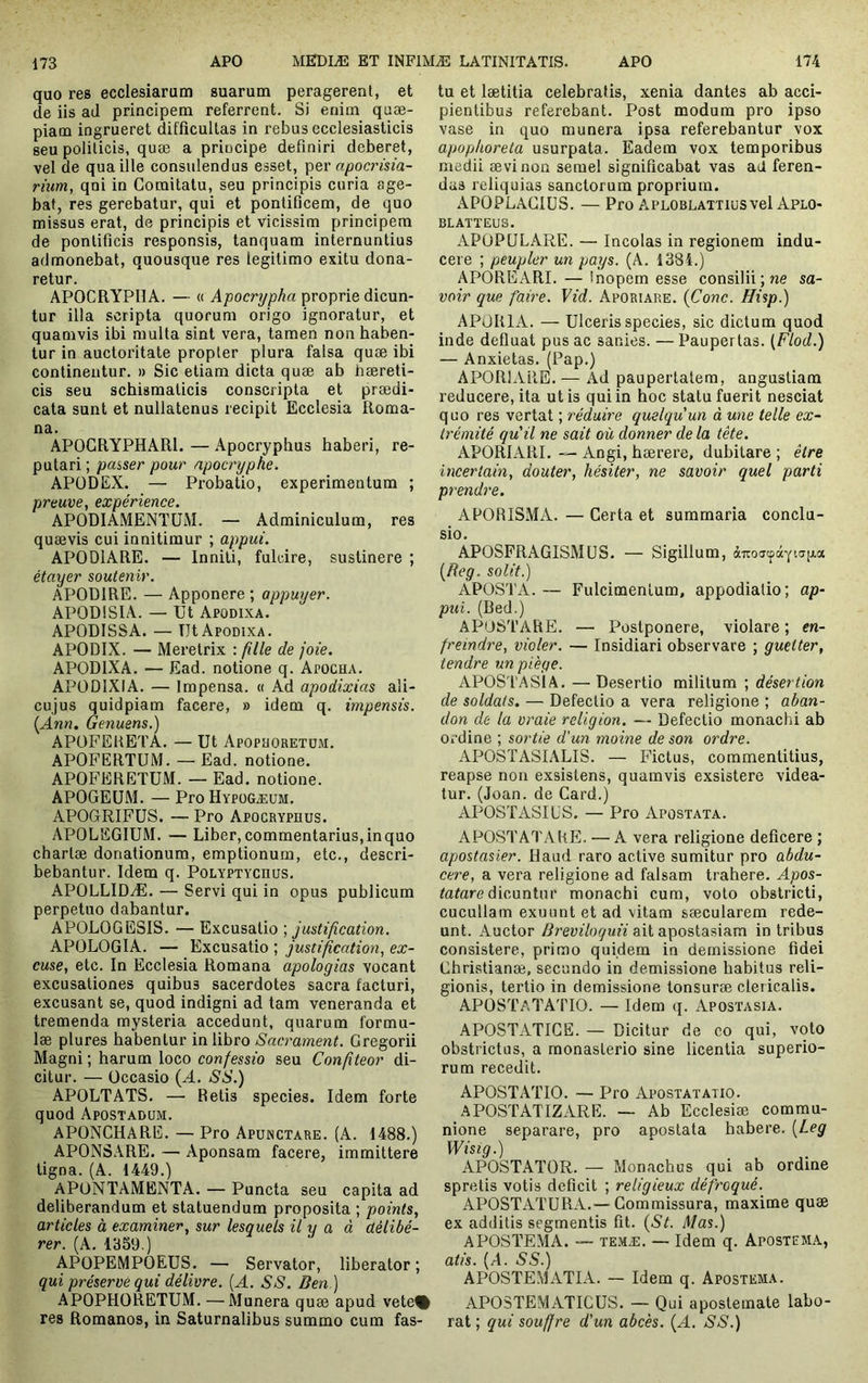 quo res ecclesiarum suarum peragerent, et de iis ad principem referrent. Si enitn quæ- piam ingrueret difficultas in rebus ecclesiasticis seu politicis, quæ a principe definiri deberet, vel de qua ille consulendus esset, per apocrisia- rium, qni in Comitatu, seu principis curia age- bat, res gerebatur, qui et pontificem, de quo missus erat, de principis et vicissim principem de pontificis responsis, tanquam internuntius admonebat, quousque res legitimo exitu dona- retur. APOCRYPHA. — « Apocrypha proprie dicun- tur illa scripta quorum origo ignoratur, et quamvis ibi multa sint vera, tamen non haben- tur in auctoritate propter plura falsa quæ ibi continentur. » Sic etiam dicta quæ ab hæreti- cis seu schismaticis conscripta et prædi- cata sunt et nullatenus recipit Ecclesia Roma- na. APOGRYPHARl. — Apocryphus haberi, re- putari ; passer pour apocryphe. APODEX. — Probatio, experimentum ; preuve, expérience. APODIAMENTUM. — Adminiculum, res quævis cui innitimur ; appui. APODIARE. — Inniti, fulcire, sustinere ; étayer soutenir. APODIRE. — Apponere ; appuyer. APODISIA. — Ut Apodixa. APODISSA. — Ut Apodixa. APODIX. — Meretrix : fille de joie. APODIXA. — Ead. notione q. Apocha. APÜDIXIA. — Impensa. « Ad apodixias ali- cujus quidpiam facere, » idem q. impensis. {Ann. Genuens.) APÜFEUETA. — Ut Apopuoretoji, APOFERTUM. — Ead. notione. APOFERETUM. — Ead. notione. APOGEUM. — ProHypüGÆUM. APOGRIFUS. — Pro Apocryphus. APOLEGIUM. — Liber, commentarius, in quo chartæ donationum, emptionum, etc., descri- bebantur. Idem q. Polyptychus. APOLLIDÆ. — Servi qui in opus publicum perpetuo dabantur. A POLO G ESIS. — Excusatio ; justif cation. APÜLOGIA. — Excusatio ; justification, ex- cuse, etc. In Ecclesia Romana apologias vocant excusationes quibus sacerdotes sacra facturi, excusant se, quod indigni ad tam veneranda et tremenda mysteria accedunt, quarum formu- læ plures habentur in libro Sacrament. Gregorii Magni ; harum loco confessio seu Confteor di- citur. — Occasio {A. SS.) APOLTATS. — Retis species. Idem forte quod Apostadum. APONCHARE. — Pro Apunctare. (A. 1488.) APONSARE. — Aponsam facere, immittere tigna. (A. 1449.) APONTAMENTA. — Puncta seu capita ad deliberandum et statuendum proposita ; points, articles à examiner, sur lesquels il y a à délibé- rer. (A. 1359.) APOPEMPOEUS. — Servator, liberator ; qui préservé qui délivre. {A. SS. Ben) APOPHORETUM. — Munera quæ apud vete% res Romanos, in Saturnalibus summo cum fas- tu et lætitia celebratis, xenia dantes ab acci- pientibus referebant. Post modum pro ipso vase in quo munera ipsa referebantur vox apophoreta usurpata. Eadem vox temporibus medii ævinon semel significabat vas ad feren- das reliquias sanctorum proprium. APOPLACIUS. — Pro APLOBLATTlusvel Aplo- BLATÏEUS. APOPGLARE. — Incolas in regionem indu- cere ; peupler un pays. (A. 1384.) APOREARI. — Inopem esse consilii; ne sa- voir que faire. Vid. Aporiare. {Conc. Hisp.) APORIA. — Ulceris species, sic dictum quod inde defluat pus ac sanies. — Paupertas. (Flod.) — Anxietas. (Pap.) APORIARE. — Ad paupertatem, angustiam reducere, ita ut is qui in hoc statu fuerit nesciat quo res vertat ; réduire quelqu'un à une telle ex- trémité qu'il ne sait où donner de la tête. APORIARI. — Angi, hærere, dubitare ; être incertain, douter, hésiter, ne savoir quel parti prendre. APORISxMA. — Certa et summaria conclu- sio. APOSFRAGISMüS. — Sigillum, àiroatfâYtafjia [Reg. solit.) ÀPOSTA. — Fulcimentum, appodialio; ap- pui. (Red.) APOSTARE. — Postponere, violare ; en- freindre, violer. — Insidiari observare ; guetter, tendre un piège. APOSTASIA. — Desertio militum ; désertion de soldais. — Defectio a vera religione ; aban- don de la vraie religion. — Defectio monachi ab Oi-dine ; sortie d'un moine de son ordre. APOSTASIALIS. — Fictus, commentitius, reapse non exsistens, quamvis exsistere videa- tur. (Joan. de Card.) APOSTASIES. — Pro Apostata. APOSTATAHE. — A vera religione deficere ; apostasier. Haud raro active sumitur pro abdu- cere, a vera religione ad falsam trahere. Apos- totore dicuntur monachi cum, volo obstricti, cucullam exuunt et ad vitam sæcularem rede- unt. Auctor Breviloquii ait apostasiam in Iribus consistere, primo quidem in demissione fidei Cbristianæ, secundo in demissione habitus reli- gionis, tertio in demissione tonsuræ clericalis. APOSTATA'ITO. — Idem q. Apostasia. APOSTATICE. — Dicitur de co qui, voto obstrictus, a monasterio sine licentia superio- rum recedit. APOSTATIO. — Pro Apostatatio. APOSTATIZARE. — Ab Ecclesiæ commu- nione separare, pro apostata habere. [Leg Wisig.) APOSTATOR. — Monachus qui ab ordine spretis votis deficit ; religieux défroqué. APOSTATURA.— Commissura, maxime quæ ex additis segmentis fit. {St. Mas.) APOSTEMA. — TEMÆ. — Idem q. Apostema, atis. (A. SS.) APOSTEMATLA. — Idem q. Apostema. APOSTEMATICUS. — Qui apostemate labo- rat ; qui souffre d'un abcès. {A. SS.)