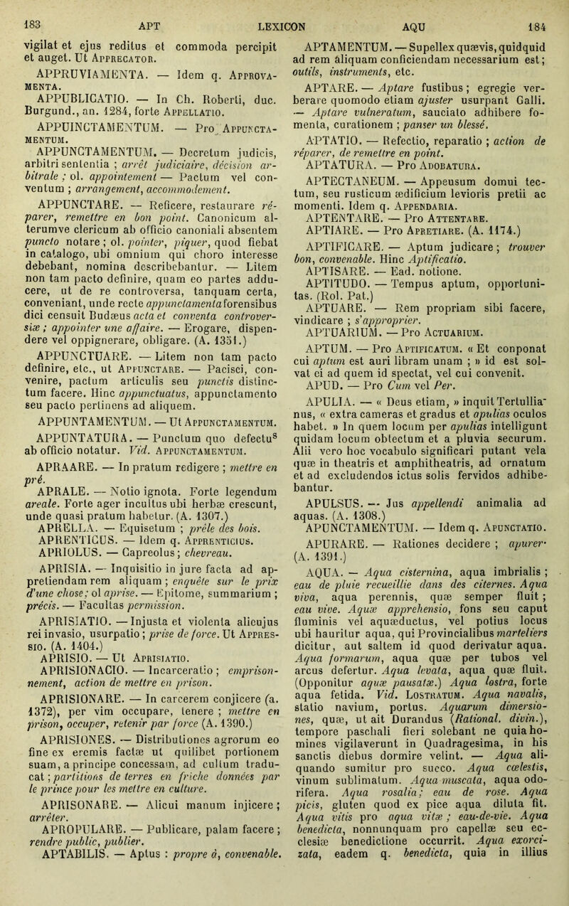 vigilat et ejus reditus et commoda percipit et auget. Ut Apprecator. APPRUVIAMKNTA. — Idem q. Approva- MENTA. APPUBLIGATIO. — In Ch. Roberli, duc. Burgund., an. 1284, forte Appellatio. APPUINCTAMENTUM. — Pro^ Appukcta- MENTUM. APPUNGTAMENTUM. — Decretum judicis, arbitri sententia ; arrêt judiciaire, décision ar- bitrale ; ol. appointemenï — Pactum vel con- ventum ; arrangement, accommodement, APPUNGTARE. — Reficere, restaurare ré- parer, remettre en bon point. Ganonicura al- terumve clericum ab officio canonial! absentem puncto notare ; ol. pointer, piquer, quod fiebat in catalogo, ubi omnium qui choro interesse debebant, nomina describebantur. — Litem non tam pacto definire, quam eo partes addu- cere, ut de re controversa, tanquam certa, conveniant, unde recte appunctamenlaîovQïiûhvi^ dici censuit Budæus ac/a et conventa controver- siæ ; appointer une affaire. — Erogare, dispen- dere vel oppignerare, obligare. (A. 1331.) APPUNGTUARE. — Litem non tam pacto definire, etc., ut Appunctare. — Pacisci, con- venire, pactum articulis seu punctis distinc- tum facere. Hinc appunctuatus, appunctamento seu pacto perlinens ad aliquem. APPUNTAMENTUM. — Ut Appunctamentum. APPUNTATÜRA. — Punctum quo defectu® ab officio notatur. Vid. Appunctamentum. APRAARE. — In pratum redigere ; mettre en pré. APRALE. — Notio ignota. Forte legendum areale. Forte ager incultus ubi herbæ crescunt, unde quasi pratum habetur, (A. 1307.) APRELLA. — Equisetum ; prêle des bois. APRENTIGÜS. — Idem q. Apprenticius. APRIOLUS. — Gapreolus; chevreau. APRISIA. — Inquisitio in jure facta ad ap- preliendam rem aliquam ; engue/e sur le prix d'une chose; ol aprise. — Epitome, summarium ; précis. — Facultas permission. APRISIATIO.—Injusta et violenta alicujus rei invasio, usurpatio ; pinse de force. Ut Appres- sio. (A. 1404.) APRISIO. — Ut Aprisiatio. APRISIONAGIO. — Incarceratio ; emprison- nement, action de mettre en prison. APRISIONARE. — In carcerem conjicere fa. 1372), per vim occupare, tenere ; mettre en prison J occuper, retenir par force (A. 1390.) APRISIONES. — Distributiones agrorum eo fine ex eremis factæ ut quilibet portionem suam, a principe concessam, ad cuUum tradu- cat ; partitions de terres en friche données par le prince pour les mettre en culture. APRISONARE.— Alicui manum injicere; arrêter. APROPULARE. — Publicare, palam facere ; rendre public, publier. APTABILIS. — Aptus : propre à, convenable. APTAM ENTUM. — Supellex quævis, quidquid ad rem âliquam conficiendam necessarium est; outils, instruments, etc. APTARE. — Aptare fustibus ; egregie ver- berare quomodo etiam ajuster usurpant Galli. — Aptare vulneratum, sauciato adhibere fo- menta, curationem ; panser un blessé. APTATIO. — Refectio, reparatio ; aetion de réparer, de remettre en point. APTATURA. — Pro Adoratura. APTEGTANEUM. — Appeusum domui tec- tum, seu rusticum ædificium levioris pretii ac momenti. Idem q. Appendaria. APTENTARE. — Pro Attentare. APTIARE. — Pro Apretiare. (A. 1174.) APTIFIGARE, — Aptum judicare ; trouver bon, convenable. Hinc Aptificatio. APTISARE. — Ead. notione. APTITUDO. — Tempus aptum, opportuni- tas. (Rol. Pat.) APTU ARE. — Rem propriam sibi facere, vindicare ; s'approprier. APTUARIUM. —Pro Actuarium. APTUM. — Pro Aptificatum. « Et conponat cui aptum est auri libram unam ; » id est sol- vat ei ad quem id spectat, vel cui convenit. APUD. — Pro Cum vel Per. APULIA. — « Deus etiam, » inquit Tertullia' nus, « extra cameras et gradus et apulias oculos habet. » In quem locum per apulias intelligunt quidam locum obtectum et a pluvia securum. Alii vero hoc vocabulo significari putant vela (}uæ in theatris et amphitheatris, ad ornatura et ad excludendos ictus solis fervidos adhibe- bantur. APULSUS. — Jus appellendi animalia ad aquas. (A. 1308.) APUNGTAMENTUM. ~ Idem q. Apunctatio. APURARE. — Rationes decidere ; apurer- (A. 1391.) AQUA. — Aqua cisternina, aqua imbrialis ; eau de pluie recueillie dans des citernes. Aqua viva, aqua perennis, quæ semper fluit ; eau vive. Aquae apprehensio, fons seu caput fluminis vel aquæductus, vel potius locus ubi hauritur aqua, qui Provincialibus mar/e/fers dicitur, aut saltem id quod derivatur aqua. Aqua formarum, aqua quæ per tubos vel arcus defertur. Aqua levata, aqua quæ fluit. (Opponitur aquae pausatæ.) Aqua lostra, forte aqua fetida. Vid. Lostratum. Aqua navalis, statio navium, portus. Aquarum dimersio- nes, quæ, ut ait Durandus {Rational. divin.), tempore paschali fieri solebant ne quia ho- mines vigilaverunt in Quadragesima, in his sanctis diebus dormire velint. — Aqua ali- quando sumitur pro succo. Aqua coelestis, vinum sublimatum. Aqua muscala, aqua odo- rifera. Aqua rosalia; eau de rose. Aqua picis, gluten quod ex pice aqua diluta fit. Aqua vitis pro aqua vitæ ; eau-de-vie. Aqua benedicta, nonnunquam pro capellæ seu ec- clesiæ benedictione occurrit. Aquce exorci- zata, eadem q. benedicta, quia in illius