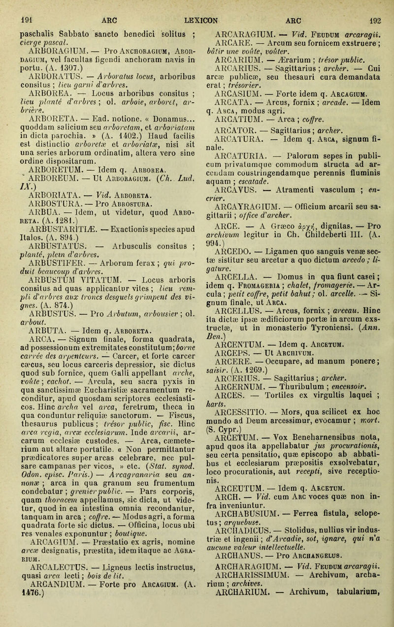 paschalis Sabbato sancto benedici solitus ; cierge pascal. ARBORAGIUM.— Pro Anchoragium, Abor- DAGIUM, vel facultas ligendi ancboram navis in portu. (A. 1307.) ARbÜRATUS. —Arboralus locus, arboribus consitus ; lieu garni d'arbres. ARBOREA. — Locus arboribus consitus ; lieu planté d'arbres ; ol. arboie, arborei, ar- brière. ARBORETA. — Ead. notione. « Donamus... quoddam sa licium seu arboretam, et arboriatam in dicta parochia. » (A. 1402.) Haud facilis est distinctio arboretse et arboriatæ, nisi sit una series arborum ordinatim, altera vero sine ordine dispositarum. ARBORETUM. — Idem q. Arborea. ‘ ARBOREUM. — Ut Arboragium. (Ch. Lud. IX.) ARBORIATA. — Vid. Arboreta. ARBOSTURA. — Pro Abrostura. ARBUA. — Idem, ut videtur, quod Arbo- reta. (A. 1281.) ARBUSTAR1TIÆ. — Exactionis species apud Italos. (A. 894.) ARBUSTATUS. — Arbusculis consitus ; planté, plein d'arbres. ARBUSTIFER. —Arborum ferax; qui piro- duit beaucoup d'arbres. ARBU8TUM YITATUM. — Locus arboris consitus ad quas applicantur vites ; lieu rem- pli d'arbres aux troncs desquels grimpent des vi- gnes. (A. 874.) ARBUSTUS. — Pro Arbutum, arbousier ; ol. arbout. ARBUTA. — Idem q. Arboreta. ARCA. — Signum finale, forma quadrata, ad possessionum extremitates constitutum; éor«e carrée des arpenteurs. — Carcer, et forte carcer cæcus, seu locus carceris depressior, sic dictus quod sub fornice, quem Galli appellant arche, voûte ; cachot. — Ai'cula, seu sacra pyxis in qua sanctissimæ Eucharistiae sacramentum re- conditur, apud quosdam scriptores ecclesiasti- cos. Hinc archa vel arca, feretrum, theca in qua conduntur reliquiæ sanctorum. — Fiscus, thesaurus publicus ; trésor public, fisc. Hinc arca regia, arcæ ecclesiarum. Inde arcarii, ar- carum ecclesiae custodes. — Arca, cæmete- rium aut altare portable, « Non permittantur prædicatores super arcas celebrare, nec pul- sare Campanas per vicos, » etc. {Stat, synod. Odon, episc. Paris.) — Arcagranaria seu an- nonae ; arca in qua granum seu frumentum condebatur ; grenier public. — Pars corporis, quam thoracem appellamus, sic dicta, ut vide- tur, quod in ea intestina omnia recondantur, tanquam in arca ; coffre. — Modus agri, a forma quadrata forte sic dictus. — Officina, locus ubi res venales exponuntur ; boutique. ARCAGIUM. — Præstalio ex agris, nomine arcæ designatis, praestita, idem itaque ac Agra- rium. ARCALECTUS. — Ligneus lectis instructus, quasi arca lecti ; bois de Ut. ARGANDIUM. — Forte pro Arcagium. (A. 1476.) ARCARAGIUM. — Vid. Feudum arcaragii. ARCARE. — Arcum seu fornicem exstruere ; bâtir une voûte, voûter. ARCARIUM. — Ærarium ; trésor public. ARCARIUS. — Sagittarius ; archer. — Gui arcæ publicæ, seu thesauri cura demandata erat ; trésorier. ARGASIUM. — Forte idem q. Arcagium. ARCATA. — Arcus, fornix ; arcade. —Idem q. Arca, modus agri. ARGATIUM. — Arca ; coffre. ARCATOR. — Sagittarius ; archer. ARCATURA. — Idem q. Arca, signum fi- nale. ARCATURIA. — Palorum sepes in publi- cum privatu nique commodum structa ad ar- cendam cüuslringendamque perennis fluminis aquam ; escalade. ARGAVUS. — Atramenti vasculum ; en- crier. ARCAYRAGIUM. — Officium arcarii seu sa- gittarii ; office d'archer. ARCE. — A Græco dignitas. — Pro archivum legitur in Ch. Ghildeberti III. (A. 994.) ARCEDO. — Ligamen quo sanguis venæsec- tæ sistitur seu arcetur a quo dictum arcedo ; li- gature. ARCELLA. — Domus in qua fiunt casei ; idem q. Fromageria ; chalet, fromagerie. — Ar- cula; petit coffre, petit bahut; ol. arcelle. — Si- gnum finale, ut Arca. ARCELLUS. — Arcus, fornix ; arceau. Hinc ita dictæ ipsæ ædificiorum portæ in arcum exs- tructæ, ut in monasterio Tyroniensi. {Ann. Ben.) ARCENTUM. — Idem q. Arcetum. ARCEPS. — Ut Archivum. ARCERE. — Occupare, ad manum ponere ; saisir. (A. 1269.) ARCERIUS. — Sagittarius ; archer. ARCERNUM. — Thuribulum ; encensoir. ARCES. — Tortiles ex virgultis laquei ; harts. ARCESSITIO. — Mors, qua scilicet ex hoc mundo ad Deum arcessimur, evocamur ; mort. (S. Cypr.) ARÛETUM. — Vox Beneharnensibus nota, apud quos ita appellabatur jus procurationis, seu certa pensitatio, quæ episcopo ab abbati- bus et ecclesiarum præpositis exsolvebatur, loco procurationis, aut recepti, sive receptio- nis. ARCEUTUM. — Idem q. Arcetum. ARCH. — Vid. cum Arc voces quæ non in- fra inveniuntur. ARCHABUSIUM. — Ferrea fistula, sclope- tus; arquebuse. ARCHADICUS. — Stolidus, nullius vir indus- triæ et ingenii ; d’Arcadie, sot, ignare, qui n’a aucune valeur intellectuelle. ARCHANUS. — Pro Archangelus. ARCHARAGIUM. — Vid. YmiHVHL arcaragii. ARCHARISSIMUM. — Archivum, archa- rium ; archives. ARCHARIUM. — Archivum, tabularium,