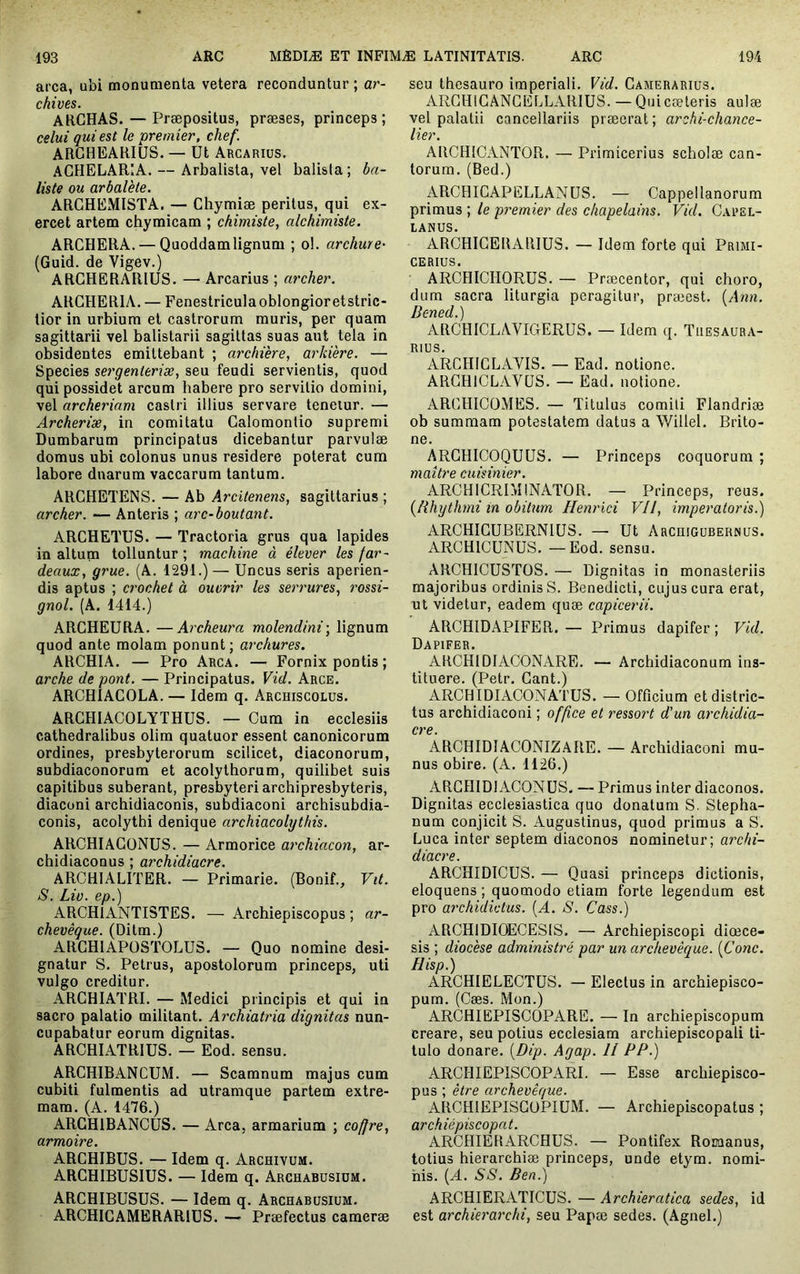 area, ubi monumenta vetera reconduntur ; ar- chives. ARCHAS. — Præpositus, præses, princeps; celui qui est le premier, chef. ARGHEARIÜS. — Ut Arcarius. ACHELARIA. — Arbalista, vel balista ; ba- liste ou arbalète. ARGHEMISTA, — Chymiæ peritus, qui ex- ercet artem chymicam ; chimiste, alchimiste. ARGUERA. — Quoddamlignum ; ol. archure- (Guid. de Vigev.) ARGHERARIUS. — Arcarius ; archer. ARGHERIA. — Fenestriculaoblongioretstric- tior in urbium et castrorum muris, per quam sagittarii vel balistarii sagittas suas aut tela in obsidentes emittebant ; archiere, arkVere. — Species sergenieriæ, seu feudi servientis, quod qui possidet arcum habere pro servitio domini, vel archeriam castri illius servare teneiur. — Archerise, in comitatu Galomontio supremi Dumbarum principatus dicebantur parvulae domus ubi colonus unus residere poterat cum labore duarum vaccarum tantum. ARGHETENS. — Ab Arcitenens, sagittarius ; archer. — Anteris ; arc-boutant. ARCHETUS. — Tractoria grus qua lapides in altum tolluntur ; machine à élever les far- deaux, grue. (A. 1291.) — Uncus seris aperien- dis aptus ; crochet à ouvrir les serrures, rossi- gnol. (A. 1414.) ARGHEURA. —Archeura molendini-, lignum quod ante molam ponunt ; archures. ARCHIA. — Pro Arca. — Fornix pontis ; arche de pont. — Principatus. Vid. Arce. ARCHIAGOLA. — Idem q. Archiscolus. ARCHIACOLYTHUS. — Cum in ecclesiis cathedralibus olim quatuor essent canonicorum ordines, presbyterorum scilicet, diaconorum, subdiaconorum et acolythorum, quilibet suis capitibus suberant, presbyteri archipresbyteris, diaconi archidiaconis, subdiaconi archisubdia- conis, acolythi denique archiacolythis. ARCHIAGONUS. — Armorice archiacon, ar- chidiaconus ; archidiacre. ARCHIALITER. — Primarie. (Bonif., Vit. S. Lio. ep.) ARCHIANTISTES. — Archiepiscopus ; ar- chevêque. (Ditm.) ARGHIAPOSTOLU3. — Quo nomine desi- gnatur S. Petrus, apostolorum princeps, uti vulgo creditur. ARCHIATRI. — Medici principis et qui in sacro palatio militant. Archiatria dignitas nun- cupabatur eorum dignitas. ARCHIATRIUS. — Eod. sensu. ARCHIBANCUM. — Scamnum majus cum cubiti fulmentis ad utramque partem extre- mam. (A. 1476.) ARGHIBANCUS. — Arca, armarium ; coffre, armoire. ARGHIBUS. — Idem q. Archivum. ARGHIBUSIUS. — Idem q. Archabusidm. ARCHIBUSUS. — Idem q. Archabusium. ARCHIGAMERAR1ÜS. — Praefectus camerae seu thesauro imperiali. Vid. Camerarius. ARCHICANCELLARIUS. — Quicæteris aulae vel palatii cancellariis praeerat; archi-chance- lier. ARCHICANTOR. — Primicerius scholae can- torum. (Bed.) ARCHICAPELLANUS. — Cappellanorum primus ; le premier des chapelains. Vid. Capel- LANUS. ARCHICERARIUS. — Idem forte qui Primi- cerius. ARCHICHORUS. — Praecentor, qui choro, dum sacra liturgia peragitur, præest. {Ann. Dened.) ARCHICLAVICtERUS. — Idem q. Thesaura- rius. ARCHICLAVIS. — Ead. notione. ARGHICLAVÜS. — Ead. notione. ARCHICOMES. — Titulus comiti Flandriæ ob summam potestatem datus a Willel. Brito- ne. ARCHICOQUUS. — Princeps coquorum ; maître cuisinier. ARCHICRIMINATOR. — Princeps, reus. {lihythmi in obitum Henrici Vil, imperatoris.) ARCHICUBERNIUS. — Ut Archigubernus. ARCHICUNUS. — Eod. sensu. ARCHICUSTOS. — Dignitas in monasteriis majoribus ordinis S. Benedicti, cujus cura erat, nt videtur, eadem quae capicerii. ARCHIDAPIFER.— Primus dapifer ; Vid. Dapifer. ARCHIDIACONARE. — Archidiaconum ins- tituere. (Petr. Cant.) ARCHIDIACONATUS. — Officium et distric- tas archidiaconi ; office et ressort d'un archidia- cre. ARCHIDIACONIZARE. — Archidiaconi mu- nus obire. (A. 1126.) ARCHIDIACONUS, — Primus inter diaconos. Dignitas ecclesiastica quo donatum S. Stepha- num conjicit S. Augustinus, quod primus a S. Luca inter septem diaconos nominetur; archi- diacre. ARCHIDICUS. — Quasi princeps dictionis, eloquens; quomodo etiam forte legendum est pro archidivlus. [A. S. Cass.) ARCHIDIOECESIS. — Archiepiscopi diœce- sis ; diocèse administré par un archevêque. {Conc. Hisp.) ARCHIELEGTUS. — Electus in archiepisco- pum. (Cæs. Mon.) ARCHIEPISCOPARE. — In archiepiscopum creare, seu potius ecclesiam archiepiscopali ti- tulo donare. {Dip. Agap. 11 PP.) ARCI-IIEPISCOPARI. — Esse arcbiepisco- pus ; être archevêque. ARCHlEPISGüPIUM. — Archiepiscopatus ; archiépiscopal. ARCHIERARCHUS. — Pontifex Romanus, totius hierarchiæ princeps, unde etym. nomi- nis. {A. SS. Ben.) ARCHIERATICUS. — Archieratica sedes, id est archierarchi, seu Papae sedes. (Agnel.)