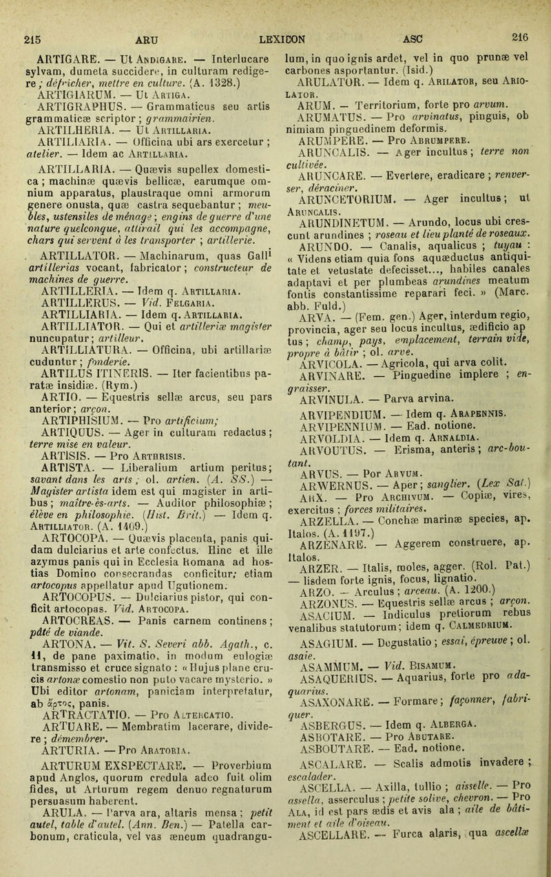 216 ARTIGARE. — Ut Andigake. — Interlucare sylvam, dumeta succidere, in culturam redige- re; déf^'ichei', mettre en culture. (A. 1328.) ARTIG1ARÜM. — Ut Artiga. ARTIGRAPHUS. — Grammaticus seu artis grammaticæ scriptor; grammairien. ARTILHERIA. — Ut Artillaria. ARTILIARIa. — üfficina ubi ars exercetur ; atelier. — Idem ac Artillaria. ARTILLARIA. — Quævis supellex domesti- ca ; machinæ quævis bellicæ, earumque om- nium apparatus, plaustraque omni armorum genere onusta, quæ castra sequebantur ; meu- bles, ustensiles de ménage-, engins de guerre d'une nature quelconque, attirail qui les accompagne, chars qui servent à les transporter ; artillerie. ARTILLATOR. — Machinarum, quas GalR artillerias vocant, fabricator ; constructeur de machines de guerre. ARTILLERIA. — Idem q. Artillaria. ARTILLKRUS. ~ Vid. Fiîlgaria. ARTILLIARIA. — Idem q. Artillaria. ARTILLIATOR. — Qui et artilleriæ magister nuncupatur; artilleur, ARTILLIATURA. — Officina, ubi artillariæ cuduntur ; fonderie. ARTILUS ITINERIS. — Iter facientibus pa- ratæ insidiæ. (Rym.) ARTIO. — Equestris sellæ arcus, seu pars anterior; arçon. ARTIPHISIUM. ■— Pro artificium; ARTIQUUS. — Ager in culturam redactus; terre mise en valeur. ARTISIS. — Pro Arthrisis. ARTISTA. — Liberalium artium peritus; savant dans les arts ^ ol. artien. {A. SS.) — Magister artista idem e&i qui magister in arti- bus; maître-es-arts. — Auditor philosophiæ ; èleve en philosophie. [fJist. Brit.) — Idem q. Ahtilliator. (A. 1409.) ARTOCOPA. — Quævis placenta, panis qui- dam dulciarius et arte confectus. Hinc et ille azymus panis qui in Ecclesia Romana ad hos- tias Domino consecrandas conficitur,’ etiam artocopus appellatur apud Ugutionem. ARTOCOPUS. — Dulciarius pistor, qui con- ficit artocopas. Artocopa. ARTOCREAS.— Panis carnem continens; pâté de viande. ARTONA. — Vit. S. Severi abb. Agath., c. 11, de pane paximatio, in modum eulogiæ transmisso et cruce signato : « Hujus plane cru- cis an/ouæ comestio non puto vacare mysterio. » Ubi editor artonam, paniciam interpretatur, ab apToç, panis. ARTRACTATIO. — Pro Altercatio. ARTUARE. — Membratim lacerare, divide- re ; démembrer. ARTURIA. —Pro Aratoria. ARTURUM exspectare. — Proverbium apud Anglos, quorum credula adeo fuit olim fides, ut Arlurum regem denuo regnaturum persuasum haberent. ARULA. — Parva ara, altaris mensa ; petit autel, table d'autel. [Ann. Ben.) — Patella ear- bonum, craticula, vel vas æneum quadrangu- lum, in quo ignis ardet, vel in quo prunæ vel carbones asportantur. (Isid.) ARULATOR. — Idem q. Arilator, seu Ario- LATOR. ARUM. — Territorium, forte pro arvum. ARUMATUS. — Pro arvinatus, pinguis, ob nimiam pinguedinem deformis. ARUMPERE. — Pro Abrumpere. ARUNCALIS. — Ager incultus; terre non cultivée. ARUNCARE. — Evertere, eradicare ; renver- ser, déraciner. ARUNXETORIUM. — Ager incultus; ut A-RI.1 NCALIS • ARUNDINETUM. — Arundo, locus ubi cres- cunt arundines ; roseau et lieu planté de roseaux. ARUNDO. — Canalis, aqualicus ; tuyau : « Videns etiam quia fons aquæductus antiqui- tate et vetustate defecisset..., habites canales adaptavi et per plumbeas arundines meatum fontis constantissime reparari feci. » (Mare, abb. Fuld.) ARVA. — (Fem. gen.) Ager, interdum regio, provincia, ager seu locus incultus, ædificio ap tus ; champ, pays, emplacement, terrain vide, propre à bâtir ; ol. arve. ARVICOLA. — Agricola, qui arva colit. ARVINARE. — Pinguedine implere ; en- graisser. ARVINULA. — Parva arvina. ARVIPENDIUM. — Idem q. Arapennis. ARVIPENNIUM. — Ead. notione. ARVOLDIA. — Idem q. Arnaldia. ARVOUTUS. — Erisma, anteris; arc-bou- tant. ARVUS. — Por Arvum. ARWERNUS. — Aper; scwÿfer. {Lex Sal.) — Pro Archivum. — Copiæ, vires, exercitus ; forces militaires. ARZELLA. — Conchæ marinæ species, ap. Halos. (A. H97.) ARZENARB. — Aggerem construere, ap. Halos. ARZER. — Halis, moles, agger. (Roi. Pat.) — lisdem forte ignis, focus, lignatio. ARZO. — Arculus ; arceau. (A. 1200.) ARZONUS. — Equestris sellæ arcus ; arçon. ASACIUM. — Indiculus pretiorum rebus venalibus statutorum; idem q. Calmedrium. ASAGIUM. — Degustatio ; essai, épreuve ; ol. dSdlG • ASAMMUM. — Vid. Bisamum. ASAQUERIUS. — Aquarius, forte pro ada- quarius. , . ASAXONARE. — Formare; façonner, fabri- quer. ASBERGUS. — Idem q. Alberga. ASBOTARE. — Pro AbutaRE. ASBOUTARE. — Ead. notione. ASCALARB. — Scalis admotis invadere ; p<\0nlnfip7'. ASCELLA. — Axilla, tullio ; aisselle. — Pro assella, asserculus ; petite solive, chevron. — Pro Ala, id est pars ædis et avis ala ; aile de bâti- ment et aile d'oiseau. ASCELLARE.-- Furca alaris, qua ascellæ