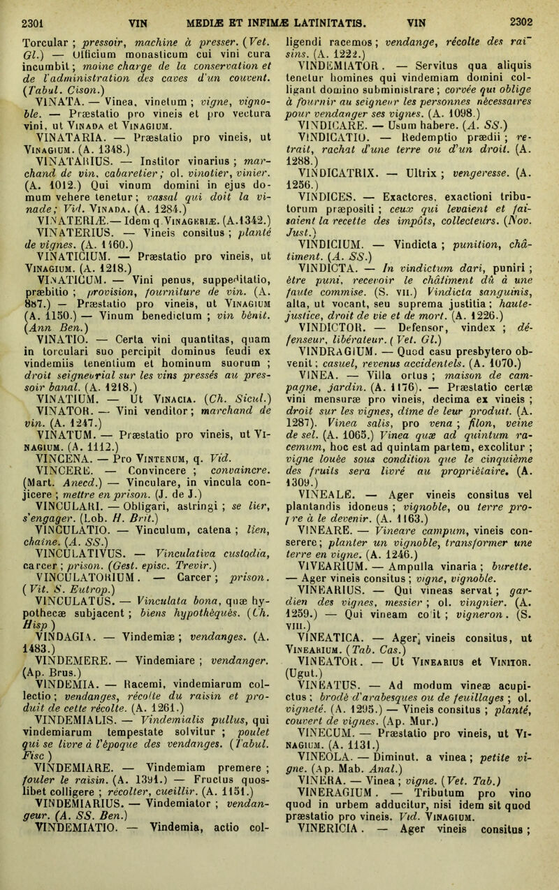 Torcular ; pressoir, machine h presser. (Vet. Gl.) — Ullicium raonaslicutn cui vini cura incumbit; moine charge de la conservation et de Vadministration des caves d'un couvent. Çfabul. Oison.) VINATA. — Vinea, vinetum ; vigne, vigno- ble. — Præstalio pro vineis et pro vectura vini, ut ViNAOA et Vinagium. VINATARIA. — Præstatio pro vineis, ut Vinagium. (A. 1348.) VINATAHIÜS. — Institor vinarius ; mar- chand de vin. cabaretier ; ol. vinotier, vinier. (A. 1012.) Qui vinum domini in ejus do- mum vehere tenetur ; vassal qui doit la vi- nade; Vid. Vinada. (A. 1284.) VLNAÏERIÆ.— Idem q Vinagkriæ. (A.1342.) VINATERIUS. — Vineis consitus; planté de vignes. (A. 1160.) VINATICIÜM. — Præstatio pro vineis, ut Vinagium. (A. 1218.) VEnATIGLIM. — Vini penus, suppe^^itatio, præbitio ; provision, fourniture de vin. (A. 8»7.) — Præstatio pro vineis, ut Vinagium (A. 1150.) — Vinum benedictum ; vin bénit. {Ann Ben.) VINATIO. — Certa vini quantitas, quam in torculari suo percipit dominus feudi ex vindemiis tenentium et hominum suorum ; droit seigneurial sur les vins pressés au pres- soir banal. (A. 1218.) VINATIUM. — Ut ViNACiA. {Ch. Sicul.) VINATOR.— Vini venditor; marchand de vin. (A. 1247.) VINATUM.— Præstatio pro vineis, ut Vi- nagium. (A. 1112.) VINCENA. — Pro Vintenum, q. Vid. VINCERE. — Convincere ; convaincre. (Mart. Anecd.) — Vinculare, in vincula con- jicere ; mettre en prison. (J. de J.) VINCULARI.—Obligari, astringi; se lier, s'engager. (Lob. H. Brit.) VINGULATIO. — Vinculum, catena ; lien, chaîne. {A. SS.) VINCULATIVUS. — Vinculativa custodia, carcer; prison. (Gest. episc. Trevir.) VINCULATOKIÜM. — Garcer ; prison. ( Vit. S. Eutrop.) VINCULATUS. — Vinculata bona, qnæ hy- pothecæ subjacent ; biens hypothéqués. {Lh. VINDAGIA. — Vindemiæ ; vendanges. (A. 1483.) VINDEMERE. — Vindemiare ; vendanger. (Ap. Brus.) VINDEMIA. — Racemi, vindemiarum col- lectio ; vendanges, récolte du raisin et pro- duit de cette récolte. (A. 1261.) VINDEMIALIS. — Vindemialis pullus, qui vindemiarum tempestate solvitur ; poulet qui se livre à l'époque des vendanges. ( Tabul. Fisc ) VINDEMIARE. — Vindemiam premere ; fouler le raisin. (A. 13yl.) — Fructus quos- libet colligere ; récolter, cueillir. (A. 1151.) VINDEMIARIUS. — Vindemiator ; vendan- geur. (A. SS. Ben.) VINDEMIATIO. — Vindemia, actio col- ligendi racemos ; vendange, récolte des rai~ sins. (A. 1222.) VINDEMIATOR. — Servitus qua aliquis tenetur homines qui vindemiam domini col- ligant domino subministrare ; corvée qut oblige à fournir au seigneur les personnes nécessaires pour vendanger ses vignes. (A. 1098.) VINDICARE. — Usum habere. {A. SS.) VINDIGATIO. — Redemptio prædii ; re- trait, rachat d'une terre ou d'un droit. (A. 1288.) VINDICATRIX. — Ultrix; vengeresse. (A. 1256.) VINDICES. — Exactores, exactioni tribu- torum præpositi ; ceux qui levaient et fai- saient la recette des impôts, collecteurs. {ISov. Just.) VINDICIUM. — Vindicta ; punition, châ- timent. {A. SS.) VINDICTA. — In vindictum dari, puniri ; être puni, recevoir le châtiment dû à une faute commise. (S. vu.) Vindicta sanguinis, alta, ut vocant, seu suprema justitia; haute- justice, droit de vie et de mort. (A. 1226.) VINDICTOR. — Defensor, vindex ; dé- fenseur, libérateur. ( Vet. Gl.) VINDRaGIUM. — Quod casu presbytero ob- venit; casuel, revenus accidentels. (A. 1070.) VINEA. — Villa orlus ; maison de cam- pagne, jardin. (A. 1176). — Præstatio certæ vini mensuræ pro vineis, decima ex vineis ; droit sur les vignes, dîme de leur produit. (A. 1287). Vinea salis, pro vena ; filon, veine de sel. (A. 1065.) Vinea quæ ad quintum ra- cemum, hoc est ad quintam partem, excolitur ; vigne louée sous condition que le cinquième des fruits sera livré au propriétaire, (A. 1309.) VINEALE. — Ager vineis consitus vel plantandis idoneus ; vignoble, ou terre pro- j re à le devenir. (A. 1163.) VlNEARE. — Vineare campum, vineis con- serere ; planter un vignoble, transformer une terre en vigne. (A. 1246.) VIVEARIUM. — Ampulla vinaria ; burette. — Ager vineis consitus ; vigne, vignoble. VINEARIUS. — Qui vineas servat ; gar- dien des vignes, messier ; ol. vingnier. (A. 1259.) — Qui vineam co'it ; vigneron. (S. VIII.) VINEATICA. — Ager) vineis consitus, ut VlNEAhlUM. {Tab. Cas.) VINEATOR. — Ut Vinearius et Vinitor. (Ugut.) VINEATUS. — Ad modum vineæ acupi- ctus; brodé d'arabesques ou de feuillages’, ol. vigneté. (A. 1295.) — Vineis consitus ; planté, couvert de vignes. (Ap. Mur.) VINECUM. — Præstatio pro vineis, ut Vi- nagium. (A. 1131.) VINEOLA. — Diminut. a vinea ; petite vi- gne. (Ap. Mab. Anal.) VINERA. — Vinea ; vigne. {Vet. Tab.) VINERAGIUM . — Tributum pro vino quod in urbem adducitur, nisi idem sit quod præstatio pro vineis. Vid. Vinagium. VINERICIA. — Ager vineis consitus ;