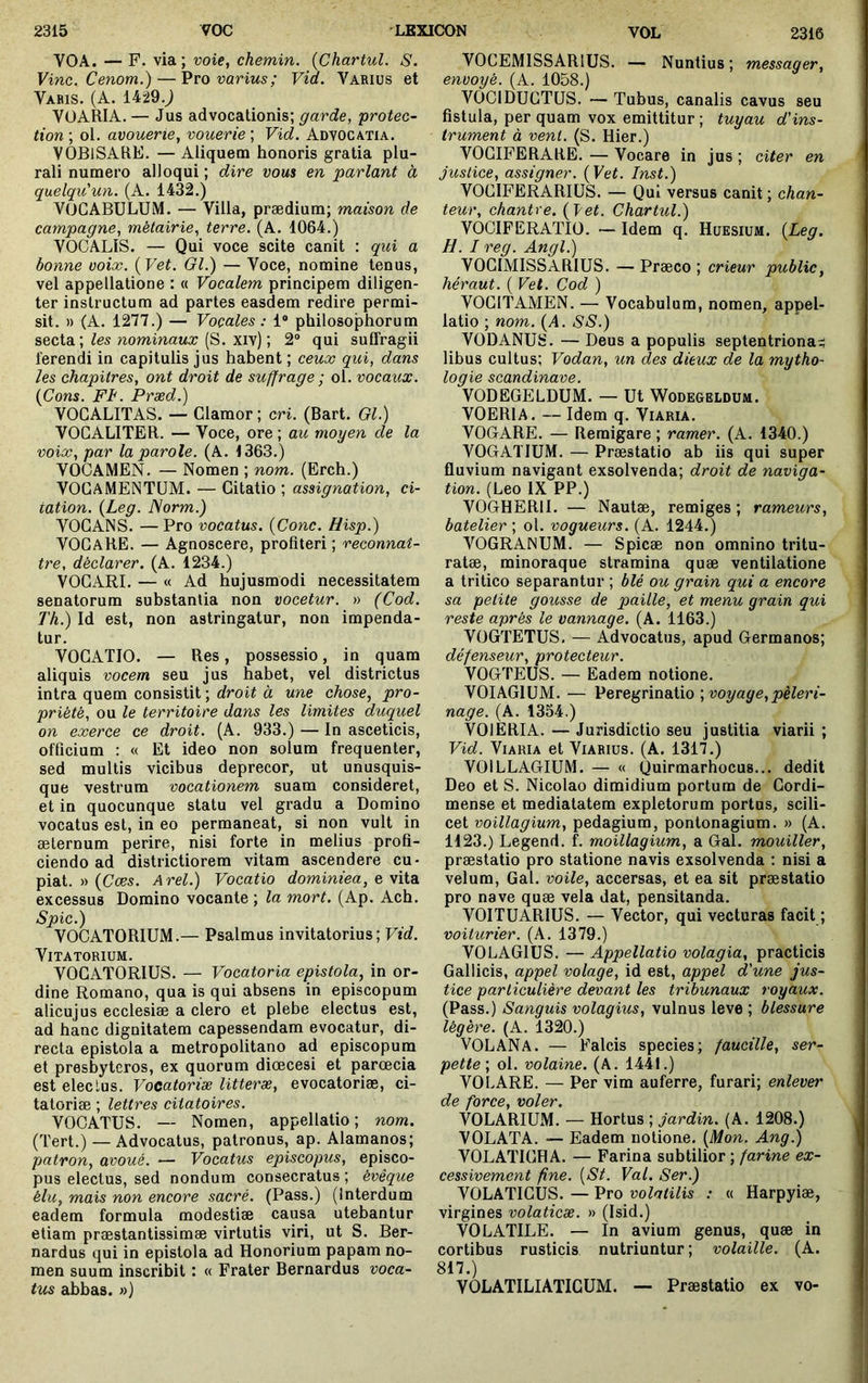 VOA. — F. via ; voie, chemin. {Chartul. S. Vinc. Cenom.) — ^vo varius; Vid. Varius et Vabis. (A. 1429.J VÜARIA.— Jus advocationis; garde, -protec- tion ; ol. avouerie, vouerie ; Vid. Adyocatia. VOBlSARE. — Aliquem honoris gratia plu- rali numero alloqui ; dire vous en parlant à quelqu'un. (A. 1432.) VOCABULUM. — Villa, prædium; maison de campagne, métairie, terre. (A. 1064.) VOCALIS. — Qui voce scite canit : qui a bonne voix. (Vet. Gl.) — Voce, nomine tenus, vel appellatione : « Vocalem principem diligen- ter instructum ad partes easdem redire permi- sit. » (A. 1277.) — Vocales: 1“ philosophorum secta ; nommaMX (S. xiv) ; 2“ qui suffragii ferendi in capitulis jus hahent ; ceux qui, dans les chapitres, ont droit de suffrage ; ol. vocaux. {Cons. FI'. Præd.) VOCALITAS. — Clamor ; cri. (Bart. Gl.) VOCALITER. — Voce, ore ; aie moyen de la voix, par la parole. (A. 1363.) VOCAMEN. — Nomen ; nom. (Erch.) VOCAMENTUM. — Citatio ; assignation, ci- tation. {Leg. Norm.) VOCANS. — Pro vocatus. {Cone. Hisp.) VOCARE. — Agnoscere, profiteri ; reconnaî- tre, déclarer. (A. 1234.) VOCARI. — « Ad hujusmodi necessitatem senatorum substantia non vocetur. » (Cod. Th.) Id est, non astringatur, non impenda- tur. VOCATIO. — Res, possessio, in quam aliquis vocem seu jus habet, vel districtus intra quem consistit ; droit à une chose, pro- priété, ou le territoire dans les limites duquel on exerce ce droit. (A. 933.) — In asceticis, officium ; « Et ideo non solum frequenter, sed multis vicibus deprecor, ut unusquis- que vestrum vocationem suam consideret, et in quocunque statu vel gradu a Domino vocatus est, in eo permaneat, si non vult in æternum perire, nisi forte in melius profi- ciendo ad districtiorem vitam ascendere cu- piat. » {Cæs. Arei.) Vocatio dominiea, e vita excessus Domino vocante ; la mort. (Ap. Ach. Spic.) VOCATORIUM.— Psalmus invitatorius; Vid. ViTATORIUM. VOCATORIUS. — Vocatoria epistola, in or- dine Romano, qua is qui absens in episcopum alicujus ecclesiæ a clero et plebe electus est, ad hanc dignitatem capessendam evocatur, di- recta epistola a metropolitano ad episcopum et presbyteros, ex quorum diœcesi et paroecia est eleclus. Vocatoriae litteræ, evocatoriae, ci- tatoriæ ; lettres citatoires. VOCATUS. — Nomen, appellatio; nom. (Tert.) — Advocatus, patronus, ap. Alamanos; patron, avoué. — Vocatus episcopus, episco- pus electus, sed nondum consecratus ; évêque élu, mais non encore sacré. (Pass.) (interdum eadem formula modestiae causa utebantur etiam praestantissimæ virtutis viri, ut S. Ber- nardus qui in epistola ad Honorium papam no- men suum inscribit : « Frater Bernardus voca- tus abbas, n) VOCEMISSARIUS. — Nuntius; messager, envoyé. (A. 1058.) VOCIDUCTUS. — Tubus, canalis cavus seu fistula, per quam vox emittitur ; tuyau d'ins- trument à vent. (S. Hier.) VOCIFERARE. — Vocare in jus ; citer en justice, assigner. {Vet. Inst.) VOCIFERARIUS. — Qui versus canit ; chan- teur, chantre, {i/et. Chartul.) VOCIFERATIO. — Idem q. Hüesium. {Leg. H. I reg. Angl.) VOCIMISSARIUS. — Præco ; crieur public, héraut. ( Vet. Cod ) VOCITAMEN. — Vocabulum, nomen, appel- latio ; nom. {A. SS.) VODANUS. — Deus a populis septentrional^ libus cultus; Vodan, un des dieux de la mytho- logie Scandinave. VODEGELDUM. — Ut Wodegeldüm. VOERIA. — Idem q. Viaria. VOGARE. — Remigare ; ramer. (A. 1340.) VOGATIUM. — Præstatio ab iis qui super fluvium navigant exsolvenda; droit de naviga- tion. (Léo IX PP.) VOGHERII. — Nautæ, remiges ; rameurs, batelier ; ol. vogueurs. (A. 1244.) VOGRANUM. — Spicæ non omnino tritu- ratæ, minoraque stramina quæ ventilatione a tritico separantur ; blé ou grain qui a encore sa petite gousse de paille, et menu grain qui reste après le vannage. (A. 1163.) VOGTETUS, — Advocatus, apud Germanos; défenseur, protecteur. VOGTEUS. — Eadem notione. VOIAGIUM. — Peregrinatio ; voyage, pèleri- nage. (A. 1354.) VOIERIA. — Jurisdictio seu justitia viarii ; Vid. Viaria et Viarius. (A. 1317.) VOILLAGIUM. — « Quirmarhocus... dedit Deo et S. Nicolao dimidium portum de Gordi- mense et mediatatem expletorum portus, scili- cet voillagium, pedagium, pontonagium. » (A. 1123.) Legend. f. moillagium, a Gal. mouiller, præstatio pro statione navis exsolvenda : nisi a velum, Gal. voile, accersas, et ea sit præstatio pro nave quæ vela dat, pensitanda. VOITUARIUS. — Vector, qui vecturas facit ; voiturier. (A. 1379.) VOLAGIUS. — Appellatio volagia, practicis Gallicis, appel volage, id est, appel d'une jus- tice particulière devant les tribunaux royaux. (Pass.) Sanguis volagius, vulnus leve ; blessure légère. (A. 1320.) VOLANA. — Falcis species; faucille, ser- pette-, ol. volaine. (A. 1441.) VOLARE. — Per vim auferre, furari; enlever de force, voler. VOLARIUM. — Hortus ; jardin. (A. 1208.) VOLATA. — Eadem notione. {Mon. Ang.) VOLATICHA. — Farina subtilior ; farine ex- cessivement fine. [St. Val. Ser.) VOLATICUS. — Pro volatilis : « Harpyiæ, virgines volaticæ. » (Isid.) VOLATILE. — In avium genus, quæ in cortibus rusticis nutriuntur ; volaille. (A. 817.) VOLATILIATIGUM. —- Præstatio ex vo-