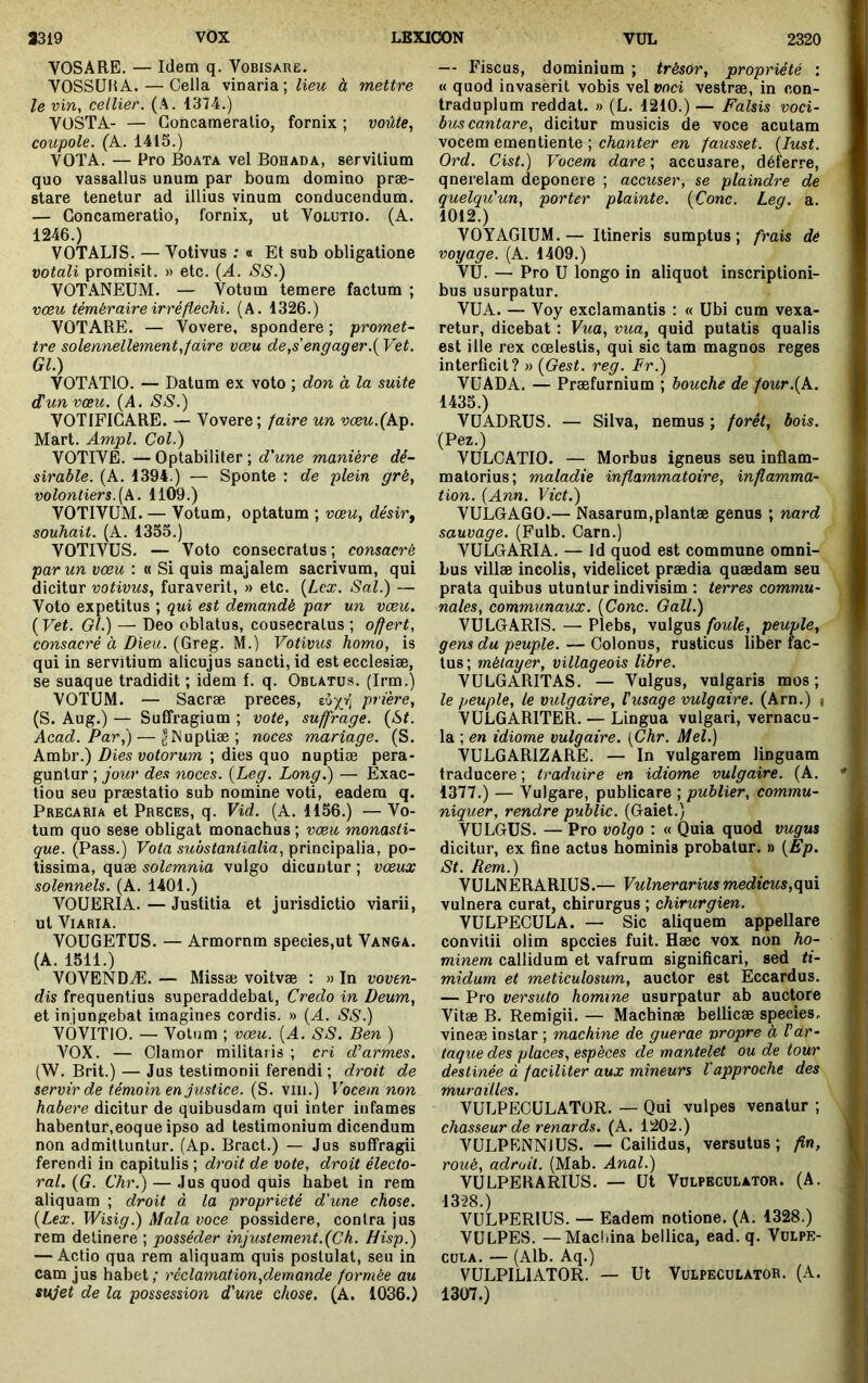 VOSARE. — Idem q. Vobisare. VOSSUIiA. — Cella vinaria; Ziew à mettre le vin, cellier. (A. 1374.) VüSTA- — Concameratio, fornix ; voûte., coupole. (A. 1415.) VOTA. — Pro Boata vel Bohada, servilium quo vassallus unum par boum domino præ- stare tenetur ad illius vinum conducendum. — Concameratio, fornix, ut Volutio. (A. 1246.) VOTALIS. — Votivus : « Et sub obligatione votali promisit. » etc. {A. SS.) VOTANEUM. — Votum temere factum ; vœu téméraire irréfléchi. (A. 1326.) VOTARE. — Vovere, spondere ; promet- tre solennellement,faire vœu de,s'engager.{ Vet. Gl.) VOTATIO. — Datum ex voto ; don à la suite dun vœu. {A. SS.) VOTIFIGARE. — Vovere; faire un vœu.(Ap. Mart. Ampl. Col.) VOTIVE. —Optabiliter; d'une manière dé- sirable. (A. 1394.) — Sponte : de plein gré, volontiers.(A. 1109.) VOTIVUM. — Votum, optatum ; vœu, désirf souhait. (A. 1355.) VOTIVUS. — Voto consecratus ; consacré par un vœu : « Si quis majalem sacrivum, qui dicitur votivus, furaverit, » etc. [Lex. Sal.) — Voto expetitus ; qui est demandé par un vœu. (Vet. Gl.) — Deo oblatus, cousecratus ; offert, consacré à Dieu. (Greg. M.) Votivus homo, is qui in servitium alicujus sancti, id est ecclesiæ, se suaque tradidit ; idem f. q. Oblatus. (Irm.) VOTUM. — Sacræ, preces, ttijr, prière, (S. Aug.) — Suffragium ; vote, suffrage. (-&C Acad. Par,) — |Muptiæ; noces mariage. (S. Ambr.) Dies votorum ; dies quo nuptiæ pera- guntur ; jour des noces. (Leg. Long.) — Exac- tiou seu præstatio sub nomine voti, eadem q. Precaria et Preces, q. Vid. (A. 1156.) — Vo- tum quo sese obligat monachus ; vœu monasti- que. (Pass.) Vota substantialia, principalia, po- tissima, quæ solemnia vulgo dicuntur ; vœux solennels. (A. 1401.) VOUERIA. — Justitia et jurisdictio viarii, ut Viaria. VOUGETUS. — Armornm species,ut Vanga. (A. 1511.) VOVENDÆ. — Missæ voitvæ : » In voven- dis frequentius superaddebat, Credo in Deum, et injungebat imagines cordis. » (A. SS.) VÔVITIO. — Votum ; vœu. (A. SS. Ben ) A^OX. — Clamor militaris ; cri d'armes. (AV. Brit.) — Jus testimonii ferendi; droit de servir de témoin en justice. (S. viii.) Vocem non habere dicitur de quibusdam qui inter infames babentur,eoque ipso ad testimonium dicendum non admittuntur. (Ap. Bract.) — Jus suffragii ferendi in capitulis; droit de vote, droit électo- ral. (G. Chr.) — Jus quod quis habet in rem aliquam ; droit à la pt'opriété d'une chose. (Lex. Wisig.) Mala voce possidere, contra jus rem delinere ; posséder injustement.(Ch. H isp.) — Actio qua rem aliquam quis postulat, seu in cam jus habet; réclamation,demande formée au sujet de la possession d'une chose. (A. 1036.) — Fiscus, dominium ; trésor, propriété : « quod invaserit vobis vel»oci vestræ, in con- traduplum reddat. » (L. 1210.) — Falsis voci- bus cantare, dicitur musicis de voce acutam vocem ementiente ; chanter en fausset. (lust. Ord. Cist.) Vocem dare ; accusare, déferre, qnerelam deponere ; accuser, se plaindre de quelqu'un, porter plainte. (Cone. Leg. a. 1012.) VOYAGIUM.— Itineris sumptus; frais dé voyage. (A. 1409.) VU. — Pro U longo in aliquot inscriptioni- bus usurpatur. VUA. — Voy exclamantis : « Ubi cum vexa- retur, dicebat : Vua, vua, quid putatis qualis est ille rex coelestis, qui sic tam magnos reges interficit? » (Oest. reg. Fr.) VUADA. — Praefurnium ; bouche de four.(k. 1435.) VUADRUS. — Silva, nemus ; forêt, bois. (Pez.) VULCATIO. — Morbus igneus seu inflam- matorius; maladie inflammatoire, inflamma- tion. (Ann. Viet.) VULGAGO.— Nasarum,plantæ genus ; nard sauvage. (Fulb. Carn.) VULGARIA. — Id quod est commune omni- bus villæ incolis, videlicet prædia quædam seu prata quibus utuntur indivisim : terres commu- nales, communaux. (Conc. Gall.) VULGARIS. — Plebs, vulgus foule, peuple, gens du peuple. — Colonus, rusticus liber fac- tus; métayer, villageois libre. VULGARITAS. — Vulgus, vulgaris mos ; le peuple, le vulgaire, Fusage vulgaire. (Arn.) i VULGARITER. — Lingua vulgari, vernacu- la ; en idiome vulgaire. [Chr. Mel.) VULGARIZARE. — In vulgarem linguam traducere ; traduire en idiome vulgaire. (A. 1377.) — Vulgare, publicare ; publier, commu- niquer, rendre public. (Gaiet.) VULGUS. — Pro volgo : « Quia quod vugus dicitur, ex fine actus hominis probatur. » (Ep. St. Rem.) VULNERARIUS.— Vulnerarius medicus,(\\à. vulnera curat, chirurgus ; chirurgien. VULPECULA. — Sic aliquem appellare convilii olim species fuit. Hæc vox non ho- minem callidum et vafrum significari, sed ti- midum et meticulosum, auctor est Eccardus. — Pro versuto homine usurpatur ab auctore Vitae B. Remigii. — Machinae hellicae species, vineae instar ; machine de guerae propre à F ar- taque des places, espèces de mantelet ou de tour destinée à faciliter aux mineurs l'approche des murailles. VULPECULATOR. — Qui vulpes venatur ; chasseur de renards. (A. 1202.) VULPENNIUS. — Cailidus, versutus ; fin, roué, adroit. (Mab. Anal.) VULPERARIUS. — Ut Volpeculator. (A. 1328.) VULPERIUS. — Eadem notione. (A. 1328.) VULPES. —Macfiina bellica, ead. q. Vulpe- cula. — (Alb. Aq.) VULPILIATOR. — Ut Vulpeculator. (A. 1307.)