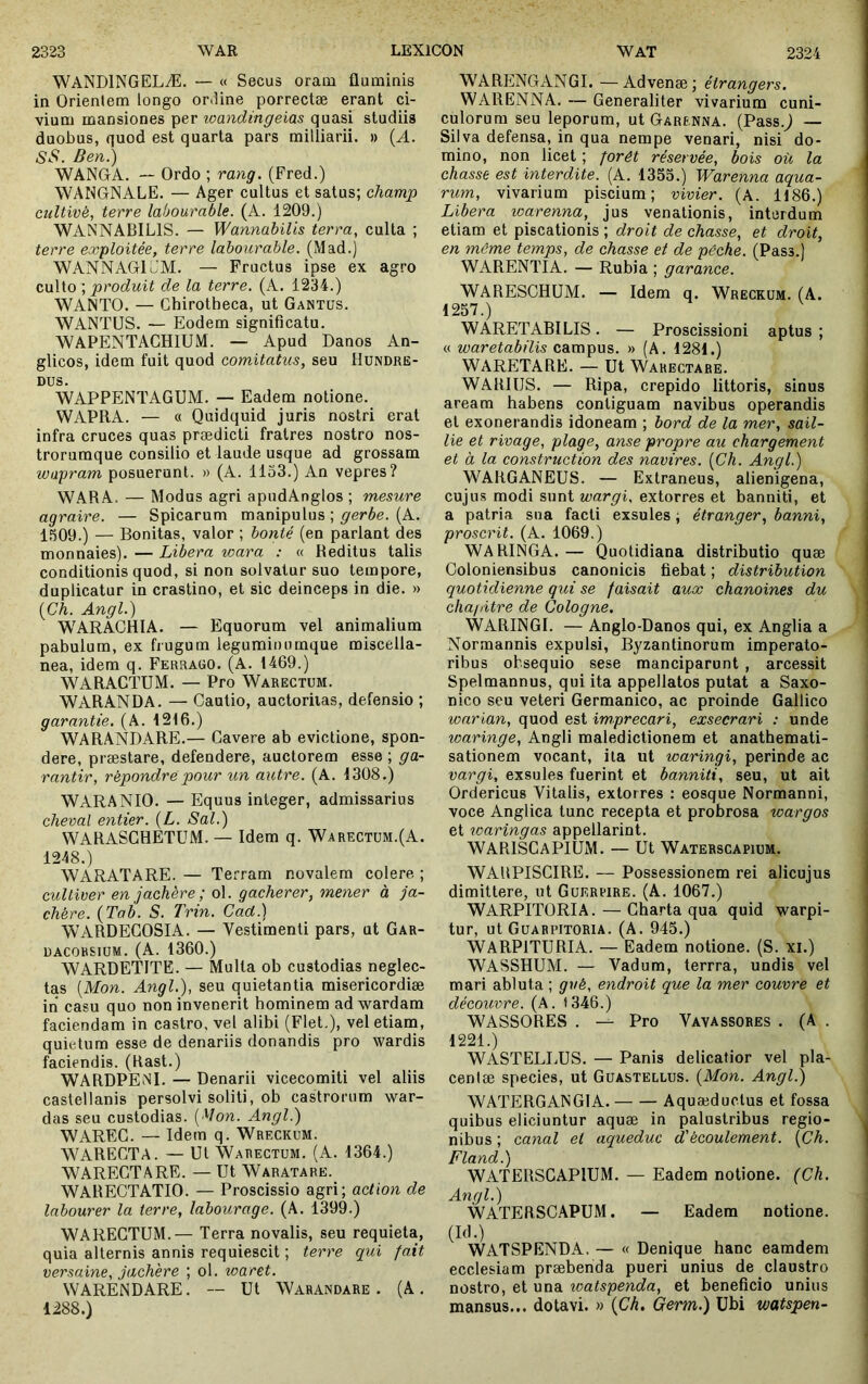 WANDINGELÆ. — « Secus oram fluminis in Orientem longo oriUne porrectae erant ci- vium mansiones per loandingeias quasi studiis duobus, quod est quarta pars milliarii. » {A. SS. Ben.) WANGA. — Ordo ; rang. (Fred.) WANGNALE. — Ager cultus et satus; champ cultivé, terre labourable. (A. 1209.) WANNABILIS. — WannabiUs terra, culta ; terre exploitée, terre labourable. (Mad.) WANNAGloM. — Fructus ipse ex agro culto ; produit de la terre, (A. 1234.) WANTO. — Chirotheca, ut Gantüs. WANTUS. — Eodem significatu. WAPENTAGHIUM. — Apud Danos An- glicos, idem fuit quod comitatus, seu Hundre- DUS. WAPPENTAGUM. — Eadem notione. WAPRA. — « Quidquid juris nostri erat infra cruces quas praedicti fratres nostro nos- trorumque consilio et laude usque ad grossam wapram posuerunt. » (A. 1133.) An vepres? WARA. — Modus agri apndAnglos ; mesure agraire. — Spicarum manipulus ; ^'erée. (A. 1309.) — Bonitas, valor ; bonté (en pariant des monnaies). — Libera wara : « Reditus talis conditionis quod, si non solvatur suo tempore, duplicatur in crastino, et sic deinceps in die. » (Ch. Angi.) WARACHIA. — Equorum vel animalium pabulum, ex frugum legurainumque miscella- nea, idem q. Ferraoo. (A. 1469.) WARACTUM. — Pro Warectum. WARANDA. — Cautio, auctoritas, defensio ; garantie. (A. 1216.) WARANDARE.— Cavere ab evictione, spon- dere, præstare, defendere, auctorem esse ; ga- rantir, répondre pour un autre. (A. 1308.) WARANIO. — Equus integer, admissarius cheval entier. {L. Sal.) WARASCHETUM. — Idem q. Warectum.(A. 1248.) WARATARE. — Terram novalem colere ; cultiver en jachère; ol. gacherer, mener à ja- chère. (Tab. S. Trin. Cad.) WARDECOSIA. — Vestimenti pars, ut Gar- DACOBSIUM. (A. 1360.) WARDETITE. — Multa ob custodias neglec- tas {Mon. Angl.), seu quietantia misericordiæ in casu quo non invenerit hominem ad ^vardam faciendam in castro, vel alibi (Flet,), vel etiam, quietum esse de denariis donandis pro wardis faciendis, (llast.) WARDPENI. — Denarii vicecomiti vel aliis castellanis persolvi soliti, ob castrorum war- das seu custodias. ( Von. Angi.) WAREG. — Idem q. Wreckum. WAREGTA. — Ut Warectum. (A. 1364.) WARECTARE. — Ut Waratare. WARECTATIO. — Proscissio agri; action de labourer la terre, labourage. (A. 1399.) WARECTUM.— Terra novalis, seu requieta, quia alternis annis requiescit ; terre qui fait versaine, jachère ; ol. waret. WAREiNDARE. — Ut Warandare . (A. 1288.) WARENGANGI. —Advenæ; étrangers. WARENNA. — Generaliter vivarium cuni- culorum seu leporum, ut Garenna. (Pass.j — Silva defensa, in qua nempe venari, nisi do- mino, non licet ; forêt réservée, bois où la chasse est interdite. (A. 1333.) Warenna aqua- rum, vivarium piscium; vivier. (A. 1186.) Libera warenna, jus venationis, interdum etiam et piscationis ; droit de chasse, et droit, en môme temps, de chasse et de pêche. (Pass.) WARENTIA. — Rubia ; garance. WARESCHUM. — Idem q. Wreckum. (A. 1237.) WARETABI LIS . — Proscissioni aptus ; « waretabilis campus. » (A. 1281.) WARETARE. — Ut Warectare. WARIUS. — Ripa, crepido littoris, sinus aream habens contiguam navibus operandis et exonerandis idoneam ; bord de la mer, sail- lie et rivage, plage, anse propre au chargement et à la construction des navires. [Ch. Angl.) WARGANEUS. — Extraneus, alienigena, cujus modi sunt wargi. extorres et banniti, et a patria sua facti exsules ; étranger, banni, proserit. (A. 1069.) WARINGA. — Quotidiana distributio quæ Coloniensibus canonicis fiebat ; distribution quotidienne qui se faisait aux chanoines du chapitre de Cologne. WARINGI. — Anglo-Danos qui, ex Anglia a Normannis expulsi, Byzantinorum imperato- ribus obsequio sese manciparunt , arcessit Spelmannus, qui ita appellatos putat a Saxo- nico seu veteri Germanico, ac proinde Gallico warian, quod est imprecari, exsecrari : unde waringe, Angli maledictionem et anathemati- sationem vocant, ita ut waringi, perinde ac vargi, exsules fuerint et banniti, seu, ut ait Ordericus Vitalis, extorres : eosque Normanni, voce Anglica tunc recepta et probrosa wargos et waringas appellarint. WARISGaPIUM. — Ut Watehscapium. WAUPISGIRE. — Possessionem rei alicujus dimittere, ut Guerpire. (A. 1067.) WARPITORIA. — Gharta qua quid warpi- tur, ut Guabpitoria. (A. 945.) WARPITURIA. — Eadem notione. (S. xi.) WASSHUM. — Vadum, terrra, undis vel mari abluta ; gvé, endroit que la mer couvre et découvre. (A. 1346.) WASSORES . — Pro Vayassores . (A . 1221.) WASTELLUS. — Panis delicatior vel pla- cenlæ species, ut Guastellus. [Mon. Angl.) WATERGANGIA. Aquæductus et fossa quibus eliciuntur aquæ in palustribus regio- nibus ; canal et aqueduc d'écoulement. [Ch. Fland.) WATERSGAPIUM. — Eadem notione. (Ch. Angl.) WATERSCAPUM. — Eadem notione. (Id.) WATSPENDA. — « Denique hanc eamdem ecclesiam præbenda pueri unius de claustro nostro, et una watspenda, et beneficio unius mansus... dotavi. » {Ch, Germ.) Ubi watspen-