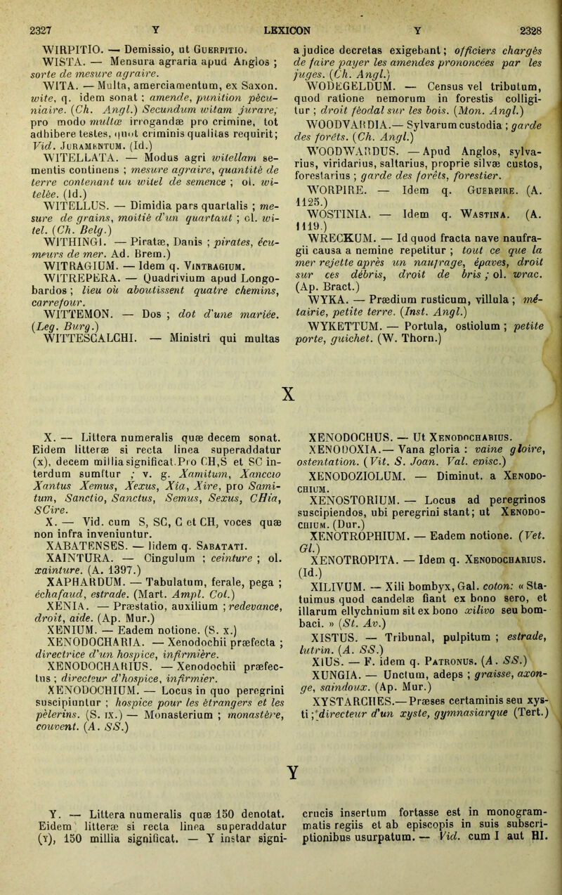 WIRPITIO. — Demissio, ut Guërpitio. WISTA. — Mensura agraria apud Anglos ; sorte de mesure agraire. WITA. — Multa, araerciamentum, ex Saxon. wite, q. idem sonat ; amende, punition pécu- niaire. {Ch. Angl.) Secundum witam jurare, pro modo multœ irrogandæ pro crimine, tot adhibere testes, quot criminis qualitas requirit; Vid. JuRAMKNTUM. (Id.) WITELLATA. — Modus agri witellam se- mentis continens ; mesure agraire, quantité de terre contenant un wilel de semence ; ol. wi- telée. (Id.) WITELLUS. — Dimidia pars quartalis ; me- sure de grains, moitié d'un quartaut ; ol. ivi- tel. {Ch. Belg.) WITHINGI. — Piratæ, Danis ; pirates, écu- meurs de mer. Ad. Brem.) WITBAGIÜM. — Idem q. Vintragium. WITREPERA. — Quadrivium apud Longo- bardos ; lieu ou aboutissent quatre chemins, carrefour. WITTEMON. — Dos ; dot d'une mariée. {Leg. Burg.) WITTESCALCHI. — Ministri qui multas a judice decretas exigebant; officiers chargés de faire payer les amendes prononcées par les juges. {Ch. Angl.) WODEGELDUM. — Census vel tributum, quod ratione nemorum in forestis colligi- tur ; droit féodal sur les bois. {Mon. Angl.) WOODVABDIA.— Sylvarumcustodia ; garde des forêts. {Ch. Angl.) WOODWABDUS. —Apud Anglos, sylva- rius, viridarius, saltarius, proprie silvæ custos, forestarius ; garde des forêts, forestier. WORPIRE. — Idem q. Guerpire. (A. 1125.) WOSTINIA. — Idem q. Wastina. (A. 1119.) WRECKÜM. — Id quod fracta nave naufra- gii causa a nemine repetitur ; tout ce que la mer rejette après un naufrage, épaves, droit sur ces débris, droit de bris ; ol. wrac. (Ap. Bract.) \VYKA. — Prædium rusticum, villula ; mé- tairie, petite terre. {Inst. Angl.) WYKETTUM. — Portula, ostiolum ; petite porte, guichet. (W. Thorn.) X X. — Littera numeralis quæ decem sonat. Eidem litteræ si recta linea superaddatur (x), decem milliasignifical.Pro CH,S et SC in- terdum sumftur ; v. g. Xamitum, Xanccio Xantus Xemus, Xexus, Xia, Xire, pro Sami- tum. Sanctio, Sanctus, Semus, Sexus, CHia, SCire. X. — Vid. cum S, SC, G et CH, voces quæ non infra inveniuntur, XABATENSES. — lidem q. Sabatati. XAINTURA. — Cingulum ; ceinture ; ol. xainture. (A. 1397.) XAPHARDUM. — Tabulatum, ferale, pega ; échafaud, estrade. (Mart. Âmpl. Col.) XENIA. —Præstatio, auxilium redevance, droit, aide. (Ap. Mur.) XENIUM. — Eadem notione. (S. x.) XENODOCHARIA. — Xenodochii præfecta ; directrice d'un hospice, infirmière. XENODOGHAKIUS. — Xenodochii præfec- tus ; directeur d'hospice, infirmier. XENODOCHIUM. — Locus in quo peregrini suscipiuntur ; hospice pour les étrangers et les pèlerins. (S. ix.) — Monasterium ; monastère, couvent. (A. SS.) XENODOCHUS. — Ut Xenodochabius. XENOüOXIA.— Vana gloria : vaine gloire, ostentation. ( Vit. S. Joan. Val. enisc.) XENODOZIOLUM. — Diminut. a Xenodo- chium, XENOSTORIUM. — Locus ad peregrinos suscipiendos, ubi peregrini stant; ut Xenodo- chium. (Dur.) XENOTROPHIUM. — Eadem notione. (Vet. Gl.) XENOTROPITA. — Idem q. Xenodochabius. (Id.) XILIVUM. — Xili bombyx, Gal, coton: « Sta- tuimus quod candelæ fiant ex bono sero, et illarum ellychnium sit ex bono xilivo seu bom- baci. » {St. Av.) XISTUS. — Tribunal, pulpitum ; estrade, j lutrin. {A. SS.) j XlUS. — F. idem q. Patronus. (A. SS.) ; XUNGIA, — Unctum, adeps ; graisse, axon- ' ge, saindoux. (Ap. Mur.) XYSTARCHES.—Præses certaminis seu xys- ti ;*^ci^rec^e^^r d'un xyste, gymnasiarque (Tert.) Y I Y. — Littera numeralis quæ 150 denotat. crucis insertum fortasse est in rnonogram- Eidem litteræ si recta linea superaddatur matis regiis et ab episcopis in suis subscri- (v), 150 millia significat. — Y instar signi- ptionibus usurpatum. — Vid. cum I aut HI. .