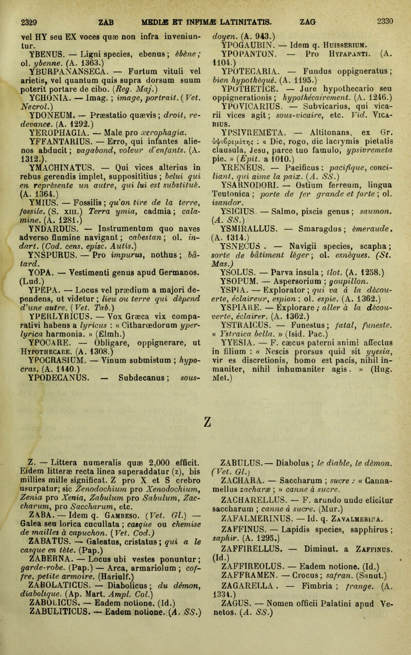 vel HY seu EX voces quæ non infra inveniun- tur. YBENUS. — Ligni species, ebenus; ébène; ol. ybenne. (A. 1363.) YBURPANANSECA. — Furtum vituli vel arietis, vel quantum quis supra dorsum suum poterit portare de cibo. [Reg. Maj.) YCHONIA. — Imag. ; image, portrait. ( Vet. Necrol.) YDONEÜM. — Præstatio quævis; droit, re- devance. (A. 1292.) YEROPHAGIA. — Male pro xerophagia. YFFANTARIUS. — Erro, qui infantes alie- nos abducit ; vagabond, voleur d'enfants. (A. 1312.). YMACHINATUS. — Qui vices alterius in rebus gerendis implet, supposititius ; helui qui en représente un autre, qui lui est substitué. (A. 1364.) YMIUS. — Fossilis ; quon tire de la terre, fossile. (S. XIII.) Terra ymia, cadmia ; cala- mine. (A. 1281.) YNDARDUS. — Instrumentum quo naves adverso flumine navigant ; cabestan ; ol. in- dart. {Cod. cens, episc. Autis.) YNSPURÜS. — Pro impurus, nothus ; bâ- tard. YOPA. — Vestimenti genus apud Germanos. (Lud.) YPEPA. — Locus vel prædium a majori de- pendens, ut videtur; lieu ou terre qui dépend d’une autre. {Vet. Tab.) YPERLYRICUS. — Vox Græca vix compa- rativi habens a lyricus : « Citharœdorum yper- lyrica harmonia. » (filmh.) YPOCARE. — Obligare, oppignerare, ut Hypothecare. (a. 1308.) YPOGRAS1ÜM. — Vinum submistum ; hypo- cras. (A. 1140.) YPODECANUS. — Subdecanus ; sous- doyen. (A. 943.) ŸPOGAUBIN. — Idem q. Huisserium. YPOPAINTON. — Pro Hypap.inti. (A. 1104.) YPOTEGARIA. — Fundus oppigneratus ; bien hypothéqué. (A. 1195.) YPUTHETIGE. — Jure hypothecario seu oppignerationis ; hypothécairement. (A. 1246.) YPOVICARIUS. — Subvicarius, qui vica- rii vices agit ; sous-vicaire, etc. Vid. Vica- rius. YPSIVREMETA. — Altitonans, ex Gr. ù(j/i6p£p.sT7)ç ; tt Dic, rogo, dic lacrymis pietatis clausula, Jesu, parce luo famulo, ypsivremeta pie. » {Epit. a 1010.) YRENEUS. — Pacificus ; pacifique, conci- liant, qui aime la paix. {A. SS.) YSARNODORI. — Ostium ferreum, lingua Teutonica; porte de fer grande et forte \ o\. isandor. YSIGIUS. — Salmo, piscis genus; saumon. {A. SS.) YSMIRALLUS. — Smaragdus; émeraude, (A. 1314.) YSNECUS . — Navigii species, scapha ; sorte de bâtiment léger-, ol. esnèques. (St. Mas.) YSOLUS. — Parva insula; îlot. (A. 1258.) YSOPUM. — Aspersorium ; goupillon. YSPIA. — Explorator ; qui va à la décou- erte, éclaireur, espion ; ol. espie. (A. 1362.) YSPlAllE.—Explorare ; aZZei’à la décou- verte, éclairer. (A. 1362.) YSTRAIGUS. — Funestus; fatal, funeste. « Ystraica bella. » (Isid. Pac.) YYESIA. — F. cæcus paterni animi affectus in filium : « Nescis prorsus quid sit yyesia, vir es discretionis, homo est pacis, nihil in- maniter, nihil inhumaniter agis. » (Hug. Met.) z Z. — Littera numeralis quæ 2,000 efficit. Eidem litteræ recta linea superaddatur (z), bis millies mille significat. Z pro X et S crebro usurpatur; sic Zenodochium pro Xenodochium, Zenia pro Xenia, Zabulum pro Sabulum, Zac- charum, pro Saccharum, etc. ZABA. — Idem q. Gambeso. {Vet. Gl.) — Galea seu lorica cucullata ; casque ou chemise de mailles à capuchon. ( Vet. Cod.) ZABATÜS. — Galeatus, cristatus ; qui a le casque en tête. (Pap.) ZABERNA. — Locus ubi vestes ponuntur; garde-robe.{Vd^p.) — Area, armariolum ; cof- fre, petite armoire. (Hariulf.) ZABOLATICUS. — Diabolicus ; du démon, diabolique. (Ap. Mart. Ampl. Col.) ZABÜLIGÜS. — Eadem notione. (Id.) ZABÜLITICÜS. — Eadem notione. {A. SS.) ZABULUS.— Diabolus ; le diable, le démon. (Vet. Gl.) ZAGHARA. — Saccharum ; sucre : « Canna- mellus zacharæ ; » canne à sucre. ZAGHARELLUS. — F. arundo unde elicitur saccharum ; canne à sucre. (Mur.) ZAFALMERINUS. — Id. q. Zavalmeriua. ZAFFINUS. — Lapidis species, sapphirus ; saphir. (A. 1293.) ZAFFIRELLUS. — Diminut. a Zaffinüs. (Id.) ZAFFIREOLUS. — Eadem notione. (Id.) ZAFFRAMEN. —Grocus; safran. (Sanut.) ZAGAREliLA. — Fimbria ; frange. (A. 1334.) ZAGüS. — Nomen officii Palatini apud Ve- netos. {A. SS.)