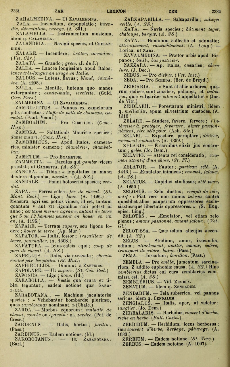 Z AHALMEDINA. — Ut Zavalmedina. ZaLA. — Incendium, depopulatio; incen- die, dévastation, ravage. (A. 851.) ZALAMELLA. — Instrumentum musicum, idem q. Oalamella. ZALANDRIA. — Navigii species, ut Chelan- DIUM. ZALARE. — Incendere ; brûler, incendier, (Vet. Chr.) ZAL\TA. — Grando ; grêle. (J. de J.) ZALDA. — Lancea longissima apud Italos ; lance très-longue en usage en Italie. ZALDUS. — Luteus, flavus ; blond, jaunâ- tre. (A. 1295.) ZALLA. — Mantile, linteum quo manos exterguntur ; essuie-main, serviette. (Guid. Cisc. Fars.) ZALMEDINA. — Ut Zavalmedina. ZAMBILOTTUS. — Pannus ex camelorum pilis confectus ; étoffe de poils de chameau, ca- melot. (Paul. Venut.) ZAMBORIUM. — Pro Cibokium . {Conc . H isp.) ZAMBRA.— Saltationis Mauricæ species; danse maure. (Conc. H isp.) ZAMBREHIÜS. — Apud Italos, camera- rius, minister camerae ; chambrier, chambel- lan. ZAMETUM. — Pro Exametum. ZAMMETTA. — Baculus qui gambse vicem praestat ; ut Ga.mbetta. (A. SS.) ZANCHA. — Tibia : « ingottatus in manu dextera et gamba, zancha. » (A. SS.) ZANDALE. — Panni holoserici species; cen- dal. ZAPA. — Ferrea solea ; fer de cheval. (St, Mont. Real.) — Ligo ; houe. (A. 1196.) — Mensura agri seu potius vineae, id est, tantum quantum v aut xii ligonibus coli potest in anno ; certaine mesure agraire, autant de terre que 5 ou 12 hommes peuvent en houer en un an. (A. 1196.) ZÀPARE. — Terram zapare, seu ligone fo- dere ; hoiier la terre. (Ap. Mur.) ZAPATOR. — Italis, fossor ; travailleur de terre, journalier. (A. 1308.) ZAPATURA. — Ictus calcis equi ; coup de pied de cheval. (A. SS.) ZAPELLüS. — Italis, via excavata ; chemin raviné par les pluies. (St. Mut.) ZAPHIRELLUS. — Dimiuut. a Zaffinus. ZAPOLARE. — Ut zapare. (St. Cas. Bed.) ZAPÜNUS. — Ligo ; houe. (Id.) ZARABOLLA. — Vestis qua crura et ti- biae teguntur , eadem notione quæ Sara- balla. ZARABOTANA . — Machinae jaculatoriae species : « Vehebantur bombardæ plurimae, quas zarabotanas nominant. » (Chalc.) ZARDA. — Morbus equorum ; maladie de cheval, courbe ou éparvin; ol. zardre. (Pet. de Gresc.) ZARDENUS . — Italis, hortus ; jardin. (Pass.) ZARDINUS. — Eadem notione. (Id.) ZAROBOTANUS. — Ut Zarabotana. (Barl.) ZARZAPARILLA.— Salsaparilla ; salsepa- reille. (A. SS.) ZATA. — Navis species ; bâtiment légér, chaloupe, barque. (A. SS.) ZAVA. — Hominum collectio et adunatio; attroupement, rassemblement. (L. Long.) — Lorica, ut Zaba. ZAVALMEDINA. — Prætor urbis apud His- panos ; bailli, bas justicier. ZAZZARA. — Ap. Italos, caesaries ; cheve- lure. (J. Dec.) ZEBUS. — Pro diebus. (Vet. Insc.) ZEDA. — Pro Scheda. (Ber. de Breyd.) ZEDOARIA. — « Sunt et aliæ arbores, qua- rum radices sunt zinziber, galanga, et zedoa- ria, quæ vulgariter citouart appellatur.» (Jac. de Vitr.) ZEIDLARII. — Forestarum ministri, iidem q. mellicidæ, apum silvestrium custodes. (A. 1310 ) ZELARE. — Studere, favere, fervere; s'in- téresser à, protéger, favoriser, aimer passion- nément, être zélé pour. (Ach. Sic.) ZELARI. — Expectore, peroptare ; désirer, vivement souhaiter. (A. 1399.) ZELARIA. — E carnibus elixis jus concre- tum ; gelée. (Jo, Dem.) ZELATIO. — Attenta rei consideratio ; exa- men attentif d'un chose. <St. Fl.) ZELATOR. — Fautor ; partisan zélé. (A. 1416.) — Æmulator,inimicus ; ennemi, jaloux. (A. SS.) ZELATUS. — Cupidus, studiosus; zélé pour. (A. 1250.) ZELOSUS. — Zelo ductus ; rempli de zélé, actif : a Fiat vero non minus zehsus contra quoslibet alios pauperum oppressores eccle- siasticæque libertatis oppressores. » (S. Hug. episc. Ling.) ZELOTES. — Æmulator, vet etiam zelo plenus ; amant passionné, amant jaloux. (Vet. Gl.) ZELOTISSA. — Quæ zelum alicujus accen- dit. (A. SS.) ZELUS. — Studium, amor, iracundia, odium ; attachement, amitié, amour, colere, transport de colère, haine. (Pass.) ZEMA. — Jusculum ; bouillon. (Pass.) ZEMBLA. — Pro embla, jumentum sarcina- rium, Z addito euphoniæ causa. (A. SS.) Hinc zemblerius dictus cui cura zemblarius com- missa est. [A. SS.) ZEMBLERIUS. — Vid. Zembla. ZENATUM. — Idem q. Zendadüm. ZENDADUM. — Tela subserica, vel pannus sericus, idem q. Cendalüm. ZENGIALUS. — Italis, aper, ut videtur; sanglier. (Jo. Dem.) ZERBALARIS. — Herbidus; couvert d’herbe, riche en herbe. (Bull. Casin.) ZERBIDUM. — Herbidum, locus herbosus; lieu couvert d'herbe, herbage, pâturage. (A. 1033.) ZERBIUM. — Eadem notione. [St. Verc.) ZERBUS. — Eadem notoine. (A. 1007).