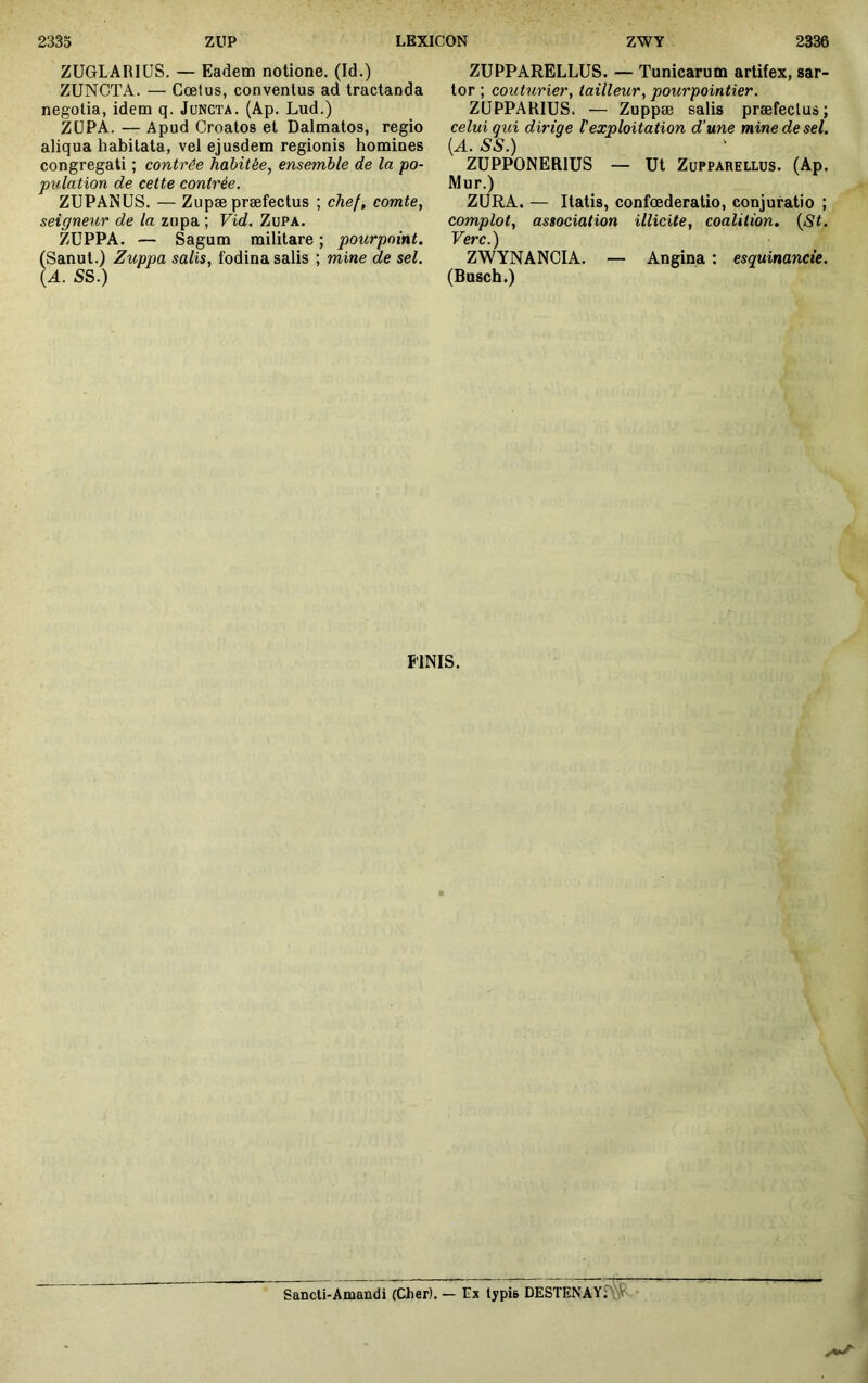 ZUGLARIüS. — Eadem notione. (Id.) ZUNCTA. — Cœlus, conventus ad tractanda negotia, idem q. Juncta. (Ap. Lud.) ZÜPA. — Apud Croatos et Dalmatos, regio aliqua habitata, vel ejusdem regionis homines congregati ; contrée habitée, ensemble de la po- pulation de cette contrée. ZUPANUS. — Zupæ præfectus ; chef, comte, seigneur de la zupa ; Vid. Zupa. ZÜPPA. — Sagum militare ; pourpoint. (Sanut.) Zuppa salis, fodina salis ; mine de sel. {A. SS.) ZUPPARELLUS. — Tunicarum artifex, sar- tor ; couturier, tailleur, pourpointier. ZÜPPARIUS. — Zuppæ salis præfectus; celui qui dirige l'exploitation d’une mine de sel. ^^ZüâoNERlUS — Ut ZUPPARELLUS. (Ap. Mur.) ZURA. — Itatis, confoederatio, conjuratio ; complot, association illicite, coalition. {St. Verc.) ZWYNANCIA. — Angina : esquinancie. (Bosch.) FINIS. Sancli-Amandi (Cher). — Ex typis DESTENAY: \V