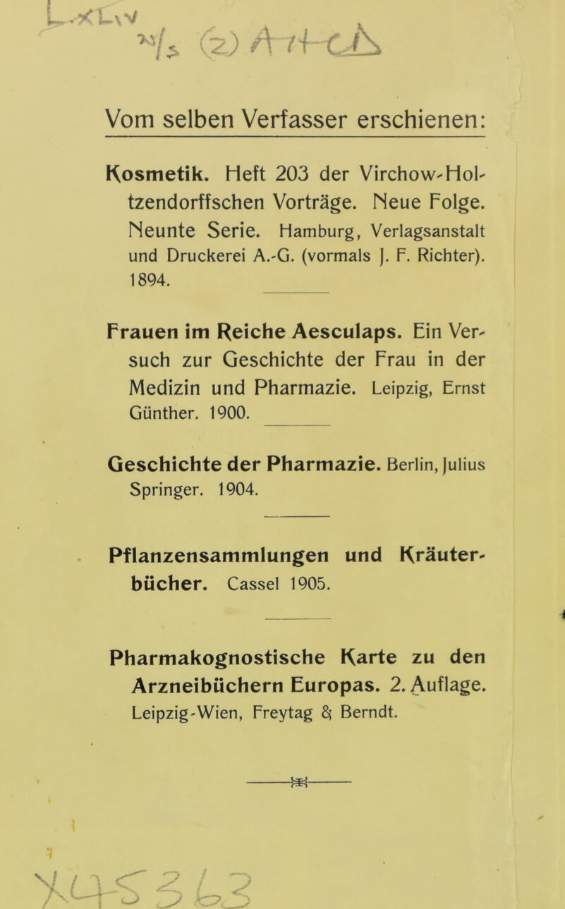 Vom selben Verfasser erschienen: Kosmetik. Heft 203 der Virchow-Hol- tzendorffschen Vorträge. Neue Folge. Neunte Serie. Hamburg, Verlagsanstalt und Druckerei A.-G. (vormals J. F. Richter). 1894. Frauen im Reiche Aesculaps. Ein Ver- such zur Geschichte der Frau in der Medizin und Pharmazie. Leipzig, Ernst Günther. 1900. Geschichte der Pharmazie. Berlin, Julius Springer. 1904. Pflanzensammlungen und Kräuter- bücher. Cassel 1905. Pharmakognostische Karte zu den Arzneibüchern Europas. 2. Auflage. Leipzig-Wien, Freytag 8* Berndt.